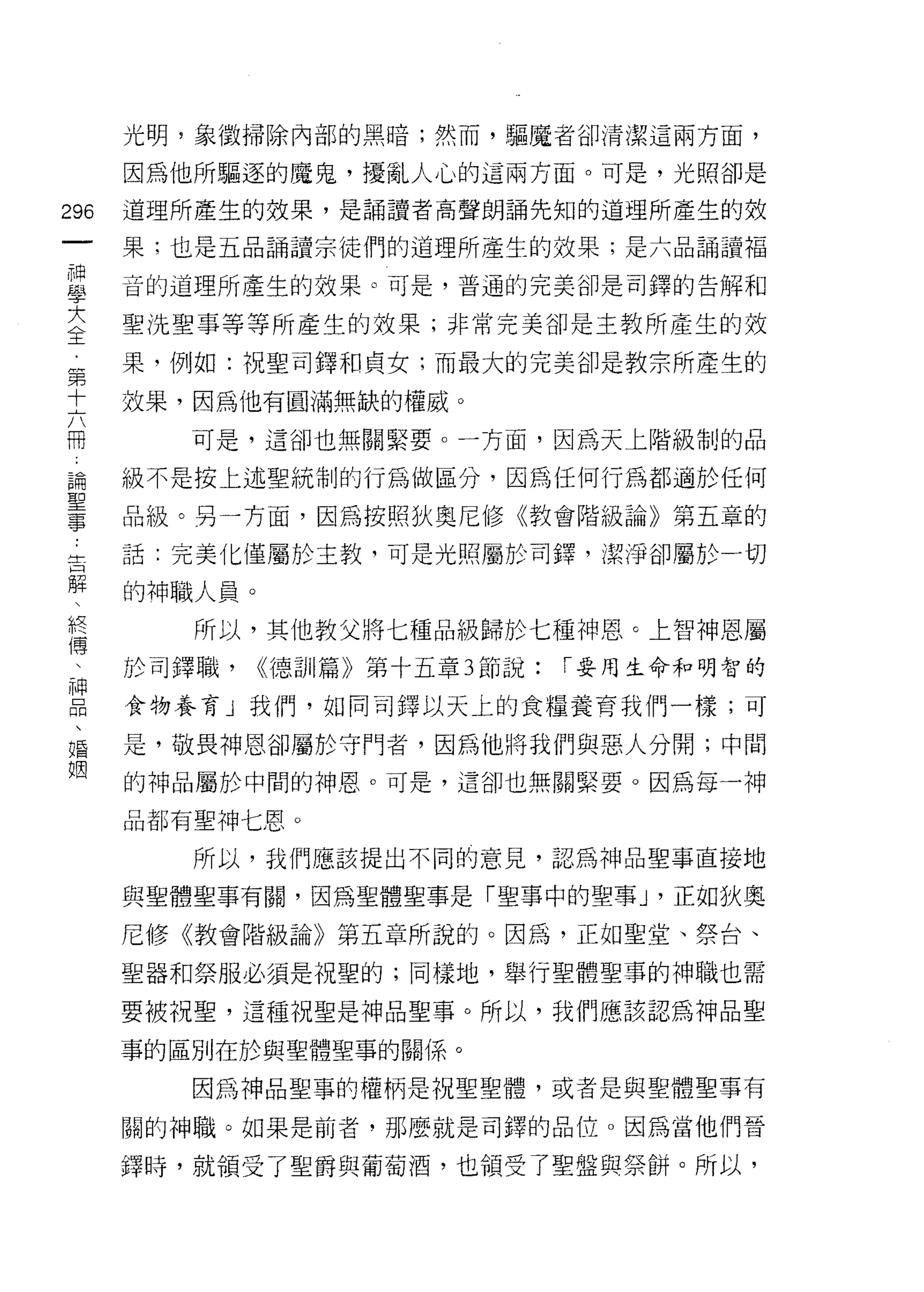 光明，象徵掃除內部的黑暗;然而，驅魔者卻清潔這兩方面，

      因為他所驅逐的魔鬼，擾亂人心的這兩方面。可是，光照卻是

296   道理所產生的效果，是誦讀者高聲朗誦先知的道理所產生的效
 一    果;也是五品誦讀宗徒們的道理所產生的效果;是六品誦讀福
 神
 學    音的道理所產生的效果。可是，普通的完美卻是司鐸的告解和

 大    聖洗聖事等等所產生的效果;非常完美卻是主教所產生的效
 全    果，例如:祝聖司鐸和貞女;而最大的完美卻是教宗所產生的
 第    效果，因為他有圓滿無缺的權威。
 十
 六       可是，這卻也無關緊要。一方面，因為天上階級制的品

 冊    級不是按上述聖統制的行為做區分，因為任何行為都通於任何
 論    品級。另一方面，因為按照狄奧尼修《教會階級論》第五章的
 聖    話:完美化僅屬於主教，可是光照屬於司鐸，潔淨卻屬於一切
 事
 告    的神職人員。

 解       所以，其他教父將七種品級歸於七種神恩。上智神恩屬
 、    於司鐸職，    <<德哥 11 篇》第十五章 3 節說:   í 要用生命和明智的
 終    食物養育」我們，如同司鐸以天上的食糧養育我們一樣;可
 傳
 、    是，敬畏神恩卻屬於守門者，因為他將我們與惡人分開;中闊

 神    的神品屬於中間的神恩。可是，這卻也無關緊要。因為每一神

 品    品都有聖神七恩。
 、       所以，我們應該提出不同的意見，認為神品聖事直接地
 婚
 姻    與聖體聖事有關，因為聖體聖事是「聖事中的聖事 J '正如狄奧

      尼修《教會階級論》第五章所說的。因為，正如聖堂、祭台、

      聖器和祭服必須是祝聖的;同樣地，舉行聖體聖事的神職也需

      要被視聖，這種祝聖是神品聖事。所以，我們應該認為神品聖

      事的區別在於與聖體聖事的關係。

         因為神品聖事的權柄是祝聖聖體，或者是與聖體聖事有

      關的神職。如果是前者，那麼就是司鐸的品位。因為當他們晉

      鐸時，就領受了聖爵與葡萄酒，也領受了聖盤與祭餅。所以，
 