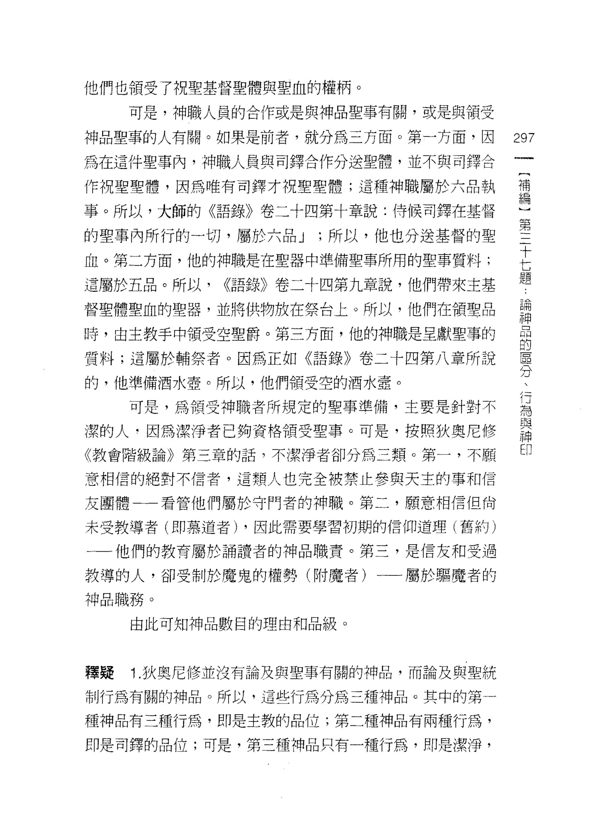 他們也領受了祝聖基督聖體與聖血的權柄。

     可是，神職人員的合作或是與神品聖事有闕，或是與領受

神品聖事的人有關。如果是前者，就分為三方面。第一方面，因       297
為在這件聖事內，神職人員與司鐸合作分送聖體，並不與司鐸合

作祝聖聖體，因為唯有司鐸才祝聖聖體;這種神職屬於六品執        苟

事。所以，大師的《語錄》卷二十四第十章說:侍候司鐸在基督       一

的聖事內所行的一切，屬於六品 J ;所以，他也分送基督的聖      第
                                   十
血。第二方面，他的神職是在聖器中準備聖事所用的聖事質料;

遺屬於五品。所以， ((語錄》卷二十四第九章說，他們帶來主基
                                   七
                                   題
督聖體聖血的聖器，並將供物放在祭台上。所以，他們在領聖品       iI
峙，由主教手中領受空聖爵。第三方面，他的神職是呈獻聖事的       品
                                   的
質料;這屬於輔祭者。因為正如《語錄》卷二十四第八章所說        區
                                   分
的，他準備酒水壺。所以，他們領受空的酒水壺。

     可是，為領受神職者所規定的聖事準備，主要是針對不      屆
潔的人‘因為潔淨者已夠資格領受聖事。可是，按照狄奧尼修        串
                                   凹
《教會階級論》第三章的話，不潔淨者卻分為三額。第一，不願

意相信的絕對不信者，這顯人也完全被禁止參與天主的事和信

友團體一一看管他們屬於守門者的神職。第二，願意相信但尚

未受教導者(即慕道者) ，因此需要學習初期的信仰道理(舊約)

一一他們的教育屬於誦讀者的神品職責。第三，是信友和受過

教導的人，卻受制於魔鬼的權勢(附魔者)一一屬於驅魔者的

神品職務。

     由此可知神品數目的理由和品級。



釋疑   1. 狄奧尼修並沒有論及與聖事有關的神品，而論及與聖統

制行為有關的神品。所以，這些行為分為三種神品。其中的第一

種神品有三種行為，即是主教的品位;第二種神品有兩種行為，

即是司鐸的品位;可是，第三種神品只有一種行為，即是潔淨，
 