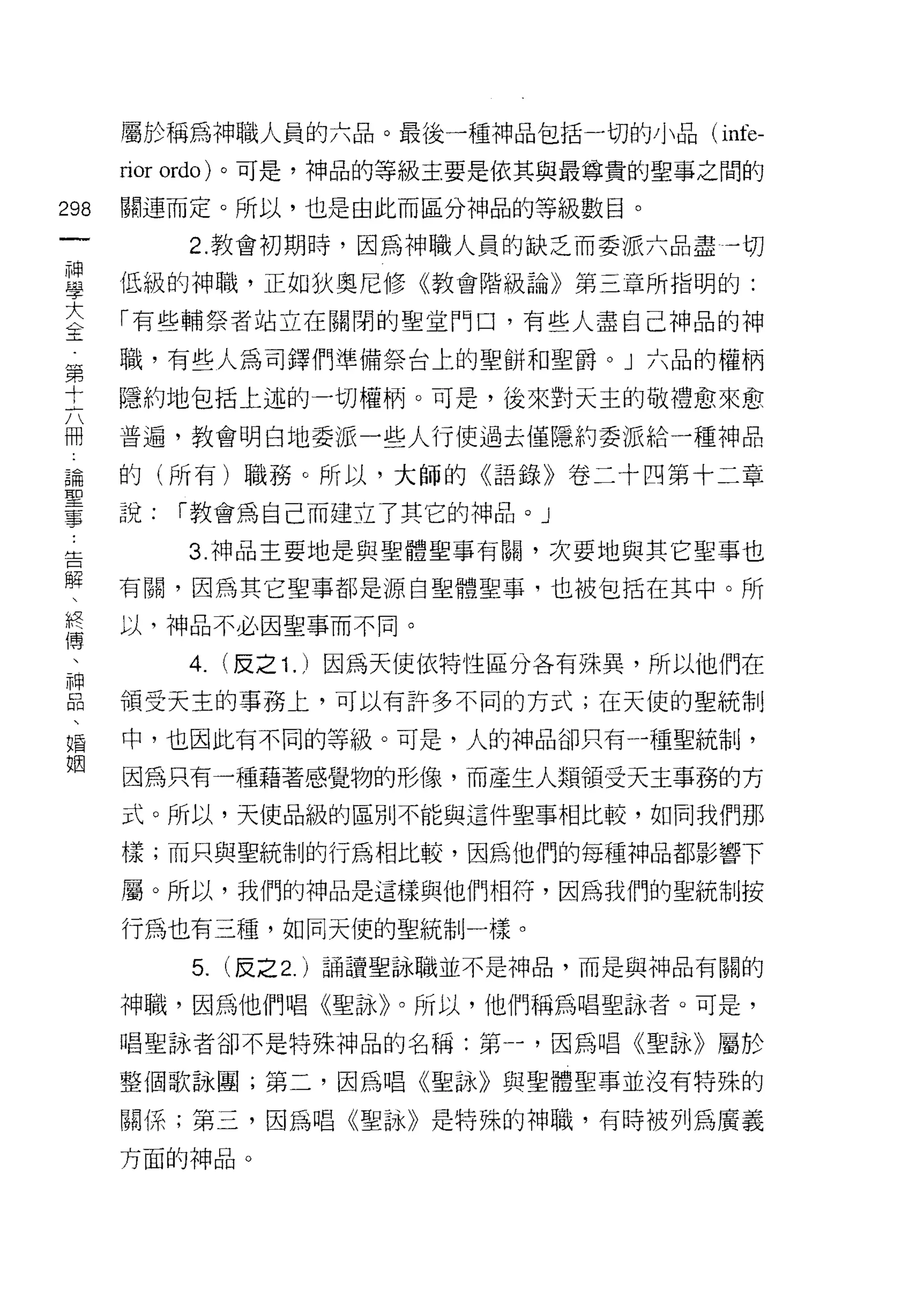 屬於稱為中申職人員的六品。最後一種神品包括一切的小品( infe-

        rior ordo) 。可是，神品的等級主要是依其與最尊貴的聖事之間的
m       關連而定。所以，也是由此而區分神品的等級數目。
    一        2. 教會初期時，因為神職人員的缺乏而委派六品盡一切
    神
    學   低級的神職，正如狄奧尼修《教會階級論》第三章所指明的:

    大   「有些輔祭者站立在關閉的聖堂門口，有些人盡自己神品的神
    中   職，有些人為司鐸們準備祭台上的聖餅干日聖爵 o J 六品的權柄
    工   隱約地包括上述的一切權柄。可是，後來對天主的敬禮愈來愈
    第
    十   普遍，教會明白地委派一些人行使過去僅隱約委派給一種神品

    六   的(所有)職務。所以，大師的《語錄》卷二十四第十二章
    冊   說:   í 教會為自己而建立了其它的神品。」
    論        3. 神品主要地是與聖體聖事有闕，次要地與其它聖事也
    聖
    事   有闕，因為其它聖事都是源自聖體聖事，也被包括在其中。所

    告   以，神品不必因聖事而不同。

    解        4.   (反之 1. )因為天使依特性區分各有殊異，所以他們在
    、   領受天主的事務上，可以有許多不同的方式;在天(吏的聖統制
    終
    傳   中，也因此有不同的等級。可是，人的神品卻只有一種聖統制，

    、   因為只有一種藉著感覺物的形像，而產生人類領受天主事務的方
    神   式。所以，天使品級的區別不能與這件聖事相比較，如同我們那
    品   樣;而只與聖統制的行為相比較，因為他們的每種神品都影響下
    、
        屬。所以，我們的神品是這樣與他們相符，因為我們的聖統制按
    婚
    姻   行為也有三種，如同天使的聖統制一樣。

             5. (反之 2. )誦讀聖詠職並不是神品，而是與神品有關的
        神職，因為他們唱《聖詠》。所以，他們稱為唱聖詠者。可是，

        唱聖詠者卻不是特殊神品的名稱:第一，因為唱《聖詠》屬於

        整個歌詠團;第二，因為唱《聖詠》與聖體聖事並沒有特殊的

        關係;第三，因為唱《聖詠》是特殊的神職，有時被列為廣義

        方面的神品。
 