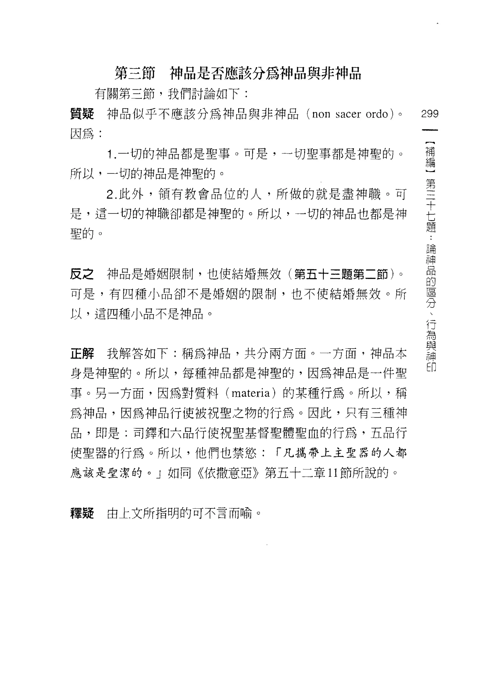 第三節神品是否應該分為神品與非神品

     有關第三節，我們討論如下:

質疑神品似乎不應該分為神品與非神品 (non     sacer ordo)   0   299
因為:
                                              {
                                              補
      1 .一切的神品都是聖事。可是，一切聖事都是神聖的。              編
所以，一切的神品是神聖的。

      2 此外，領有教會品位的人，所做的就是盡神職。可               空
                                             十
是，這一切的神職卻都是神聖的。所以，一切的神品也都是神
                                             七
                                             題
聖的。
                                             戶開
                                             神
反之    神品是婚姻限制，也使結婚無效(第五十三題第二節)。
                                             的
可是，有四種小品卻不是婚姻的限制，也不使結婚無殼。所                   專

以，這四種小品不是神品。
                                             f了
                                             為
正解我解答如下:稱為神品，共分兩方面。一方面，神品本                   語
                                             印
身是神聖的。所以，每種神品都是神聖的，因為神品是一件聖

事。另一方面，因為對質料 (materia) 的某種行為。所以，稱
為神品，因為神品行使被視聖之物的行為。因此，只有三種神

品，即是:司鐸和六品行使祝聖基督聖體聖血的行為，五品行

使聖器的行為。所以，他們也禁慾:      í 凡攜帶上主聖囂的人都

應該是聖潔的。」如同《依撒意亞》第五十二章 11 節所說的。



釋疑    由上文所指明的可不言而喻。
 