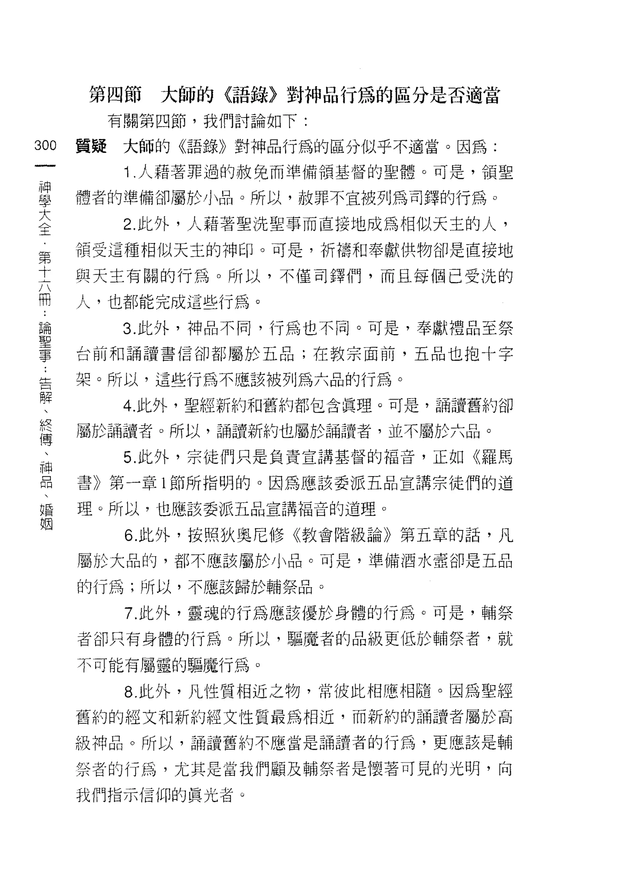 第四節   大師的〈語錄〉對神品行為的區分是否適當
      有關第四節，我們討論如下:
叫   置疑大師的《語錄》對神品行為的區分似乎不適當。因為:
一
神      Î .人藉著罪過的赦兔而準備領基督的聖體。可是，領聖

學   體者的準備卻屬於小品。所以，赦罪不宜被列為司鐸的行為。

大      2. 此外，人藉著聖洗聖事而直接地成為中目似天主的人，
全   領受這種相似天主的神印。可是，祈禱和奉獻供物卻是直接地
第
    與天主有關的行為。所以，不僅司鐸們，而且每個己受洗的
十
六   人，也都能完成這些行為。

用      3. 此外，神品不同，行為也不同。可是，奉獻禮品至祭

論   台前和誦讀書信卻都屬於五品;在教宗面前，五品也抱十字

聖   架。所以，這些行為不慮該被列為六品的行為。
事
       4. 此外，聖經新約和舊約都包含真理。可是，誦讀舊約卻
﹒
告   屬於誦讀者。所以，誦譚新約也屬於誦讀者，並不屬於六品。

解      5. 此外，宗徒們只是負責宣講基督的福音，正如《羅馬
、   書》第一章 l 節所指明的。因為應該委派五品宣講宗徒們的道
終   理。所以，也應該委派五品宣講福音的道理。
傳
、      6. 此外，按照狄奧尼修《教會階級論》第五章的話，凡

神   屬於大品的，都不應該屬於小品。可是，準備酒水壺卻是五品

口   的行為;所以，不應該歸於輔祭品。
悶      7. 此外，靈魂的行為應該優於身體的行為。可是，輔祭
、   者卻只有身體的行為。所以，驅魔者的品級更低於輔祭者，就
婚
姻   不可能有屬靈的驅魔行為。

       8. 此外，凡性質相近之物，常彼此相應相隨。因為聖經

    舊約的經文和新約經文性質最為相近，而新約的誦讀者屬於高
    級神品。所以，誦謹舊約不應當是誦讀者的行為，更應該是輔

    崇者的行為，尤其是當我們顧及輔祭者是懷著可見的光明，向

    我們指示信仰的真光者 Q
 