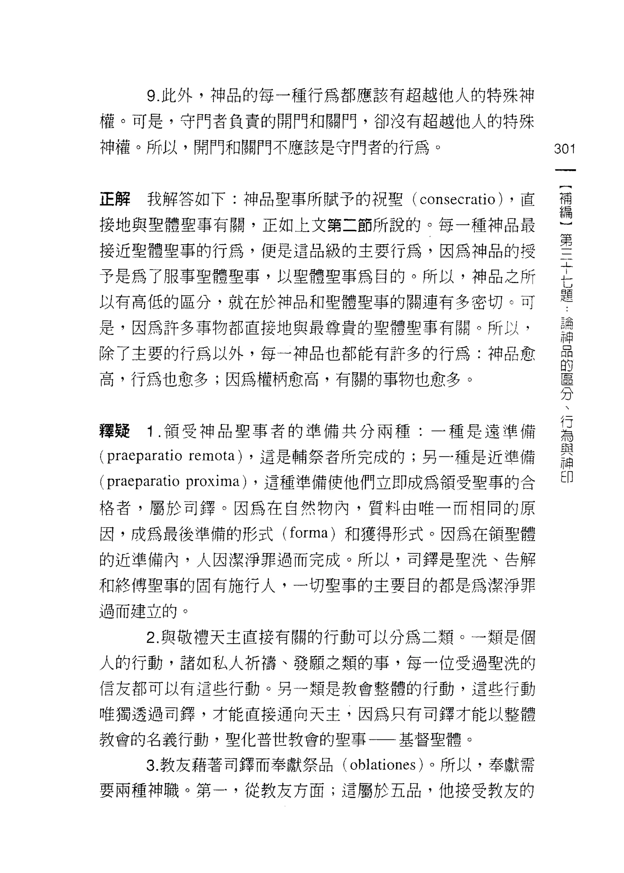 9. 此外，神品的每一種行為都應該有超越他人的特殊神

權。可是，守門者負責的閉門和閥門，卻沒有超越他人的特殊

神權。所以，開門和關門不應該是守門者的行為。                       301



正解我解答如下:神品聖事所賦予的祝聖( consecratio) ，直          補
接地與聖體聖事有關，正如上文第二節所說的。每一種神品最                  í[,1lIl


接近聖體聖事的行為，便是這品級的主要行為，因為神品的授                  聖
予是為了服事聖體聖事，以聖體聖事為目的。所以，神品之所                  七
以有高低的區分，就在於神品和聖體聖事的關連有多密切。可                  題
是，因為許多事物都直接地與最尊貴的聖體聖事有關。所以，                  已開
                                             神
除了主要的行為以外，每一神品也都能有許多的行為:神品愈                  居

高，行為也愈多;因為權柄愈高，有關的事物也愈多。                     直
                                             分

釋蜂   1 領受神品聖事者的準備共分兩種:一種是遠準備                 再
(p叫 aratio remo圳，這是輔祭者所完成的;男一種是近準備           諾
(praeparatio proxima) ，這種準備使他們立即成為領受聖事的合     印
格者，屬於司鐸。因為在自然物內，質料由唯一而相同的原

因，成為最後準備的形式 (forma) 和獲得形式。因為在領聖體

的近準備內，人因潔淨罪過而完成。所以，司鐸是聖洗、告解

和終傅聖車的固有施行人，一切聖事的主要目的都是為潔淨罪
過而建立的。

     2. 與敬禮天主直接有關的行動可以分為二頹。一類是個

人的行動，諸如私人祈禱、發願之類的事，每一位受過聖洗的
信友都可以有這些行動。另一類是教會整體的行動，這些行動

唯獨透過司鐸，才能直接通向天主，因為只有司鐸才能以整體

教會的名義行動，聖化普世教會的聖事一一基督聖體。

     3. 教友藉著司鐸而奉獻祭品(   oblationes )。所以，奉獻需
要兩種神職。第一，從教友方面;遺屬於五品，他接受教友的
 