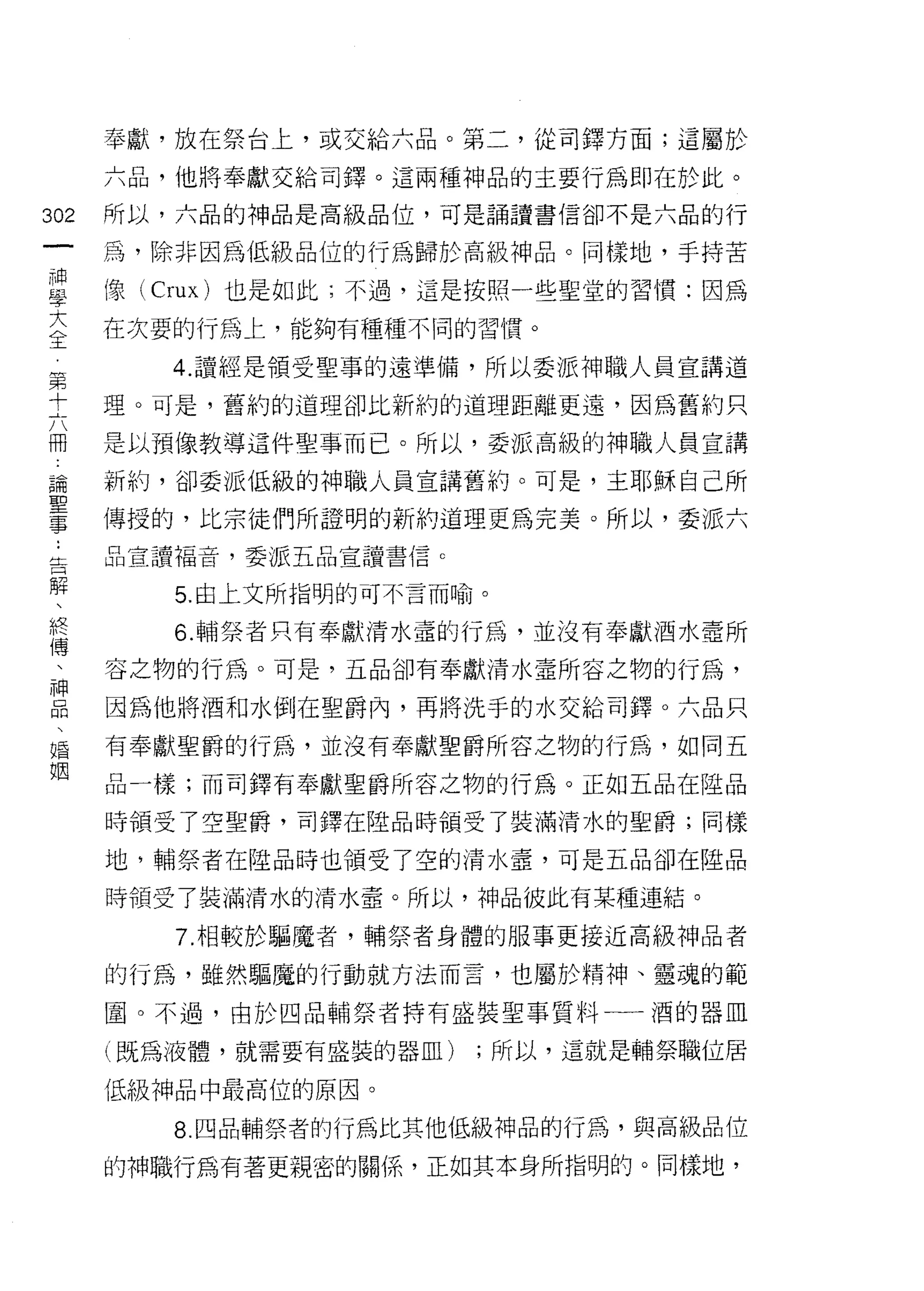 奉獻，放在祭台上，或交給六品。第二，從司鐸方面;這屬於

      六品，他將奉獻交給司鐸。這兩種神品的主要行為即在於此。

302   所以，六品的神品是高級品位，可是誦讀書信卻不是六品的行
 一    為，除非因為低級品位的行為歸於高級神品。同樣地，手持苦
 神
 學    像 (Crux) 也是如此;不過，這是按照一些聖堂的習慣:因為

 大    在次要的行為上，能夠有種種不同的習慣。
 全       4. 讀經是領受聖事的遠準備，所以委派神職人員宣講道
 第    理。可是，舊約的道理卻比新約的道理距離更遠，因為舊約只
 十
 六    是以預像教導這件聖事而已。所以，委派高級的神職人員宣講

 冊    新約，卻委派低級的神職人員宣講舊約。可是，主耶穌自己所
 論    傳授的，比宗徒們所證明的新約道理更為完美。所以，委派六
 聖    品宣讀福音，委派五品宣讀書信 c
 事
 :       5. 由上文所指明的可不言而喻。

 告       6. 輔祭者只有奉獻清水壺的行為，並沒有奉獻酒水章所
 解    容之物的行為。可是，五品卻有奉獻清水盡所容之物的行為，
 、    因為他將酒和水倒在聖爵內，再將洗手的水交給司鐸。六品只
 終
 傳    有奉獻聖爵的行為，並沒有奉獻聖爵所容之物的行為，如同五

 、    品一樣;而司鐸有奉獻聖爵所容之物的行為。正如五品在陸品

 神    時領受了空聖爵，司鐸在陸品時領受了裝滿清水的聖爵;同樣
 品    地，輔祭者在陸品時也領受了空的清水壺，可是五品卻在陸品
 、
 婚    時領受了裝滿清水的清水章。所以，神品彼此有某種連結。

 姻       7. 相較於驅魔者，輔祭者身體的服事更接近高級神品者

      的行為，雖然驅魔的行動就方法而言，也屬於精神、靈魂的範

      圈。不過，由於四品輔祭者持有盛裝聖事質料一一酒的器血

      (既為液體，就需要有盛裝的器血)   ;所以，這就是輔祭職位居

      低級神品中最高位的原因。

         8. 四品輔祭者的行為比其他低級神品的行為，與高級品位

      的神職行為有著更親密的關係，正如其本身所指明的。同樣地，
 
