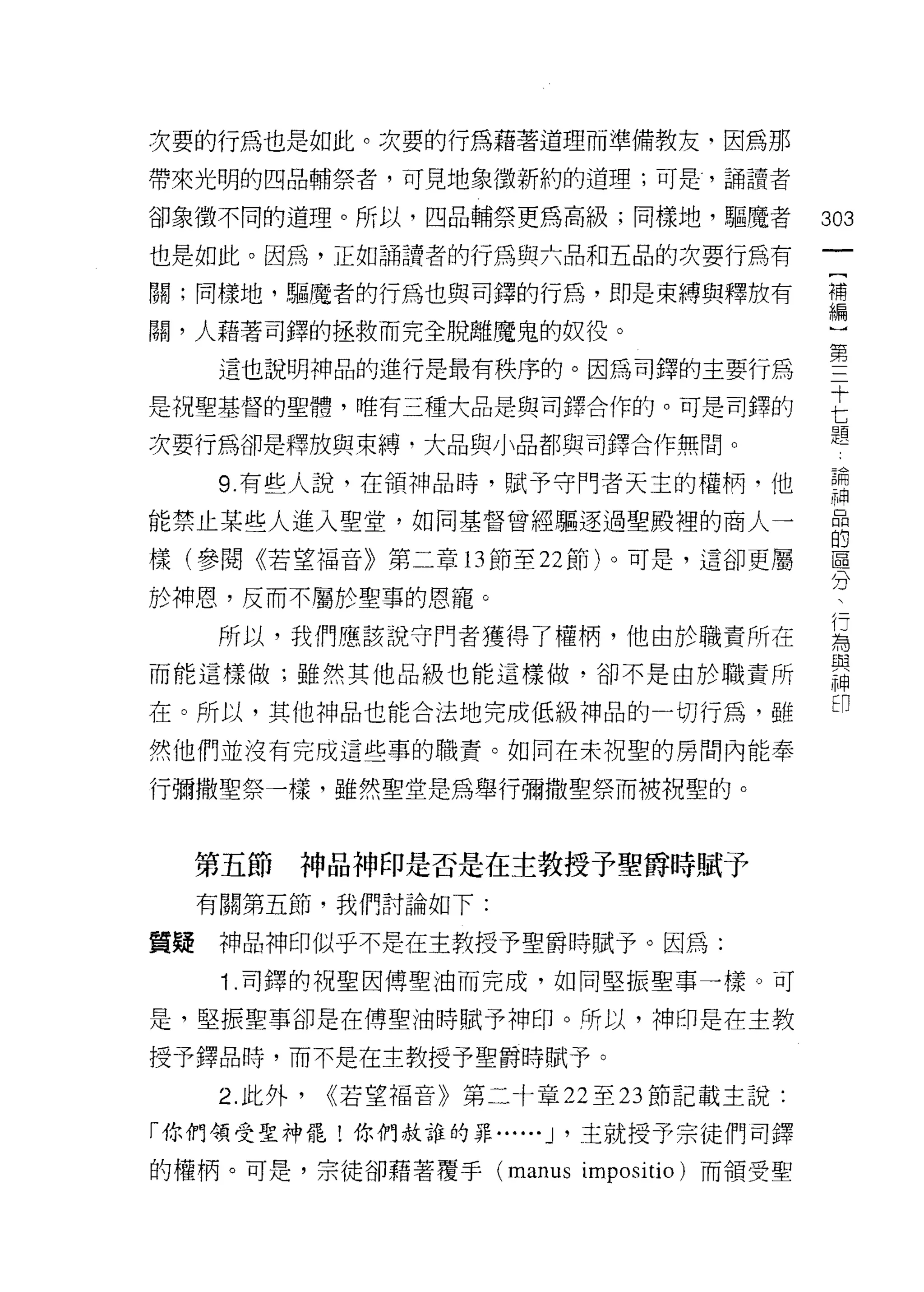 次要的行為也是如此。次要的行為藉著道理而準備教友，因為那
帶來光明的四品輔祭者，可見地象徵新約的道理;可是，誦讀者

卻象徵不同的道理。所以，四品輔祭更為高級;同樣地，驅魔者                303
也是如此。因為，正如誦譯者的行為與六品和五品的次要行為有

關;同樣地，驅魔者的行為也與司鐸的行為，即是束縛與釋放有                閉

關，人藉著司鐸的拯救而完全脫離魔鬼的奴役。                       心

      這也說明神品的進行是最有秩序的。因為司鐸的主要行為             第
是祝聖基督的聖體，唯有三種大品是與司鐸合作的。可是司鐸的                E
                                            題
次要行為卻是釋放與束縛，大品與小品都與司鐸合作無間。

      9 有些人說，在領神品時，賦予守門者天主的權柄，他             請
能禁止某些人進入聖堂，如同基督曾經驅逐過聖殿裡的商人一
                                            的
樣(參閱《若望褔音》第二章的節至 22 節)。可是，這卻更屬              區
                                            分
於神恩，反而不屬於聖辜的恩寵。

      所以，我們應該說守門者獲得了權柄，他由於職責所在              屆
                                            盟主
而能這樣做;雖然其他品級也能這樣做，卻不是由於職責所
                                            神
                                            印
在。所以，其他神品也能合法地完成低級神品的一切行為，雖
然他們並沒有完成這些事的職責。如同在未祝聖的房間內能奉

行彌撒聖祭一樣，雖然聖堂是為舉行彌撒聖祭而被祝聖的。



     第五節   神品神印是否是在主教授予聖爵時賦予
     有關第五節，我們討論如下:

質疑    神品神印似乎不是在主教授予聖爵時賦予。因為:
      1 .司鐸的祝聖因傅聖油而完成，如同堅振聖事一樣。可
是，堅振聖事卻是在傅聖油時賦予神印。所以，神印是在主教

授予鐸品時，而不是在主教授予聖爵時賦予。

      2. 此外，   <<若望福音》第二十章 22 至 23 節記載主說:

「你們領受聖神罷!你們赦誰的罪...... J '主就授予宗徒們司鐸

的權柄。可是，宗徒卻藉著覆手 (manus impositio) 而領受聖
 