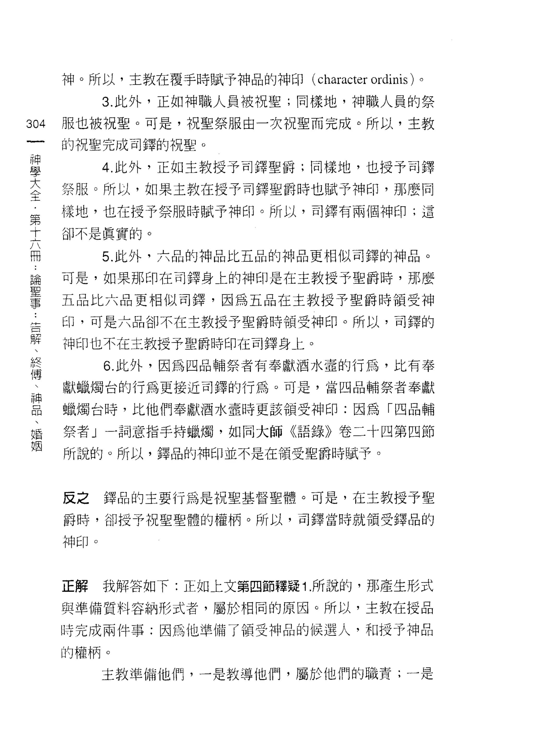 神。所以，主教在覆手時賦予神品的神印( character   ordinis )。
             3. 此外，正如神職人員被祝聖;同樣地，神職人員的祭

304   服也被視聖。可是，祝聖祭服由一次祝聖而完成。所以，主教
 一    的祝聖完成司鐸的祝聖。
 神
 學           4. 此外，正如主教授予司鐸聖爵;同樣地，也授予司鐸

 大    祭服。所以，如果主教在授予司鐸聖爵時也賦予神印，那麼同
 全    樣地，也在授予祭服時賦予神印。所以，司鐸有兩個神印;這
 第    卻不是真實的。
 十
 六           5. 此外，六品的神品比五品的神品更相似司鐸的神品。

 冊    可是，如果那印在司鐸身上的神印是在主教授予聖爵時，那麼
 論    五品比六品更相似司鐸，因為五品在主教授予聖爵時領受神
 聖    印，可是六品卻不在主教授予聖爵時領受神印。所以，司鐸的
 事
 ﹒    神印也不在主教授予聖爵時印在司鐸身上。

 卅           6. 此外，因為四品輔祭者有奉獻酒水壺的行為，比有奉
 一    獻蠟燭台的行為更接近司鐸的行為。可是，當四品輔祭者奉獻
 口    蠟燭台時，比他們奉獻酒水童時更該領受神印:因為「四品輔
 解
 、    祭者」一詞意指手持蠟燭，如同大師《語錄》卷二十四第四節

 終    所說的。所以，鐸品的神印並不是在領受聖爵時賦予。

 傳
 、    反之     鐸品的主要行為是祝聖基督聖體。可是，在主教授予聖
 神
 品    爵峙，卻授予祝聖聖體的權柄。所以，司鐸當時就領受鐸品的

 、    中申印。

 婚
 姻    正解     我解答如下:正如上文第四節釋疑 1 .所說的，那產生形式

      與準備質料容納形式者，屬於相同的原因。所以，主教在授品

      時完成兩件事:因為他準備了領受神品的候選人，和授予神品

      的權柄。

             主教準備他們，一是教導他們，屬於他們的職責;一是
 