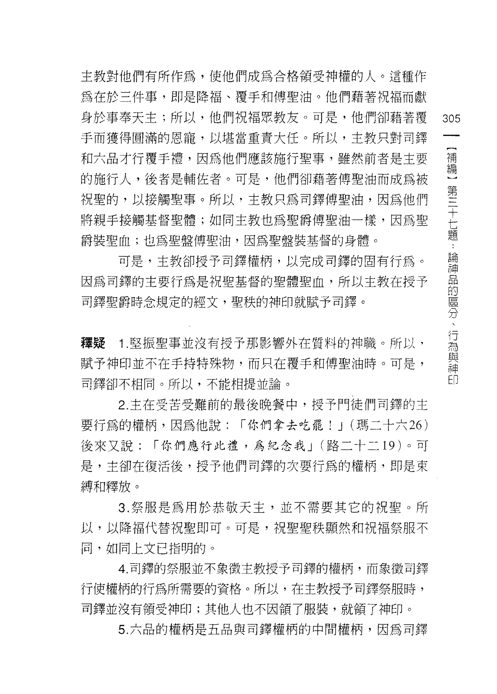 主教對他們有所作為，使他們成為合格領受神權的人。這種作

為在於三件事，即是降福、覆手和傅聖油。他們藉著祝福而獻

身於事奉天主;所以，他們祝福眾教友。可是，他們卻藉著覆               305
手而獲得圓滿的恩寵，以堪當重責大任。所以，主教只對司鐸

和六品才行覆手禮，因為他們應該施行聖事，雖然前者是主要               補

的施行人，後者是輔佐者。可是，他們卻藉著傅聖油而成為被               斗

祝聖的，以接觸聖事。所以，主教只為司鐸傅聖油，因為他們               堅
                                          十
將親手接觸基督聖體;如同主教也為聖爵傅聖油一樣，因為聖

爵裝聖血;也為聖盤傅聖油，因為聖盤裝基督的身體。
                                          七
                                          題


     可是，主教卻授予司鐸權柄，以完成司鐸的固有行為。             請
因為司鐸的主要行為是祝聖基督的堅體聖血，所以主教在授予               品
                                          的
司鐸聖爵時念規定的經文，聖秩的神印就賦予司鐸。                   區
                                          分
                                           行
                                           為
釋疑   1 .堅振聖事並沒有授予那影響外在質料的神職。所以‘            與
                                           神
賦予神印並不在手持特殊物，而只在覆手和傳聖油時。可是，
                                           印
司鐸卻不相同。所以，不能相提並論。

     2. 主在受苦受難前的最後晚餐中，授予門徒們司鐸的主

要行為的權柄，因為他說:    í 你們拿去吃罷!   J (瑪二十六 26)
後來又說:   í 你們應行比禮，為紀念我 J (路二十二 19 )。可

是，主卻在復活後，授予他們司鐸的次要行為的權柄，即是束

縛和釋放。

     3. 祭服是為用於恭敬天主，並不需要其它的祝聖。所

以，以降褔代替祝聖即可。可是，祝聖聖秩顯然和祝福祭服不

同，如同上文已指明的。

     4. 司鐸的祭服並不象徵主教授予司鐸的權柄，而象徵司鐸

行使權柄的行為所需要的資格。所以，在主教授予司鐸祭服時，

司鐸並沒有領受神印;其他人也不因領了服裝，就領了神印。

     5. 六品的權柄是五品與司鐸權柄的中間權柄，因為司鐸
 