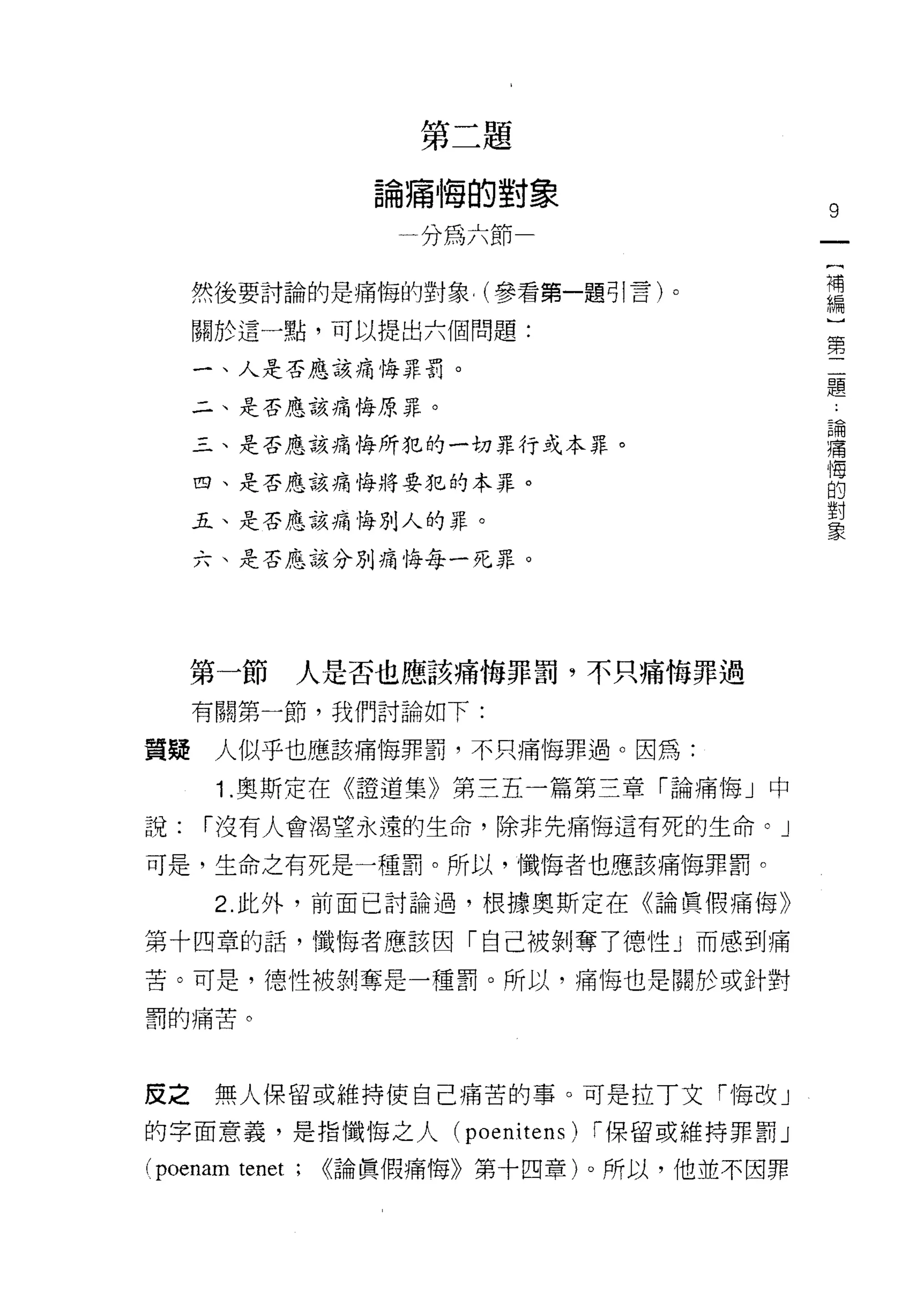 第二題

                   論痛悔的對象
                                                9
                    一分為六節一
                                                {
                                                補
     然後要討論的是痛悔的對象， (參看第一題可|言)。                  編
                                                )
     關於這一點，可以提出六個問題:                            第
                                                二
     一、人是否應該痛悔罪罰。                               題
     二、是否應該痛悔原罪。
                                                    論
                                                    痛
     三、是否應該痛悔所犯的一切罪行或本罪。                            悔
                                                    的
     四、是否應該痛悔將要犯的本罪。                                對
                                                    象
     五、是否應該痛悔別人的罪。

     六、是否應該分別痛悔每一死罪。




     第一節     人是否也應該痛悔罪罰，不只痛悔罪過

     有關第一節，我們討論如下:

質提    人似乎也應該痛悔罪罰，不只痛悔罪過。因為:

      1 .奧斯定在《證道集》第三五一篇第三章「論痛悔」中
說:   í 沒有人會喝望永遠的生命，除非先痛悔這有死的生命。」

可是，生命之有死是一種罰。所以，懺悔者也應該痛悔罪罰。

      2. 此外，前面已討論過，根據奧斯定在《論賢(胃痛悔》

第十四章的話，懺悔者應該因「自己被剝奪了德性」而感到痛

苦。可是，德性被剝奪是一種罰。所以，痛悔也是關於或針對

罰的痛苦。




皮之    無人保留或維持使自己痛苦的事。可是拉丁文門每改」

的字面意義，是指懺悔之人           (poenitens) í 保留或維持罪罰」

(poenam tenet;   <<論員假痛悔》第十四章)。所以，他並不因罪
 