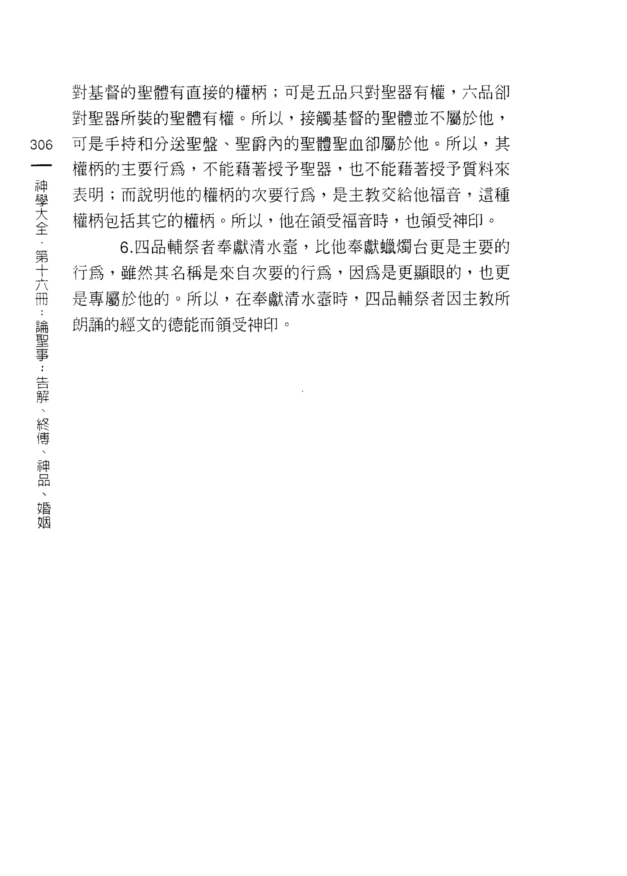 對基督的聖體有直接的權柄;可是五品只對聖器有權，六品卻

              對聖器所裝的聖體有權。所以，接觸基督的聖體並不屬於他，

306           可是手持和分送聖盤、聖爵內的聖體聖血卻屬於他。所以，其
 一            權柄的主要行為，不能藉著授予聖器，也不能藉著授予質料來
 神
 學            表明;而說明他的權柄的次要行為，是主教交給他福音，這種

 大            權柄包括其它的權柄。所以，他在領受褔音時，也領受神日1   0



 全第              6. 四品輔祭者奉獻清水壺，比他奉獻蠟燭台更是主要的
     十
     六        行為，雖然其名稱是來自次要的行為，因為是更顯眼的，也更
     冊
     論        是專屬於他的。所以，在奉獻清水量時，四品輔祭者因主教所
     聖
     事        朗誦的經文的德能而領受神印。


         ..
         告
         解
         、
         終
         傳
         、
         神
         品
         、
         唱
         阻
 