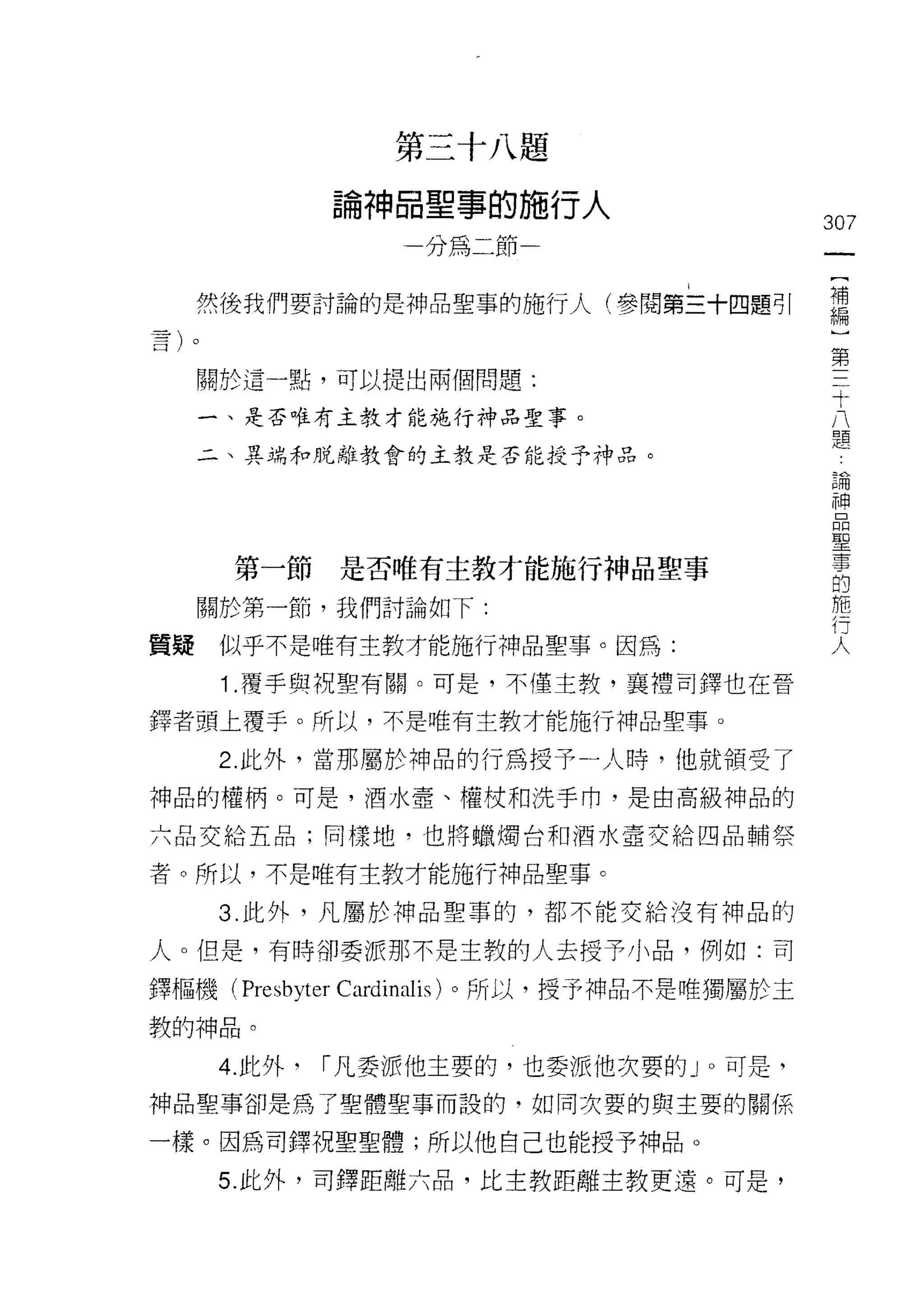 第三十八題

                 論神晶聖事的施行人
                                               307
                    一分為二節一                      一
                                                {
     然後我們要討論的是神品聖事的施行人(參閱第三十四題可|                補
                                                編
     關於這一點，可以提出兩個問題:
                                                )
                                                第
     一、是否唯有主教才能施行神品聖事。
                                                三
     二、異端和脫離教會的主教是否能授予神品。
                                                十
                                                八
                                                題
                                                論
       第一節       是否唯有主教才能施行神品聖事
                                                神
     關於第一節，我們討論如下:                              品
質疑    似乎不是唯有主教才能施行神品聖事。因為:                      聖
      1 .覆手與祝聖有關。可是，不僅主教，襄禮司鐸也在晉                事
                                                的
鐸者頭上覆手。所以，不是唯有主教才能施行神品聖事。
                                                施
      2. 此外，當那屬於神品的行為授予一人時，他就領受了                行
中申品的權柄。可是，酒水壺、權仗和洗手巾，是由高級神品的                    人
六品交給五品;同樣地，也將蠟燭台和酒水壺交給四品輔祭

者。所以，不是唯有主教才能施行神品聖事。

      3. 此外，凡屬於神品聖事的，都不能交給沒有神品的

人。但是，有時卻委派那不是主教的人去授予小品，例如:司

鐸樞機( Presbyter   Cardinalis )。所以，授予神品不是唯獨屬於主
教的神品。

      4. 此外，   I 凡委派他主要的，也委派他次要的 J 0 可是，
神品聖事卻是為了聖體聖事而設的，如同次要的與主要的關係

一樣。因為司鐸祝聖聖體;所以他自己也能授予神品。

      5. 此外，司鐸距離六品，比主教距離主教更遠。可是，
 