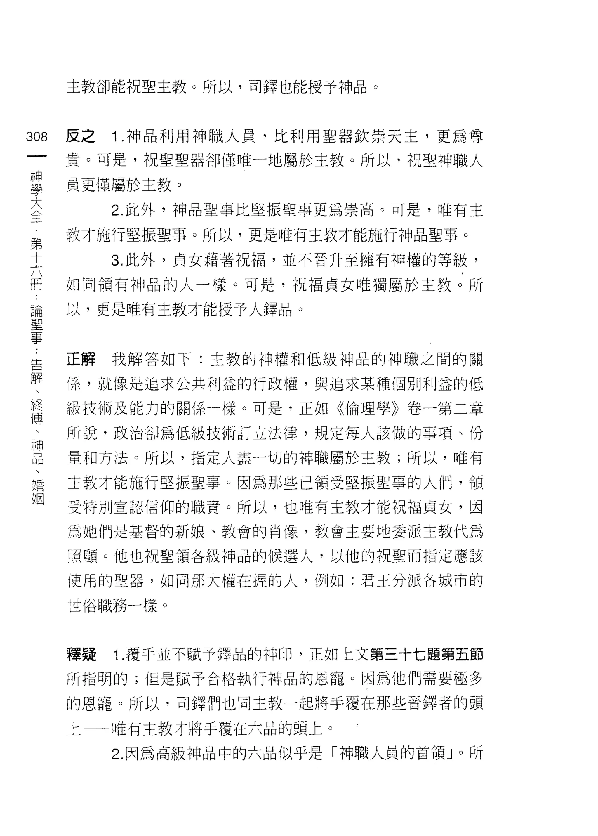 主教卻能祝聖主教。所以，司鐸也能授予神品。



308   反之   1 .神品利用神職人員，比利用聖器欽崇天主，更為尊
 一    貴。可是，祝聖聖器卻僅唯一地屬於主教。所以，祝聖神職人
 神
 學    員更僅屬於主教。

 大         2. 此外，神品聖事比堅振聖事更為崇高。可是，唯有主

 全    教才施行堅振聖事。所以，更是唯有主教才能施行神品聖事。
 第         3. 此外，貞女藉著祝福，並不晉升至擁有神權的等級，
 十
      如同領有神品的人一樣。可是，視褔貞女唯獨屬於主教。所
 六
 用    以，更是唯有主教才能授予人鐸品。

 論
 聖    正解我解答如下:主教的神權和低級神品的神職之間的關
 事    (系，就像是追求公共利益的行政權，與追求某種個別利益的低
 告
      級技術及能力的關係一樣。可是，正如《倫理學》卷一第二章
 解
 、    所說，政治卻為低級技偏訂立法律，規定每人該做的事項、份

 終    量和方法。所以，指定人盡一切的神職屬於主教;所以，唯有
 傳    主教才能施行堅振聖事。因為那些已領受堅振聖事的人們，領
 、    受特別宣認信仰的職責。所以，也唯有主教才能祝福貞女，因
 神
 品    為她們是基督的新娘、教會的肖像，教會主要地委派主教代為

 、    照顧。他也祝聖領各級神品的候選人，以他的祝聖而指定應該

 婚    使用的聖器，如同那大權在握的人，例如:君王分派各城市的
 姻    世俗職務一樣。


      擇蜻   1. 覆手並不賦予鐸品的神印，正如上文第三十七題第五節

      所指明的;但是賦予合格執行神品的恩寵。因為他們需要極多

      的恩寵。所以，司鐸們也同主教一起將手覆在那些音鐸者的頭

      上一一一唯有主教才將手覆在六品的頭上。
           2. 因為高級神品中的六品似乎是「神職人員的首領 J 0 所
 