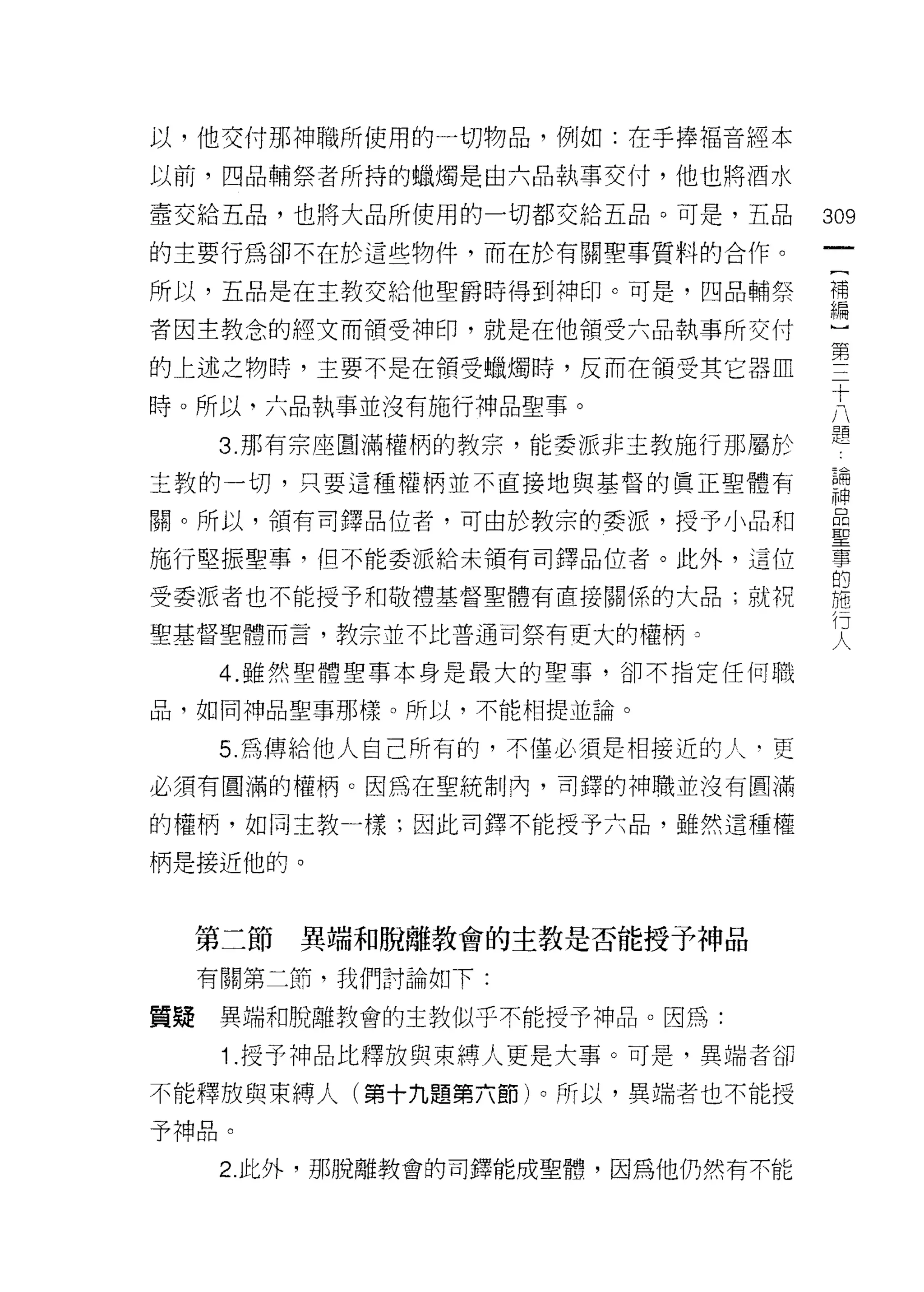 以，他交付那神職所使用的一切物品，例如:在手捧褔音經本

以前，四品輔祭者所持的蠟燭是由六品執事交付，他也將酒水

壺交給五品，也將大品所使用的一切都交給五品。可是，五品        309
的主要行為卻不在於這些物件，而在於有關聖事質料的合作。
                                    一
                                    {
所以，五品是在主教交給他聖爵時得到神印。可是，四品輔祭
                                    補
者因主教念的經文而領受神印，就是在他領受六品執事所交付         編
的上述之物時，主要不是在領受蠟燭峙，反而在領受其它器血         ]
時。所以‘六品執事並沒有施行神品聖事。                 第
      3. 那有宗座圓滿權柄的教宗，能委派非主教施行那屬於
                                    三
                                    十
主教的一切，只要這種權柄並不直接地與基督的真正聖體有
                                    八
關。所以，領有司鐸品位者，可由於教宗的委派，授予小品和         題
施行堅振聖事，但不能委派給未讀有司鐸品位者。此外，這位         論
受委派者也不能授予和敬禮基督聖體有直接關係的大品;就祝         神
聖基督聖體而言，教宗並不比普通司祭有更大的權柄 2
                                    晶
                                    聖
      4. 雖然聖體聖事本身是最大的聖事，卻不指定任何職
                                    事
品，如同神品聖事那樣。所以，不能相提並論。               的
      5. 為傳給他人自己所有的，不僅必須是相接近的人，更    施
必須有圓滿的權柄。因為在聖統制內，司鐸的神職並沒有圓滿         行
的權柄，如同主教一樣;因此司鐸不能授予六品，雖然這種權
                                    人
柄是接近他的。



     第二節   異端和脫離教會的主教是否能授予神品

     有關第二節，我們討論如下:

質漿    異端和脫離教會的主教似乎不能授予神品。因為:

      1.授予神品比釋放與束縛人更是大事。可是，異端者卻
不能釋放與束縛人(第十九題第六節)。所以，異端者也不能授

予神品。

      2 此外，那脫離教會的司鐸能成聖體，因為他仍然有不能
 