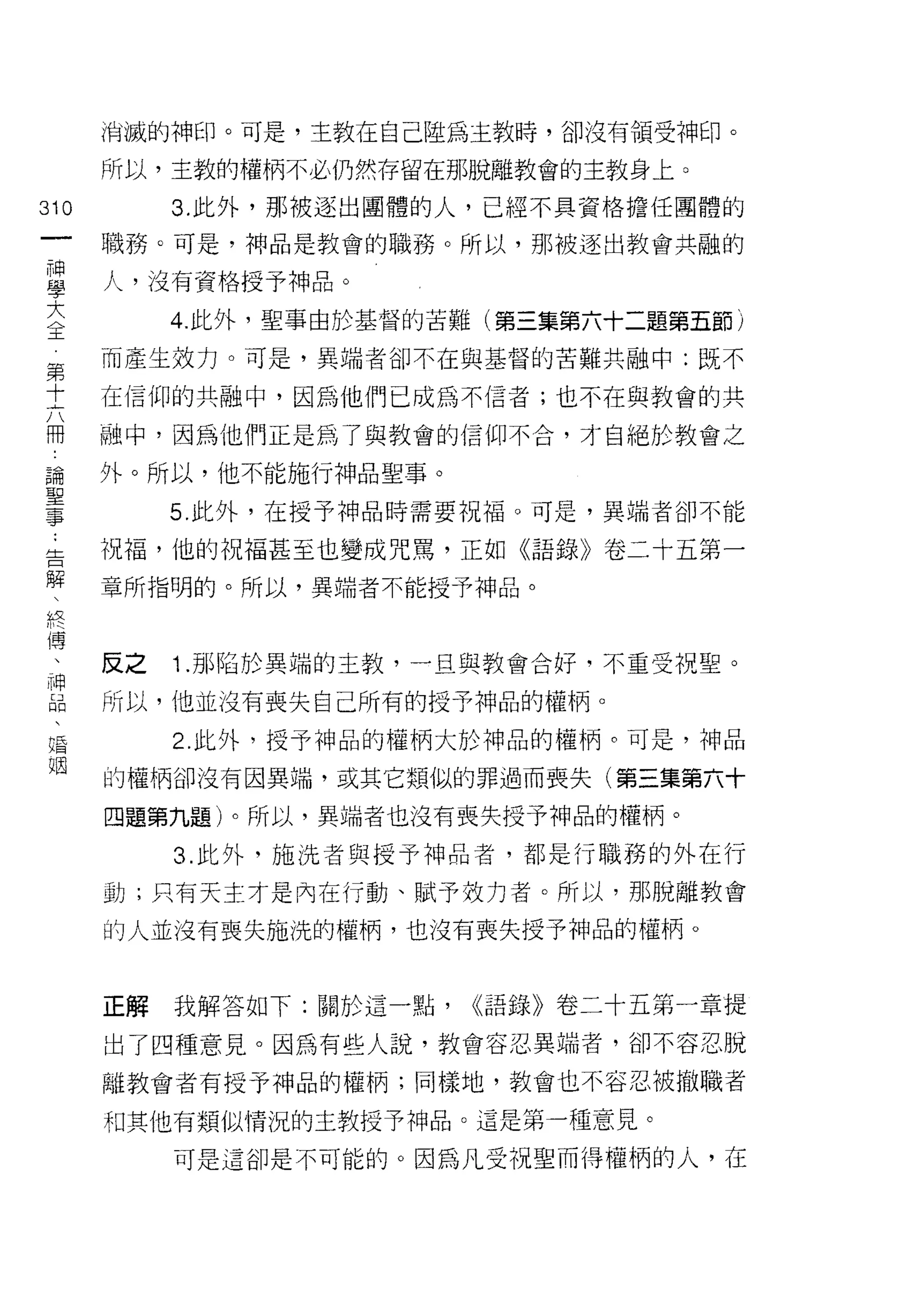 消滅的神印。可是，主教在自己陸為主教時，卻沒有領受神印。

      所以，主教的權柄不必仍然存留在那脫離教會的主教身上。

310        3. 此外，那被逐出團體的人，已經不具資格擔任團體的
      職務。可是，神品是教會的職務。所以，那被逐出教會共融的

草     人，沒有資格授予神品。
大          4. 此外，聖事由於基督的苦難(第三集第六十二題第五節)
全
第     而產生效力。可是，異端者卻不在與基督的苦難共融中:既不

士     在信仰的共融中，因為他們已成為不信者;也不在與教會的共

冊     融中，因為他們正是為了與教會的信仰不合，才自絕於教會之

論     外。所以，他不能施行神品聖事。

重          5 此外，在授予神品時需要祝福。可是，異端者卻不能
告     祝福，他的祝福甚至也變成咒罵，正如《語錄》卷二十五第一
解     章所指明的。所以，異端者不能授予神品。
 終
 傅

      反之   1J~[S 陷於異端的主教，一旦與教會合好，不重受祝聖。
目     所以，他並沒有喪失自己所有的授予神品的權柄。
唱          2. 此外，授予神品的權柄大於神品的權柄。可是，中申品
姻
      的權柄卻沒有因異端，或其它類似的罪過而喪失(第三集第六十

      四題第九題)。所以，異端者也沒有喪失授予神品的權柄。

           3. 此外，施洗者與授予神品者，都是行職務的外在行

      動;只有天主才是內在行動、賦予效力者。所以，那脫離教會

      的人並沒有喪失施洗的權柄，也沒有喪失授予神品的權柄。



      正解   我解答如下:關於這一點，   <<語錄》卷二十五第一章提

      出了四種意見。因為有些人說，教會容忍異端者，卻不容忍脫

      離教會者有授予神品的權柄;同樣地，教會也不容忍被撤職者

      和其他有類似情況的主教授予神品。這是第一種意見。

           可是這卻是不可能的。因為凡受祝聖而得權柄的人，在
 