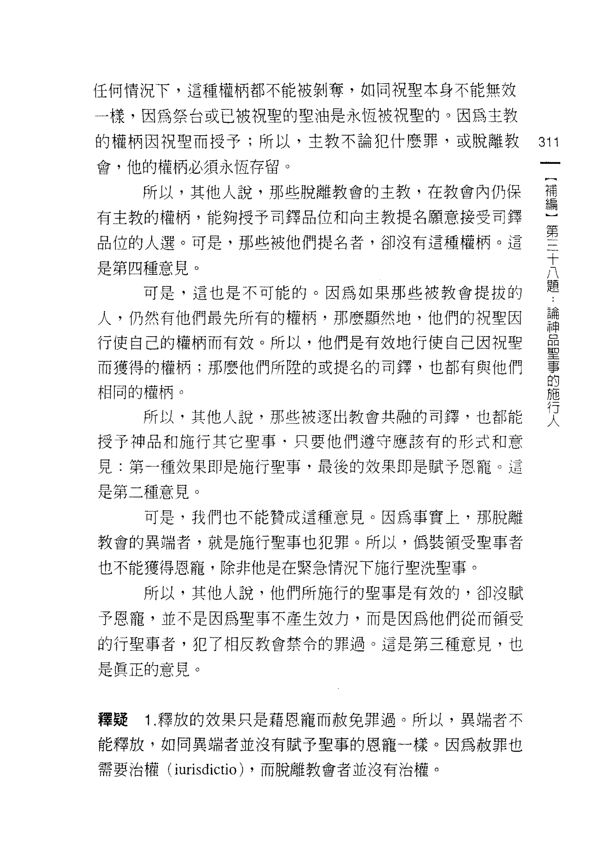 任何情況下，這種權柄都不能被剝奪，如同祝聖本身不能無故

一樣，因為祭台或已被祝聖的聖油是永恆被視聖的。因為主教

的權柄因祝聖而授予;所以，主教不論犯什麼罪，或脫離教             311
會，他的權柄必須永恆存留。
                                        一
                                        {
     所以，其他人說，那些脫離教會的主教，在教會內仍保           補
有主教的權柄，能夠授予司鐸品位和向主教提名願意接受司鐸             編
品位的人選。可是，那些被他們提名者，卻沒有這種權柄。這             ]
                                        第
是第四種意見。
                                        三
     可是，這也是不可能的。因為如果那些被教會提拔的
                                        十
人，仍然有他們最先所有的權柄，那麼顯然地，他們的祝聖因             八
行使自己的權柄而有效。所以，他們是有故地行使自己因祝聖             題
而獲得的權柄;那麼他們所陸的或提名的司鐸，也都有與他們
                                        論
                                        神
相同的權柄。
                                        品
     所以，其他人說，那些被逐出教會共融的司擇，也都能           聖
授予神品和施行其它聖事﹒只要他們遵守應該有的形式和意              事
見:第一種效果即是施行聖事，最後的效果即是賦予恩寵。這
                                        的
                                        施
是第二種意見。
                                        行
     可是，我們也不能贊成這種意見。因為事實上，那脫離           人
教會的異端者，就是施行聖事也犯罪。所以，偽裝領受聖事者

也不能獲得恩寵，除非他是在緊急情況下施行聖洗聖事。

     所以，其他人說，他們所施行的聖事是有效的，卻沒賦

予恩寵，並不是因為聖事不產生效力，而是因為他們從而領受
的行聖事者，犯了相反教會禁令的罪過。這是第三種意見，也

是真正的意見。



釋疑   1 .釋放的放果只是藉恩寵而赦免罪過。所以，異端者不
能釋放，如同異端者並沒有賦予聖事的恩寵一樣。因為赦罪也

需要治權(   iurisdíctio)   ，而脫離教會者並沒有治權。
 