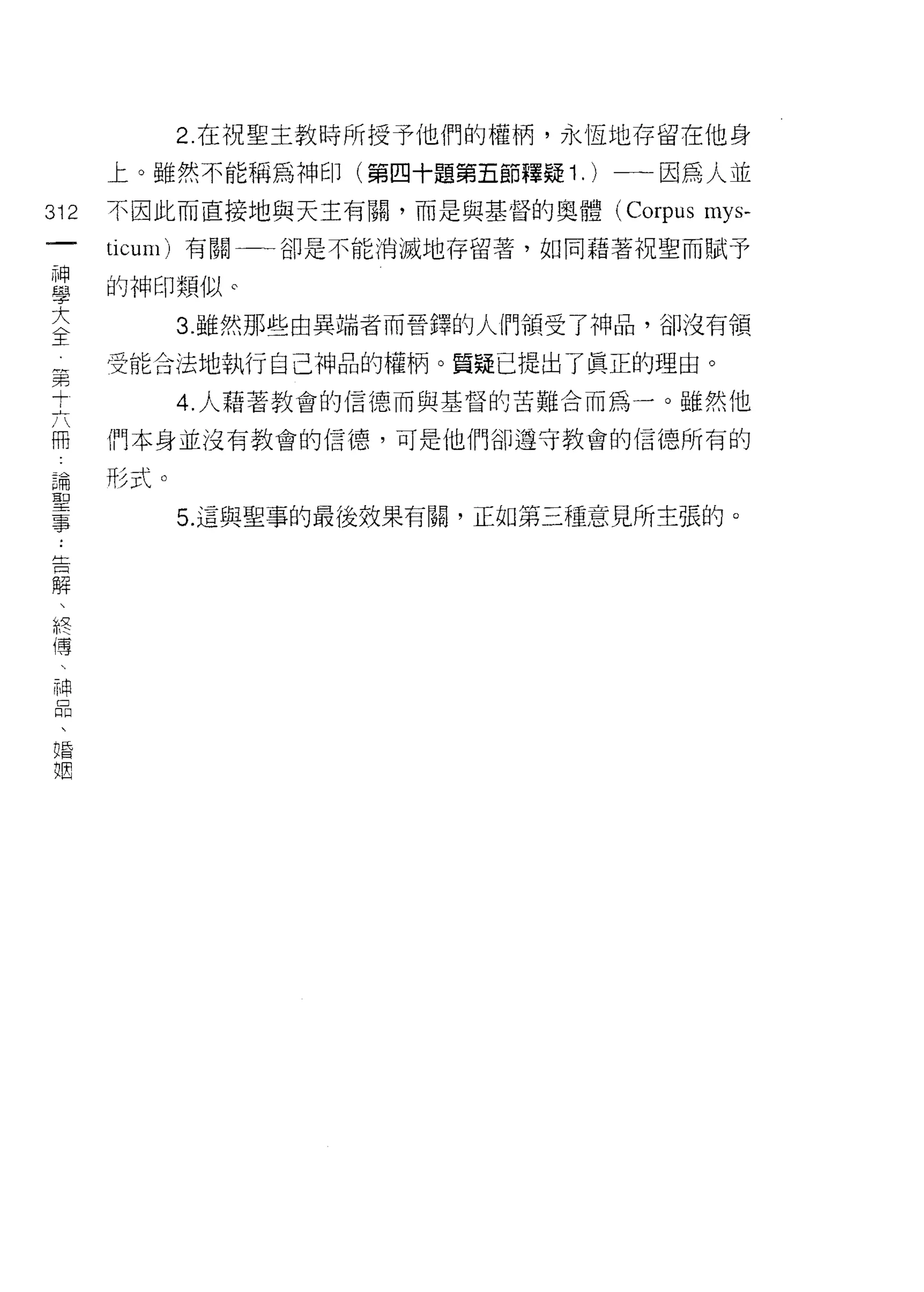 2 在祝聖主教時所授予他們的權柄，永恆地存留在他身

         上。雖然不能稱為神印(第四十題第五節釋疑 1. )一→因為人並

312      不因此而直接地與天主有關，而是與基督的奧體 (Corpus   mys-
 一       ticum) 有關一一卻是不能消滅地存留著，如同藉著祝聖而賦予
 神
 學       的神印類似 c

 大             3. 雖然那些由異端者而晉鐸的人們領受了神品，卻沒有領

 全第      受能合法地執行自己神品的權柄。質疑已提出了真正的理由。
     +
     六         4. 人藉著教會的信德而與基督的苦難合而為一。雖然他
     冊
         們本身並沒有教會的信德，可是他們卻遵守教會的信德所有的
     論
     聖
         形式。
     事
     ﹒         5. 這與聖事的最後效果有闕，正如第三種意見所主張的。
     告
     解
     、
     終
     傅
     
     神
     品
     、
     婚
     姻
 