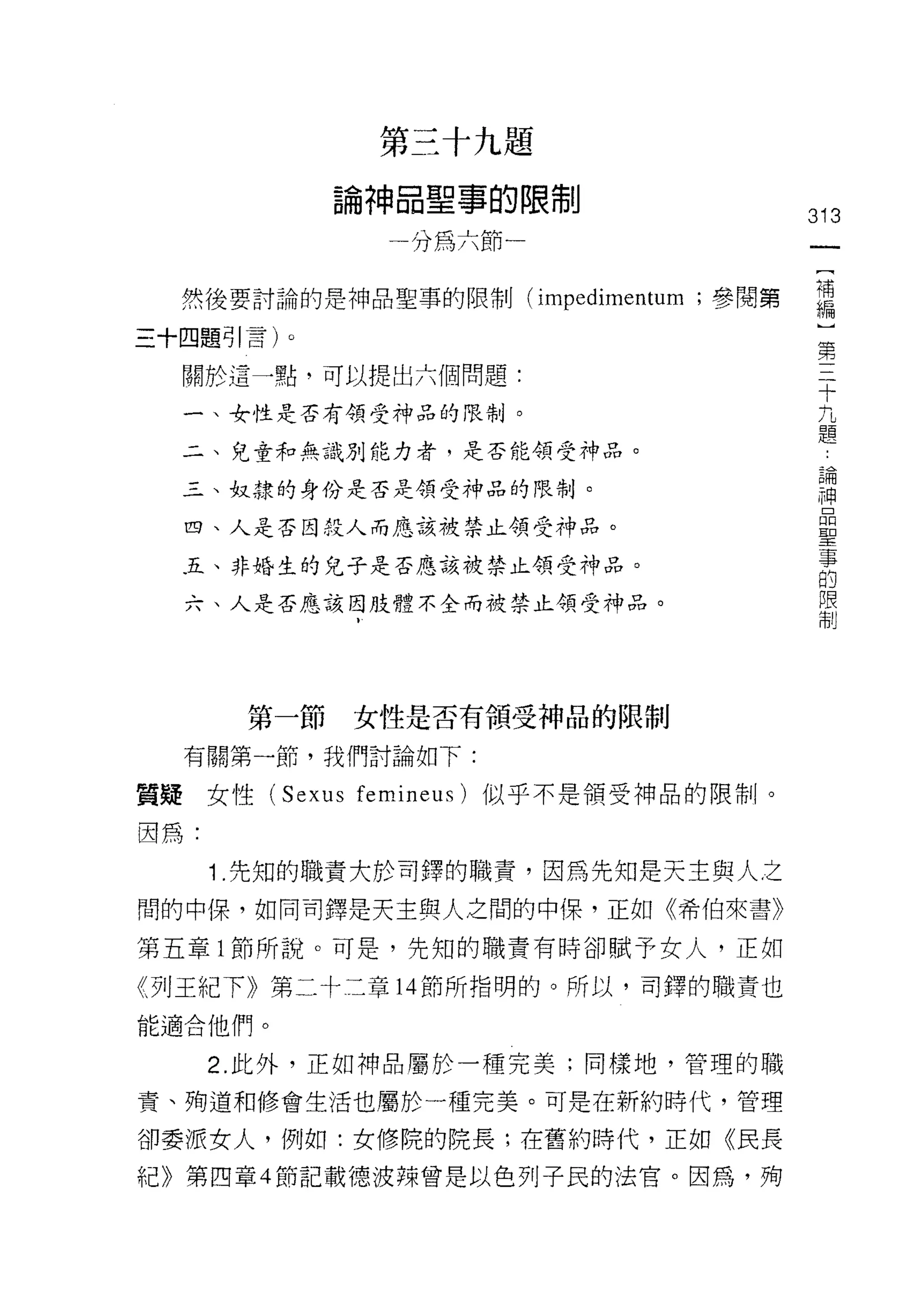 第三十九題

             論神晶聖事的限制
                                      313
               分為六節一                   一
                                       [
  然後要討論的是神品聖事的限制 (impedimentum ;參閱第    補
三十四題引言)。                               編
  關於這一點，可以提出六個問題:
                                       ]
                                       第
  一、女性是否有領受神品的限制。
                                       三
  二、兒童和無識別能力者，是否能領受手中品。                十
  三、奴隸的身份是否是領受神品的限制。                   九
  四、人是否因投人而應該被禁止領受神品。
                                       題
                                       論
  五、非婚生的兒子是否應該被禁止領受神品。
                                       神
  六、人是否應該因肢體不全而被禁止領受神品。                晶
                                       聖
                                       事
                                       的
       第一節   女性是否有領受神品的限制
                                       限
  有關第一節，我們討論如下:                        制
質疑女性 (Sexus femineus) 似乎不是領受神品的限制。

因為:

      1 .先知的職責大於司鐸的職責，因為先生日是天主與人之
間的中保，如同司鐸是天主與人之間的中(果，正如《希伯來書》

第五章 l 節所說。可是，先知的職責有時卻賦予女人，正如

《列王紀下》第二十二章 14 節所指明的。所以，司鐸的職責也
能適合他們。

      2. 此外，正如神品屬於一種完美;同樣地，管理的職

責、殉道和修會生活也屬於一種完美。可是在新約時代，管理

卻委派女人，例如:女修院的院長;在舊約時代，正如《民長
紀》第四章 4 節記載德波辣曾是以色列子民的法官。因為，殉
 