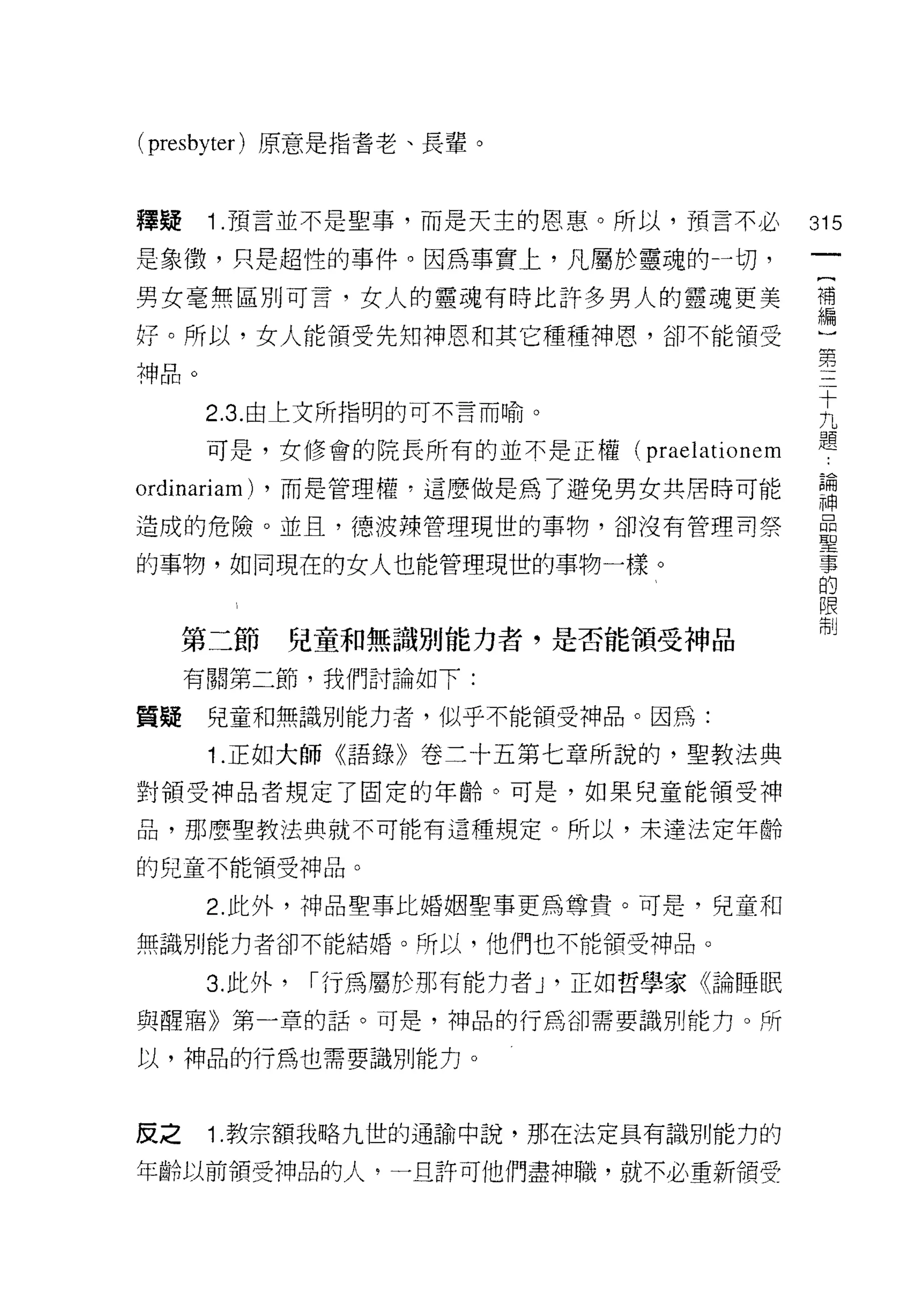 ( presbyter )原意是指當老、長輩。


釋疑    1 .預言並不是聖事，而是天主的恩惠。所以，預言不必             315
是象{毀，只是超性的事件。因為事實上，凡屬於靈魂的→切，
                                              一
                                              {
男女毫無區別可言，女人的靈魂有時比許多男人的靈魂更美
                                              補
仔。所以，女人能領受先知神恩和其它種種神恩，卻不能頡受                   編
神品。                                           )
      2.3. 由上文所指明的可不言而喻。
                                              第
                                              三
      可是，女修會的院長所有的並不是正權(      praelationem    十
ordinariam)   ，而是管理權，這麼做是為了避免男女共居時可能          九
造成的危險。並且，德波辣管理現世的事物，卻沒有管理司祭                   題
的事物，如同現在的女人也能管理現世的事物一樣。
                                              論
                                              神
                                              品
     第二節       兒童和無識別能力者，是否能領受神品              聖
     有關第二節，我們討論如下:                            事
質疑    兒童和無識別能力者，似乎不能領受神品。因為:
                                              的
                                              限
      1 .正如大師《語錄》卷二十五第七章所說的，聖教法典              制
對領受神品者規定了固定的年齡。可是，如果兒童能領受神

品，那麼聖教法典就不可能有這種規定。所以，未達法定年齡

的兒童不能領受神品。

      2. 此外，神品聖事比婚姻聖事更為尊貴。可是，兒童和

無識月 IJ 能力者卻不能結婚。所以，他們也不能領受神品。

      3. 此外，   I 行為屬於那有能1J者尸正如哲學家《論睡眠

與醒竊》第一章的話。可是，神品的行為卻需要識別能方。所

以，神品的行為也需要識別能力。



反之    1 .教宗額我略九世的通論中說，那在法定具有識別能力的
年齡以前領受神品的人，一旦許可他們盡神職，就不必重新領受
 