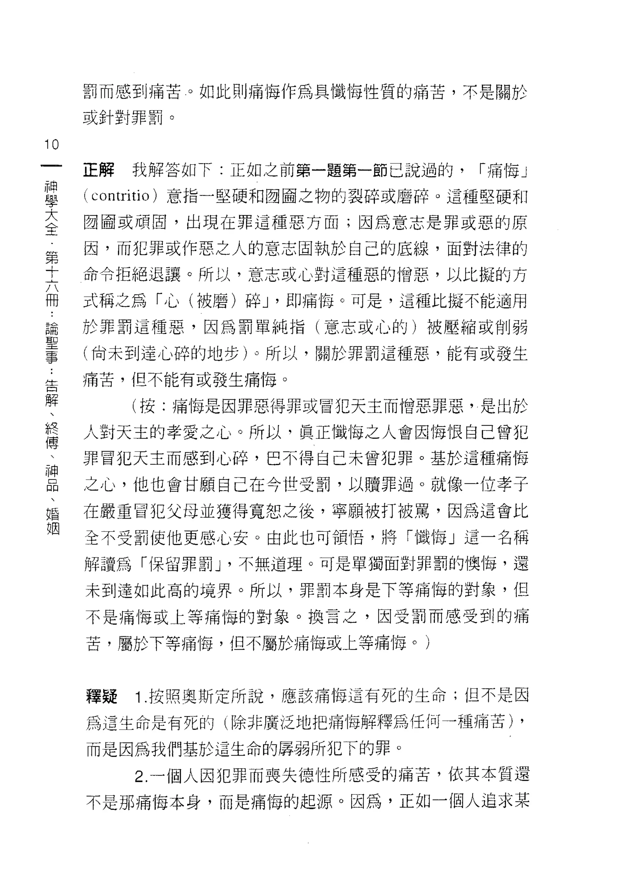 罰而感到痛苦。如此則痛悔作為具懺悔性質的痛苦，不是關於

     或針對罪罰。

10
一    正解   我解答如下:正如之前第一題第一節己說過的，     r 痛悔」
神
學    ( contritio )意指一堅硬和國國之物的裂碎或磨碎。這種堅硬和
大    國國或頑固，出現在罪這種惡方面;因為意志是罪或惡的原

全    因，而犯罪或作惡之人的意志固執於自己的底線，面對法律的
第    命令拒絕退讓。所以，意志或心對這種惡的憎惡，以比擬的方
十    式稱之為「心(1皮磨)碎 J '即痛悔。可是，這種比擬不能適用
六
用    於罪罰這種惡，因為罰單純指(意志或心的)被壓縮或削弱

說    (尚未到達心碎的地步)。所以，關於罪罰這種惡，能有或發生

聖    痛苦，但不能有或發生痛悔。

事         (按:痛悔是因罪惡得罪或冒犯天主而憎惡罪惡，是出於
﹒    人對天主的孝愛之 J 心。所以，真正懺悔之人會因悔恨自己曾犯
告
解    罪冒犯天主而感到心碎，巴不得自己未曾犯罪。基於這種痛悔

、    之心，他也會甘願自己在今世受罰，以贖罪過。就像一位孝子
終    在嚴重冒犯父母並獲得寬恕之後，寧願被打被罵，因為這會比
傳    全不受罰使他更感心安。由此也可領悟，將「懺悔」這一名稱
、    解謹為「保留罪罰 J '不無道理。可是單獨面對罪罰的懊悔，還
神
品    未到達如此高的境界。所以，罪罰本身是下等痛悔的對象，但

、    不是痛悔或上等痛悔的對象。換言之，因受罰而感受到的痛

婚    苦，屬於下等痛悔，但不屬於痛悔或上等痛悔。)
姻
     釋疑   1 .按照奧斯定所說，應該痛悔這有死的生命;但不是因
     為這生命是有死的(除非廣泛地把痛悔解釋為任何一種痛苦)        ,
     而是因為我們基於這生命的扉弱所犯下的罪。

          2. 一個人因犯罪而喪失德性所感受的痛苦，依其本質還
     不是那痛悔本身，而是痛悔的起源。因為，正如一個人追求某
 