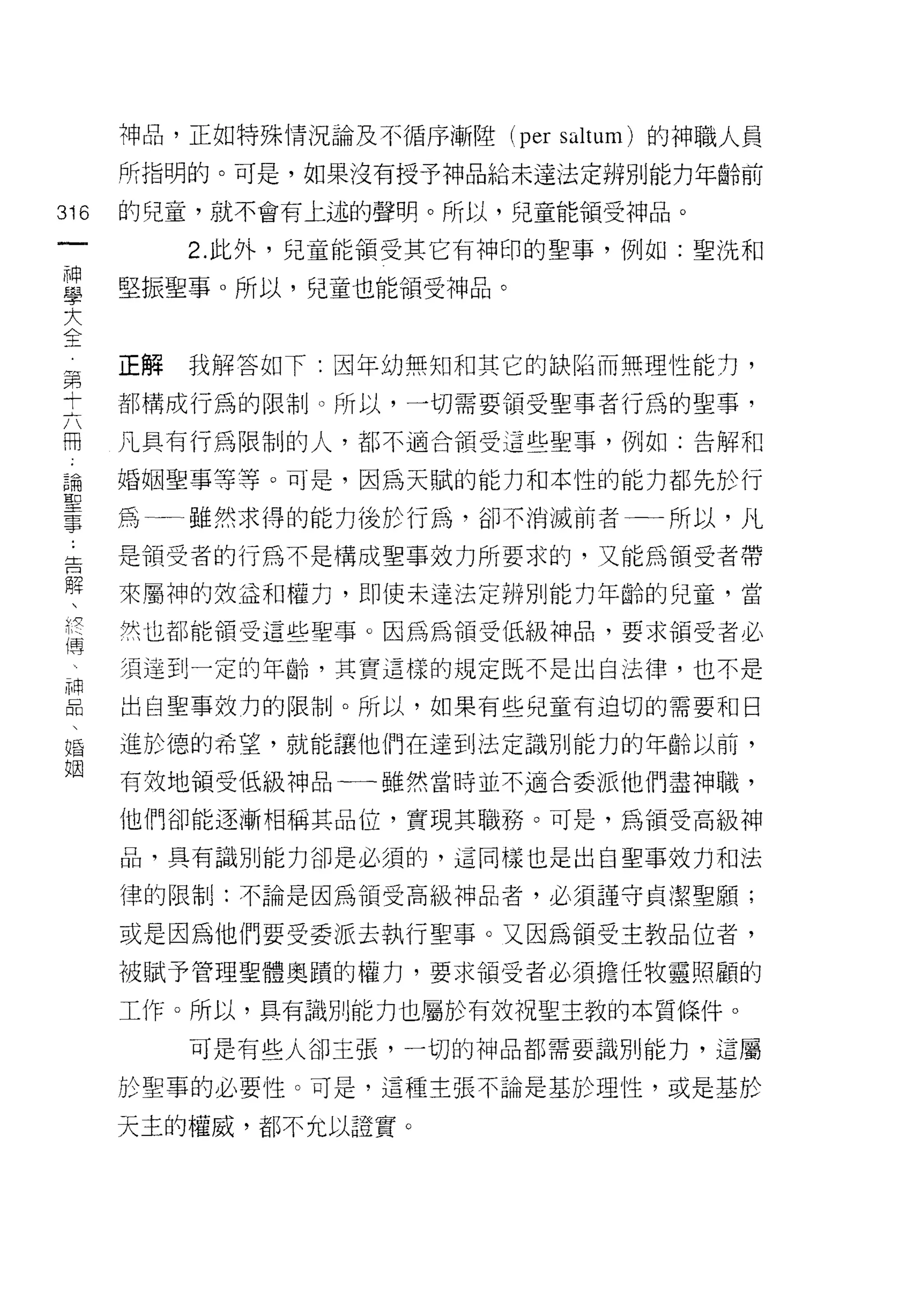 神品，正如特殊情況論及不循序漸陸 (per saltum) 的神職人員

      所指明的。可是，如果沒有授予神品給未達法定辨別能力年齡前

316   的兒童，就不會有上述的聲明。所以，兒童能領受神品。

          2. 此外，兒童能領受其它有神印的聖事，例如:聖洗和

且     堅振聖事。所以，兒童也能領受神品。
大
全
第     正解我解答如下:因年幼無知和其它的缺陷而無理性能力，

士     都構成行為的限制。所以，一切需要領受聖事者行為的聖事，

冊     凡具有行為限制的人，都不適合領受這些聖事，例如:告解和

論     婚姻聖事等等。可是，因為天賦的能力和本性的能力都先於行
聖
事     為   雖然求得的能力後於行為，卻不消滅前者一一所以，凡

告     是領受者的行為不是構成聖事效力所要求的，又能為領受者帶
解
      來屬神的效益和權力，即使未違法定辨別能力年齡的兒童，當

ft空   吠也都能領受這也聖事。因為為領受低級神品，要求領受者必
偶一一


 4    須達到一定的年齡，其實這樣的規定既不是出自法律，也不是

旦     出自聖事效力的限制J 0 所以，如果有些兒童有迫切的需要和日
婚     進於德的希望，就能讓他們在達到法定識別能力的年齡以前，
姻
      有效地領受低級神品一一雖然當時並不適合委派他們盡神職，

      他們卻能逐漸相稱其品位，實現其職務。可是，為領受高級神

      品，具有識別能力卻是必須的，這同樣也是出自聖事效力和法

      律的限制J: 不論是因為領受高級神品者，必須謹守貞潔聖願;

      或是因為他們要受委派去執行聖事。又因為領受主教品位者，

      被賦予管理聖體奧蹟的權力，要求領受者必須擔任牧靈照顧的

      工作。所以，具有識別能力也屬於有效祝聖主教的本質條件。
          可是有些人卻主張，一切的神品都需要識別能力，這屬

      於聖事的必要性。可是，這種主張不論是基於理性，或是基於

      天主的權威，都不允以證實。
 