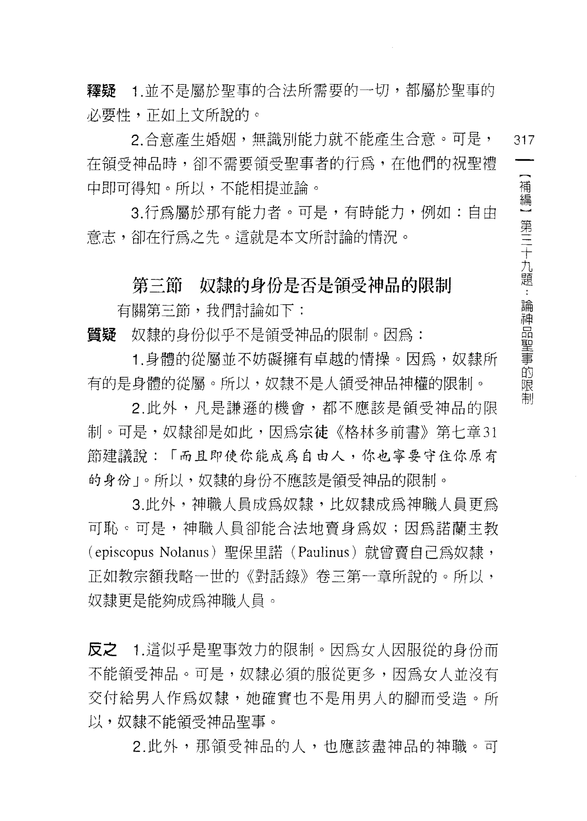 釋疑    1 .並不是屬於聖事的合法所需要的一切，都屬於聖事的
必要性，正如上文所說的 c
      2. 合意產生婚姻，無識別能力就不能產生合意。可是，                 317
在領受神品時，卻不需要領受聖事者的行為，在他們的祝聖禮

中即可得知。所以，不能相提並論。                                 可

      3. 行為屬於那有能力者。可是，有時能力，例如:自由                 ~11IlI
                                                 第
意志，卻在行為之先。這就是本文所討論的情況。
                                                  十
                                                    九
                                                      題
      第三節       奴隸的身份是否是領受神品的限制

     有關第三節，我們討論如下:                                員開

                                                 神
質提    奴隸的身份似乎不是領受神品的限制。因為:                        壘
      1 .身體的從屬並不妨礙擁有卓越的情操。因為，奴隸所                  事
                                                  的
有的是身體的從屬。所以，奴隸不是人領受神品神權的限制。                       限
                                                  制
      2. 此外，凡是謙遜的機會，都不應該是領受神品的限

市卜可是，奴隸卻是如此，因為宗徒《格林多前書》第七章 31

節建議說:         ['"而且即使你能成為自由人，你也寧要守住你原有

的身份 J 0 所以，奴隸的身份不應該是領受神品的限制。

      3 此外，神職人員成為奴隸，比奴隸成為神職人員更為
可恥。可是，神職人員卻能合法地賣身為奴;因為諾蘭主教

(episcopus   Nolanus) 聖保里諾( Paulinu日)就曾賣自己為奴隸，

正如教宗額我略一世的《對話錄》卷三第一章所說的。所以，

奴隸更是能夠成為神職人員。


反之    1.這似乎是聖事妓力的限制。因為女人因服從的身份而
不能領受神品。可是，奴隸必須的服從更多，因為女人並沒有

交付給男人作為奴隸，她確實也不是用男人的腳而受造。所
以，奴隸不能領受神品聖事。

      2. 此外，那領受神品的人，也應該盡神品的神職。可
 