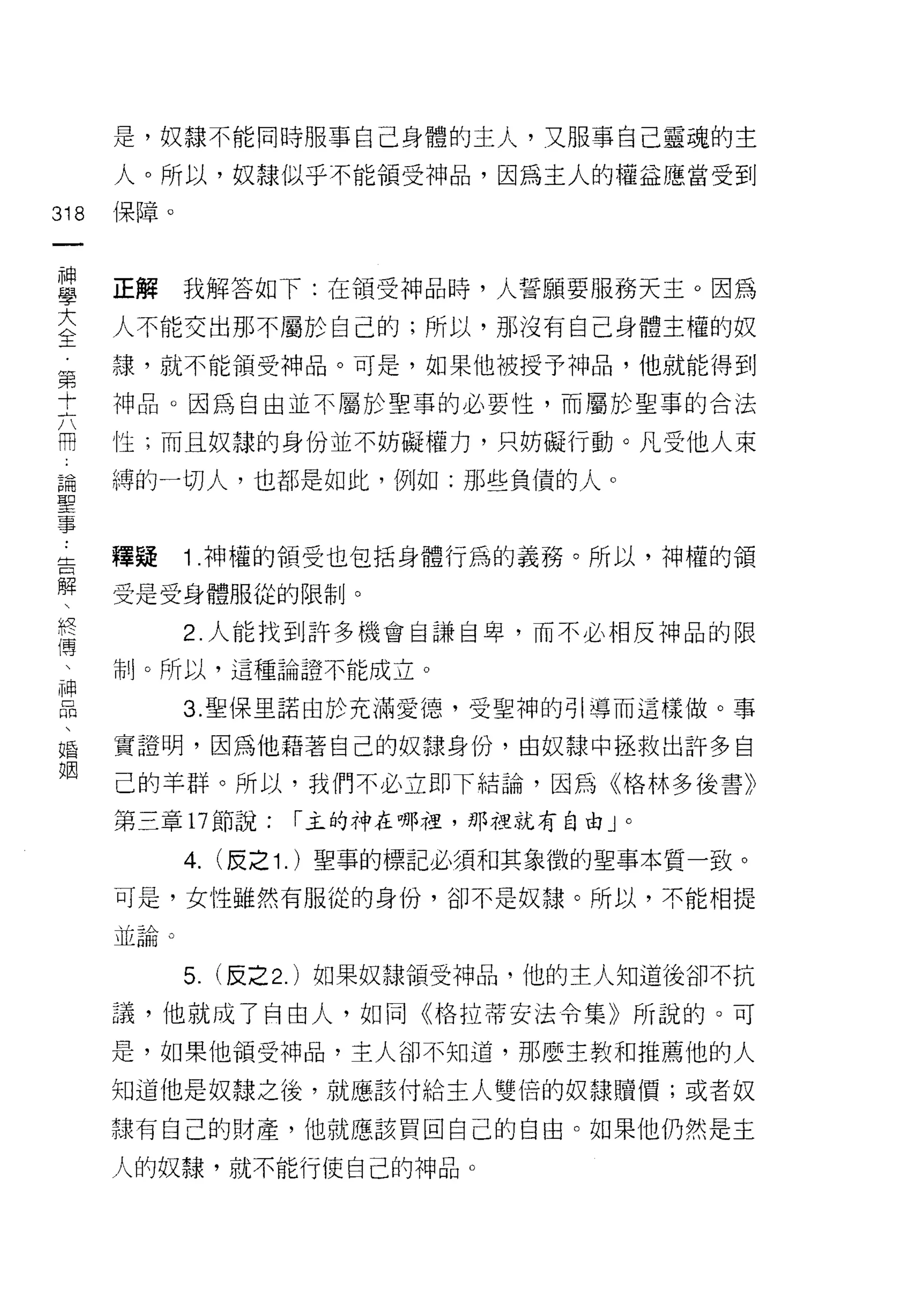 是，奴隸不能同時服事自己身體的主人，又服事自己靈魂的主

      人。所以，奴隸似乎不能領受神品，因為主人的權益應當受到

318   保障。
 一
 神
 學    正解     我解答如下:在領受神品時，人誓願要服務天主。因為

 大    人不能交出那不屬於自己的;所以，那沒有自己身體主權的奴
 全    諜，就不能領受神品。可是，如果他被授予神品，他就能得到
 第    中申品。因為自由並不屬於聖事的必要性，而屬於聖事的合法
 十
 六    性;而且奴隸的身份並不妨礙權力，只妨礙行動。凡受他人束

 用    縛的一切人，也都是如此，例如:那些負債的人。
 論
 聖    釋疑     1 神權的領受也包括身體行為的義務。所以，神權的領
 事
 ﹒    受是受身體服從的限制。

 告           2. 人能找到許多機會自謙自卑，而不必相反神品的限
 解    市l卜所以，這種論證不能成立。
            3. 聖保里諾由於充滿愛德，受聖神的引導而這樣做。事
 終
 傳    實證明，因為他藉著自己的奴隸身份，由奴隸中拯救出訐多自

 、    己的羊群。所以，我們不必立即下結論，因為《格林多後書》
 神    第三章 17 節說:     r 主的神在哪裡，那裡就有自由」。
 品           4.   (反之 1. )聖事的標記必須和其象徵的聖事本質一致。
 、
 婚    可是，女性雖然有服從的身份，卻不是奴隸。所以，不能相提

 姻    斗←至4
      ~區間


             5.   (反之 2. )如果奴隸領受神品，他的主人知道後卻不抗

      議，他就成了冉由人，如同《格拉蒂安法令集》所說的。可

      是，如果他領受神品，主人卻不知道，那麼主教和推薦他的人

      知道他是奴隸之後，就應該付給主人雙倍的奴隸贖價;或者奴

      隸有自己的財產，他就應該買回自己的自由。如果他仍然是主

      人的奴隸，就不能行使自己的神品。
 