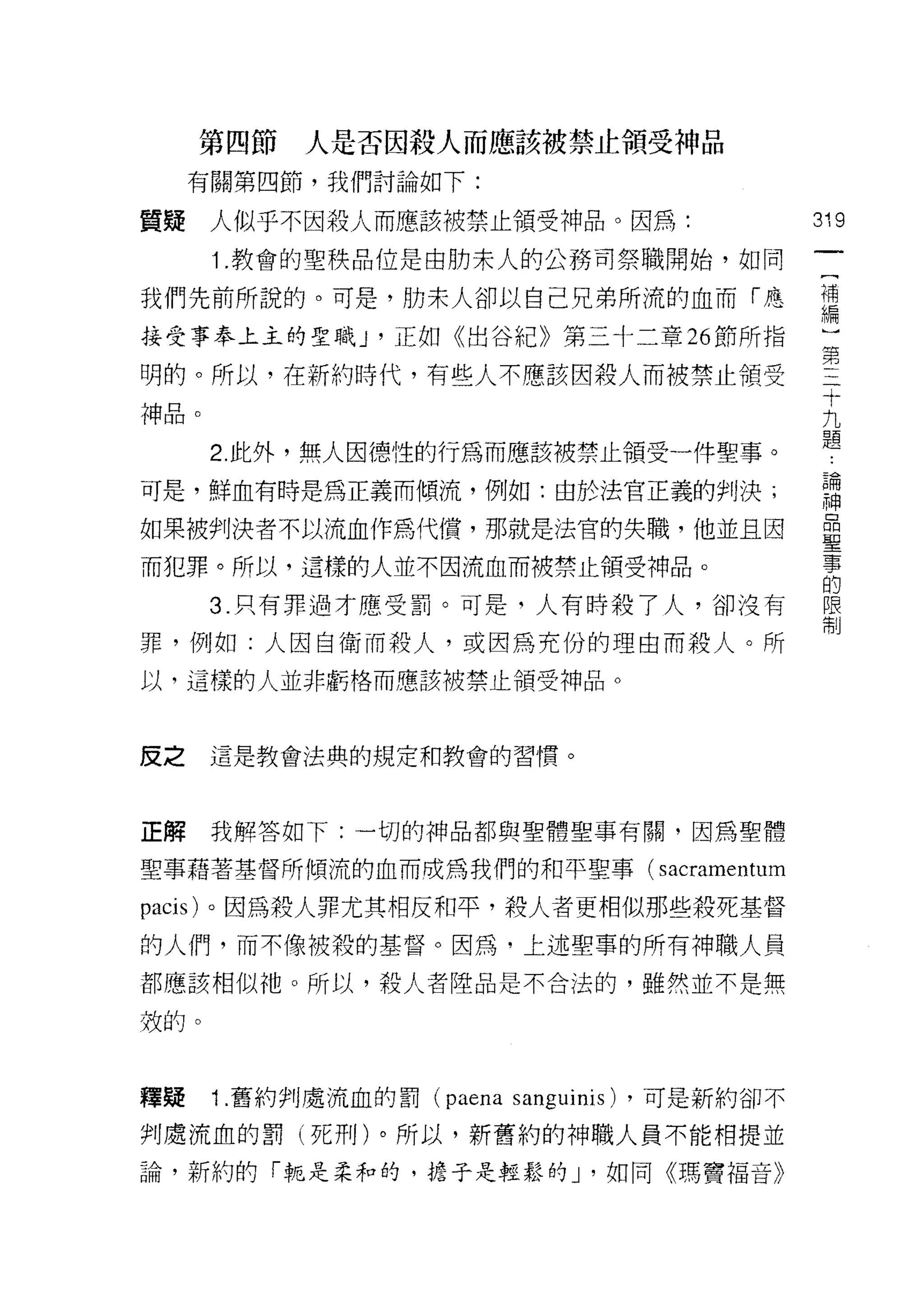 第四節   人是否因殺人而應該被禁止領受神品
     有關第四節，我們討論如下:

質疑    人似乎不因殺人而應該被禁止領受神品。因為:                              319
      1 .教會的聖秩品位是由肋末人的公務司祭職開始，如同
我們先前所說的。可是，肋末人卻以自己兄弟所流的血而「應                              哥
接受事奉上主的聖職 J '正如《出谷紀》第三十二章 26 節所指                         間

明的。所以，在新約時代，有些人不應該因殺人而被禁止領受                              …
                                                          十
                                                          九
神品。                                                       題
      2. 此外，無人因德性的行為而應該被禁止領受一件聖事。

可是，鮮血有時是為正義而傾流，例如:由於法官正義的判決;                             謂

如果被判決者不以流血作為代償，那就是法官的失職，他並且因                             臺
而犯罪。所以，這樣的人並不因流血而被禁止領受神品。                                事
                                                         的
      3. 只有罪過才應受罰。可是，人有時殺了人，卻沒有                          限
                                                         制

罪，例如:人因自衛而殺人，或因為充份的理由而殺人。所
以，這樣的人並非虧格而應該被禁止領受神品。



反之    這是教會法典的規定和教會的習慣。



正解    我解答如下:一切的神品都與聖體聖事有關，因為聖體

聖事藉著基督所傾流的血而成為我們的和平聖事(                     sacramentum
pacis) 。因為殺人罪尤其相反和平，殺人者更相似那些殺死基督
的人們，而不像被殺的基督。因為，上述聖事的所有神職人員

都應該相似祂。所以，殺人者陸品是不合法的，雖然並不是無

殼的。



釋疑    1 .舊約判處流血的罰   (paena   sanguinis)   ，可是新約卻不

判處流血的罰(死刑)。所以，新舊約的神職人員不能相提並
論，新約的「輒是柔和的，擔子是輕鬆的 J '如同《瑪竇褔音》
 