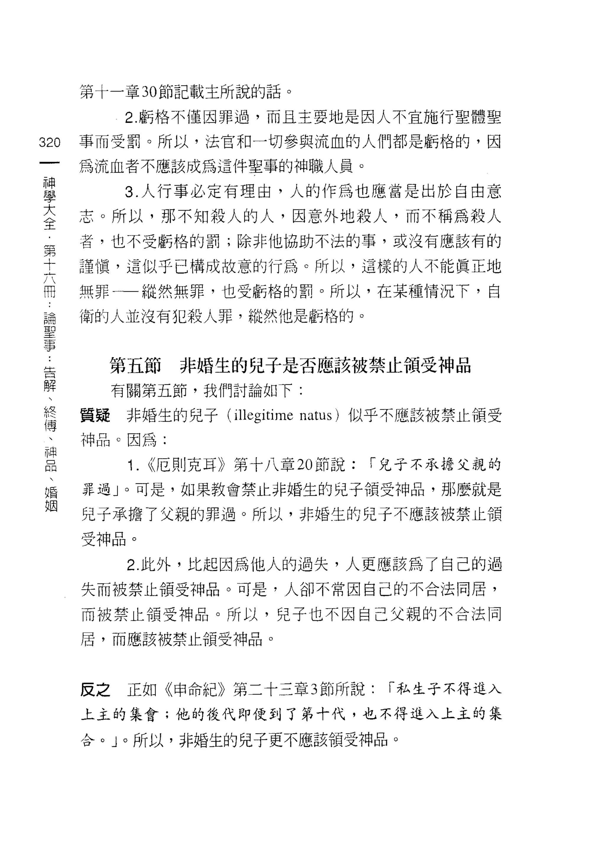 第十一章 30 節記載主所說的話。

            2. 虧格不僅因罪過，而且主要地是因人不宜施行聖體聖

320   事而受罰。所以，法官和一切參與流血的人們都是虧格的，因
 一    為流血者不應該成為這件聖事的神職人員。
 神
 學          3. 人行事必定有理由，人的作為也應當是出於自由意

 大    志。所以，那不知殺人的人，因意外地殺人，而不稱為殺人
 全    者，也不受虧格的罰;除非他協助不法的事，或沒有應該有的
 第    謹慎，這似乎已構成故意的行為。所以，這樣的人不能真正地
 十
 六    無罪一一縱然無罪，也受虧格的罰。所以，在某種情況下，自

 用    衛的人並沒有犯殺人罪，縱然他是虧格的。
 論
 聖      第五節        非婚生的兒子是否應該被禁止領受神品
 事
 告         有關第五節，我們討論如下:

 解    質疑    非婚生的兒子 (illegitime natus) 似乎不應該被禁止領受
 、    神品。因為:
 終          1.   <<厄則克耳》第十八章 20 節說:   l'兒子不承擔父親的
 傳
 、    罪過」。可是，如果教會禁止非婚生的兒子領受神品，那麼就是

 神    兒子承擔了父親的罪過。所以，非婚生的兒子不應該被禁止領

 品    受神品。
 、          2. 此外，比起因為他人的過失，人更應該為了自己的過
 婚
      失而被禁止領受神品。可是，人卻不常因自己的不合法同居，
 姻
      而被禁止領受神品。所以，兒子也不因自己父親的不合法同

      屑，而應該被禁止領受神品。




      反之    正如《申命紀》第二十三章 3 節所說:        l'私生子不得進入

      上主的集會;他的後代即使到了第十代，也不得進入上主的集

      合。」。所以，非婚生的兒子更不應該領受神品。
 
