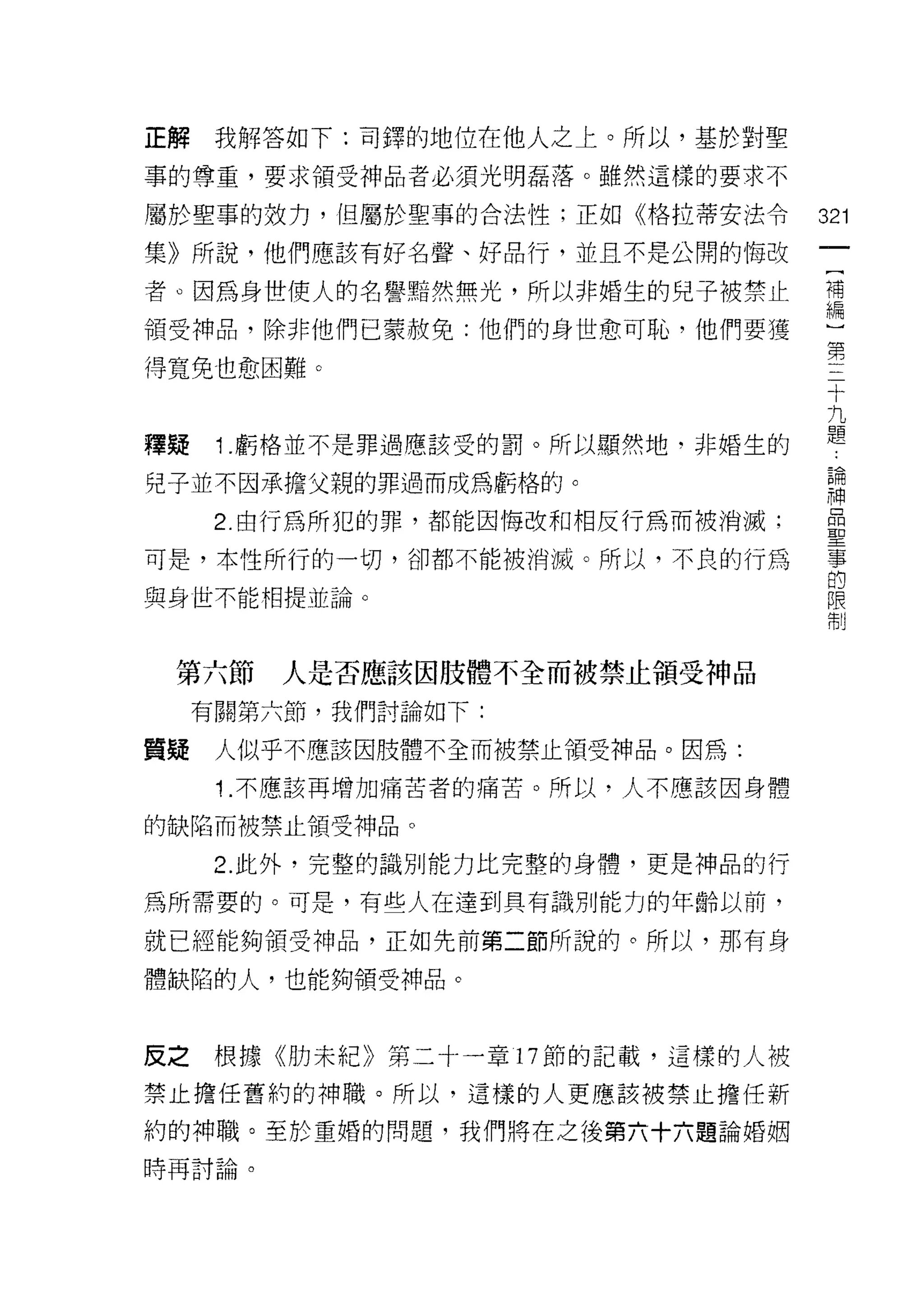 正解    我解答如下:司鐸的地位在他人之上。所以，基於對聖
事的尊重，要求領受神品者必須光明磊落。雖然這樣的要求不

屬於聖事的效力，但屬於聖事的合法性;正如《格拉蒂安法令        321
集》所說，他們應該有好名聲、好品行，並且不是公開的悔改
                                    一
                                    [
者。因為身世使人的名譽黯然無光，所以非婚生的兒子被禁止
                                    補
領受神品，除非他們已蒙赦免:他們的身世愈可恥，他們要獲         編
得寬免也愈困難。                            )
                                    第
釋疑    1 .虧格並不是罪過應該受的罰。所以顯然地，非婚生的
                                    三
                                    十
兒子並不因承擔父親的罪過而成為虧格的。
                                    九
      2. 由行為所犯的罪，都能因悔改和相反行為而被消滅;    題
可是，本性所行的一切，卻都不能被消滅。所以，不良的行為         論
與身世不能相提並論。                          神
                                    品
                                    聖
 第六節     人是否應該因肢體不全而被禁止領受神品
                                    事
     有關第六節，我們討論如下:                  的
質疑    人似乎不應該因肢體不全而被禁止領受神品。因為:       限
      1 .不應該再增加痛苦者的痛苦。所以，人不應該因身體    制
的缺陷而被禁止領受神品。

      2. 此外，完整的識別能力比完整的身體，更是神品的行

為所需要的。可是，有些人在達到具有識別能力的年齡以前，

就已經能夠領受神品，正如先前第二節所說的。所以，那有身

體缺陷的人，也能夠領受神品。



反之根據《肋未紀》第二十一章 17 節的記載，這樣的人被

禁止擔任舊約的神職。所以，這樣的人更應該被禁止擔任新

約的神職。至於重婚的問題，我們將在之後第六十六題論婚姻
時再討論。
 