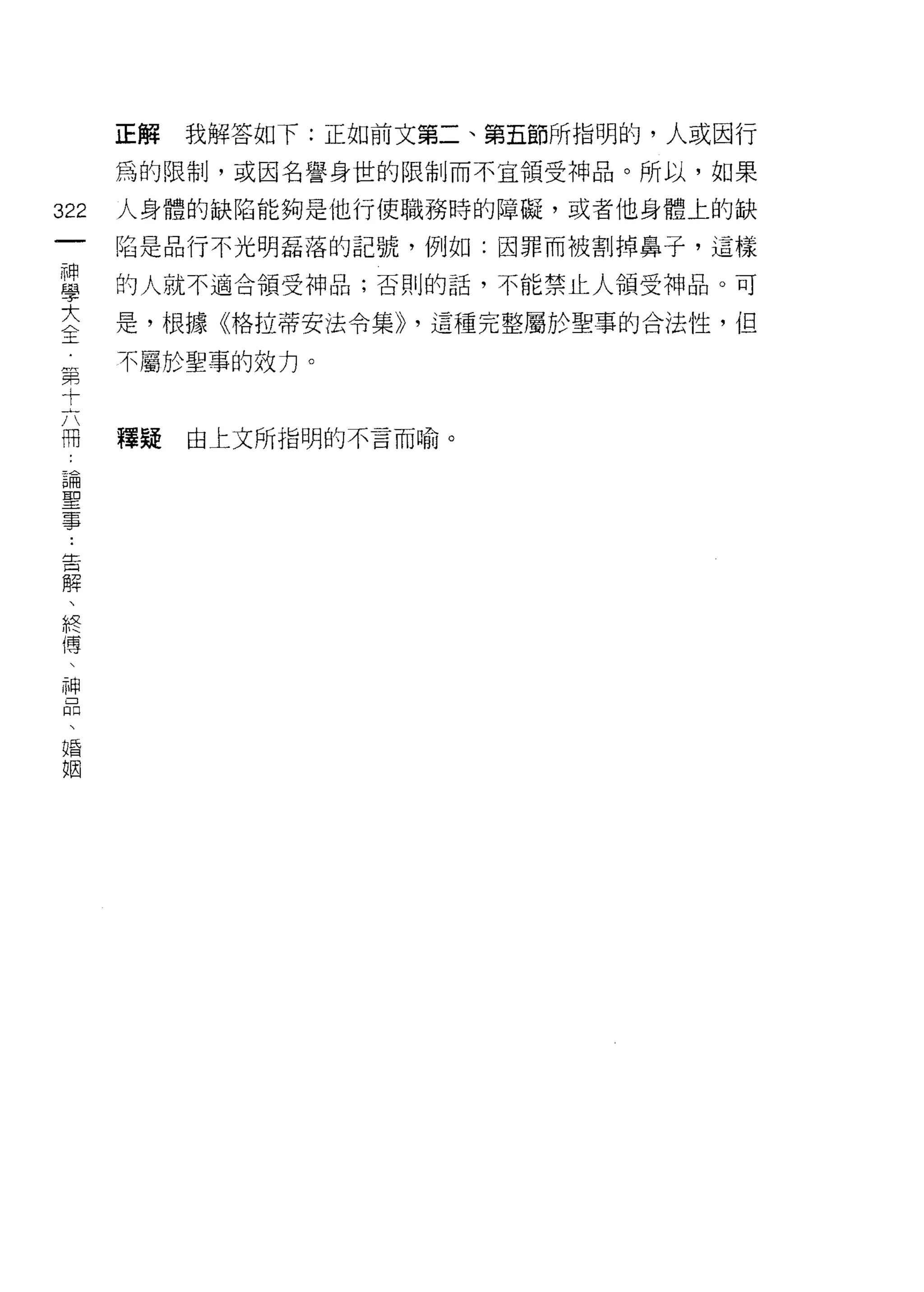 正解   我解答如下:正如前文第二、第五節所指明的，人或因行
      為的限制，或因名譽身世的限制而不宜領受神品。所以，如果

322   人身體的缺陷能夠是他行使職務時的障礙，或者他身體上的缺
 一    陷是品行不光明磊落的記號，例如:因罪而被割掉鼻子，這樣
 神
 學    的人就不適合領受神品;否則的話，不能禁止人領受神品。可

 大    是，根據《格拉蒂安法令集>> '這種完整屬於聖事的合法性，但
 全    不屬於聖事的效力。
 第
 十
 六    釋擺   由上文所指明的不言而喻。

 冊
 論
 聖
 事
 ﹒
 告
 解
 、
 終
 傅
 、
 神
 品
 、
 唱
 姻
 
