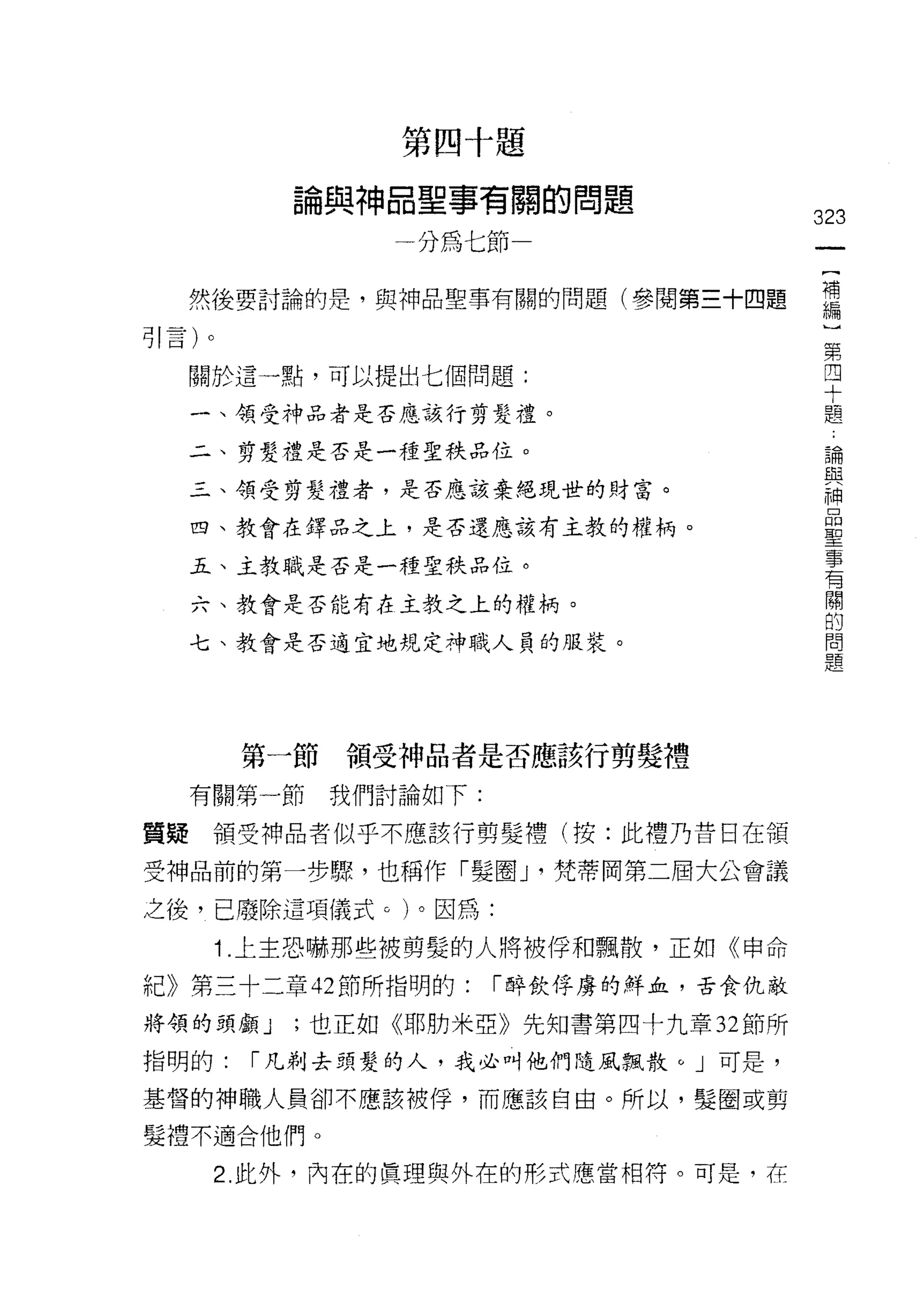 h
                               E
                                   咽   何    巨

             也   盟    ﹒    口
                               /
                                   藍   時    關
                                            一   的               題
                                   呵   協
                                                    自   目
             間
                 (    白T                            悍   叫
                      山    叫                                d
                                                                    323
                           一
                                   呵                                 一
                                                                     {
     然後要討論的是，與神品聖事有關的問題(參閱第三十四題                                      補
引言)。                                                                 編
     關於這一點，可以提出七個問題:
                                                                     〕
                                                                     第
     一、領受神品者是否應該行剪髮禮。
                                                                     四
     二、剪髮禮是否是一種聖秩品位。                                                 十
     三、領受剪髮禮者，是否應該棄絕現世的財富。                                           題
     四、教會在鐸品之上，是否還應該有主教的權柄。
                                                                     論
                                                                     與
     五、主教職是否是一種聖秩品位。
                                                                     神
     六、教會是否能有在主教之上的權柄。                                               品
     七、教會是否適宜地規定神職人員的服裝。                                             聖
                                                                     事
                                                                     有
                                                                     關
        第一節          領受神品者是否應該行剪髮禮                                   的
     有關第一節       我們討論如下:                                             問
質疑    領受神品者似乎不應該行剪髮禮(按:此禮乃昔日在領
                                                                     題
受神品前的第一步驟，也稱作「髮圈 J '梵蒂岡第二屆大公會議
之後，已廢除這項儀式。)。因為:

       1 .上主恐嚇那些被剪髮的人將被俘和飄散，正如《申命
紀》第三十二章 42 節所指明的:                          1"醉飲俘虜的鮮血，舌食仇敵

將領的頭顱 J   ;也正如《耶肋米亞》先生日書第四十九章 32 節所

指明的:    1"凡剃去頭髮的人，我必叫他們隨風飄散。」可是，

基督的神職人員卻不應該被俘，而應該自由。所以，髮圈或剪

髮禮不適合他們。

       2. 此外，內在的真理與外在的形式應當相符。可是，在
 