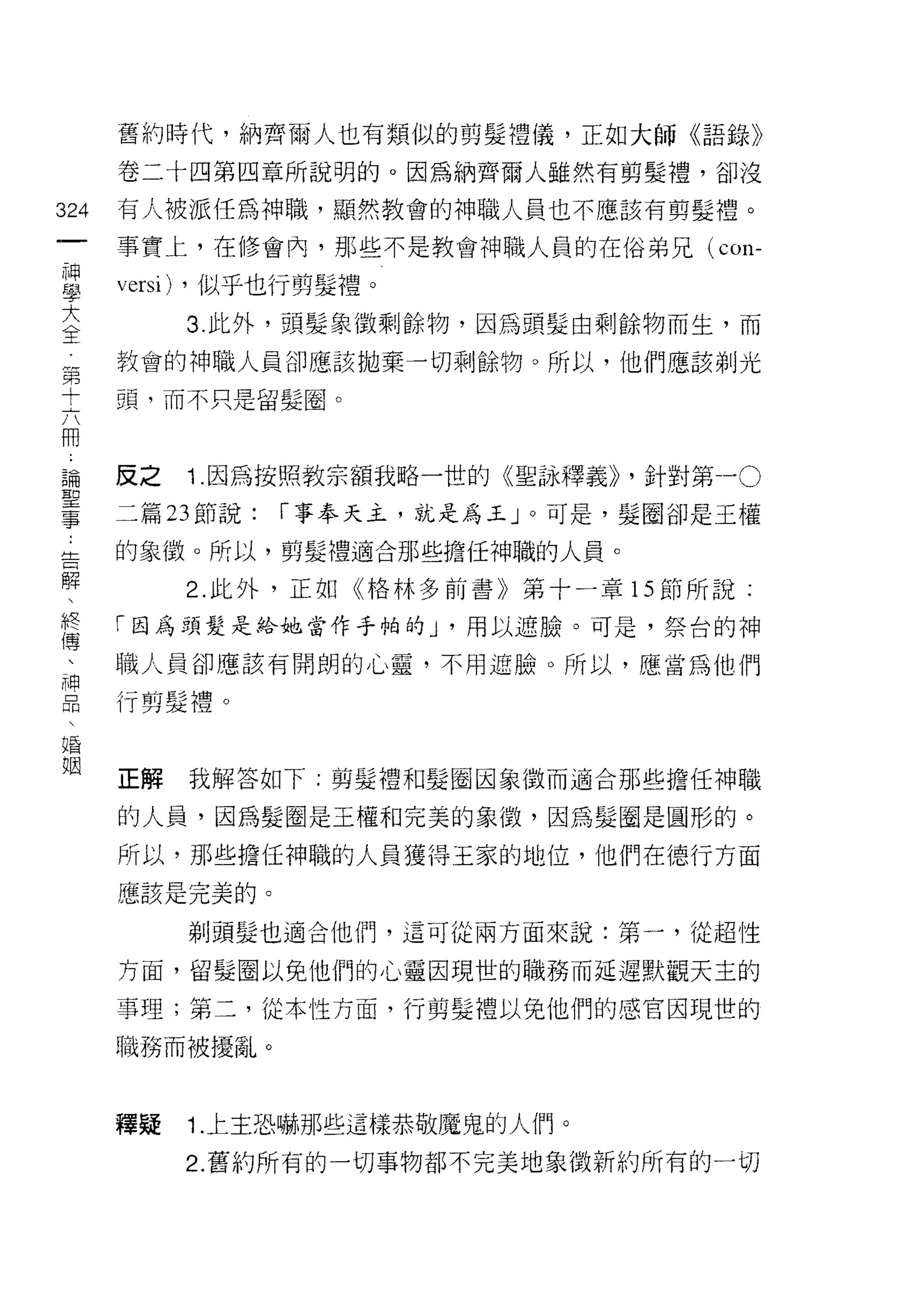 舊約時代，納齊爾人也有類似的剪髮禮儀，正如大師《語錄》

      卷二十四第四章所說明的。因為納齊爾人雖然有剪髮禮，卻沒

324   有人被派任為神職，顯然教會的神職人員也不應該有剪髮禮。
 一    事實上，在修會內，那些不是教會神職人員的在俗弟兄(       con-
 神
 學    versi) ，似乎也行剪髮禮。
 大         3. 此外，頭髮象徵剩餘物，因為頭髮由剩餘物而生，而
 全    教會的神職人員卻應該拋棄一切剩餘物。所以，他們應該剃光
 第    頭，而不只是留髮圈。
 十
 六
 用    反之   1. 因為按照教宗額我略一世的《聖詠釋義卜針對第一。
 論    二篇 23 節說:   r 事奉天主，就是為玉」。可是，髮國卻是王權
 聖    的象徵。所以，剪髮禮適合那些擔任神職的人員。
 事
 告         2. 此外，正如《格林多前書》第十一章的節所說:

 解    「因為頭髮是給她當作手帕的 J '用以遮臉。可是，祭台的神

 、    職人員卻應該有開朗的心靈，不用遮臉。所以，應當為他們
 終    行剪髮禮。
 傳
 、
 神    正解   我解答如下:剪髮禮和髮圈因象徵而適合那些擔任神職

 品    的人員，因為髮圈是王權和完美的象 j毀，因為髮圈是圓形的。
 、    所以，那些擔任神職的人員獲得王家的地位，他們在德行方面
 婚
      應該是完美的。
 姻
           剃頭髮也適合他們，這可從兩方面來說:第一，從超性

      方面，留髮圈以免他們的心靈因現世的職務而延遲默觀天主的

      事理;第二，從本性方面，行剪髮禮以兔他們的感官因現世的

      職務而被擾亂。



      釋疑   1. 上主恐嚇那些這樣恭敬魔鬼的人們。

           2. 舊約所有的一切事物都不完美地象徵新約所有的一切
 