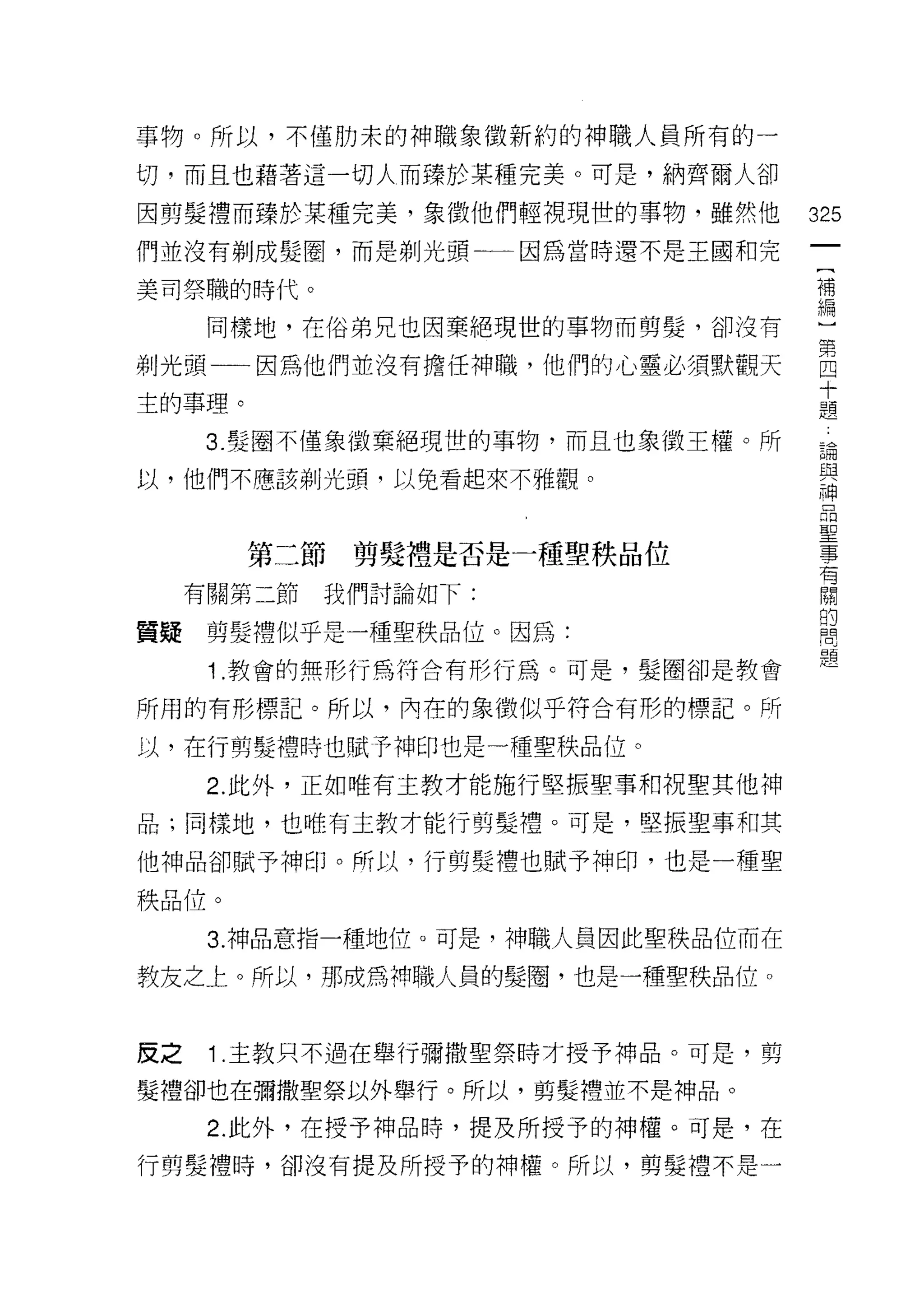 事物。所以，不僅肋末的神職象徵新約的神職人員所有的一

切，而且也藉著這一切人而臻於某種完美。可是，納齊爾人卻
因剪髮禮而臻於某種完美，象徵他們輕視現世的事物，雖然他         325
們並沒有剃成髮圈，而是剃光頭一一因為當時還不是王國和完

美司祭職的時代。                            補
                                    編

      同樣地，在俗弟兄也因棄絕現世的事物而剪髮，卻沒有      ]
剃光頭一因為他們並沒有擔任神職，他們的心靈必須默觀天          自
                                    十
主的事理。                               題

     3. 髮圈不僅象徵棄絕現世的事物，而且也象徵王權。所     論
以，他們不應該剃光頭，以免看起來不雅觀。                與
                                    神



        第二節剪髮禮是否是一種聖秩品位             豈
     有關第二節   我們討論如下:                 關
                                    的
質疑    剪髮禮似乎是一種聖秩品位。因為:              問
      1 .教會的無形行為符合有形行為。可是，髮圈卻是教會    題
所用的有形標記。所以，內在的象徵似乎符合有形的標記。所

以，在行剪髮禮時也賦予神印也是一種聖秩品位。

      2. 此外，正如唯有主教才能施行堅振聖事和祝聖其他神

品;同樣地，也唯有主教才能行剪髮禮。可是，堅振聖事和其

他神品卻賦予神印。所以，行剪髮禮也賦予神印，也是一種聖

秩品位。

      3. 神品意指一種地位。可是，神職人員因此聖秩品位而在

教友之上。所以，那成為神職人員的髮圈，也是一種聖秩品位。



皮之    1 .主教只不過在舉行彌撒聖祭時才授予神晶。可是，剪
髮禮卻也在彌撒聖祭以外舉行。所以，剪髮禮並不是神品。

      2. 此外，在授予神品時，提及所授予的神權。可是，在

行剪髮禮時，卻沒有提及所授予的神權。所以，剪髮禮不是一
 