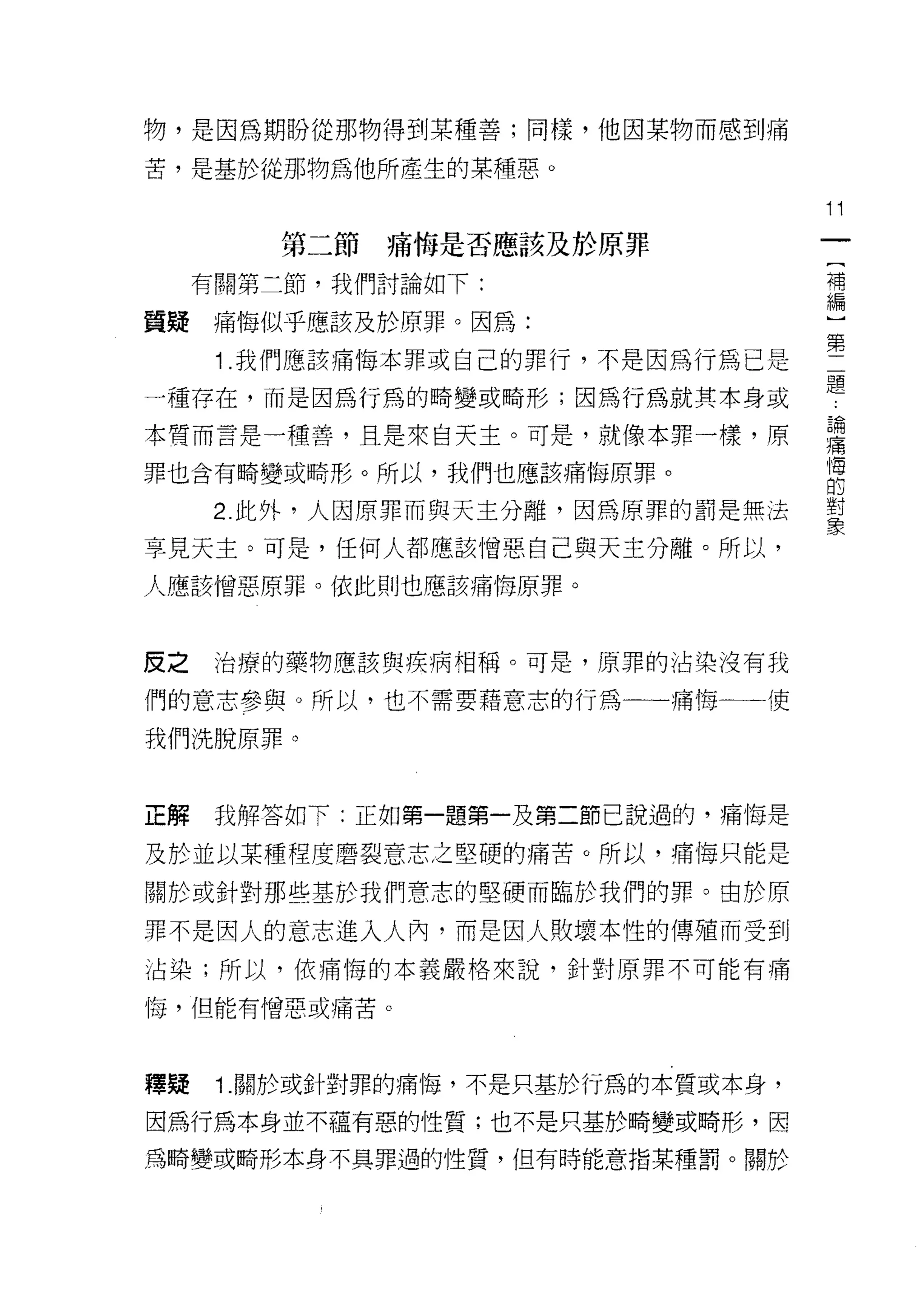 物，是因為期盼從那物得到某種善;同樣，他因某物而感到痛

苦，是基於從那物為他所產生的某種惡。

                                    11
         第二節痛悔是否應該及於原罪
                                     {
     有關第二節，我們討論如下:                   補
                                     編
質提痛悔似乎應該及於原罪。因為:

      1 .我們應該痛悔本罪或自己的罪行，不是因為行為已是    第
一種存在，而是因為行為的畸變或畸形;因為行為就其本身或         是
本質而言是一種善，且是來自天主。可是，就像本罪一樣，原         書
罪也含有畸變或畸形。所以，我們也應該痛悔原罪。             自
     2 此外，人因原罪而與天主分離，因為原罪的罰是無法      里
享見天主。可是，任何人都應該憎惡自己與天主分離。所以，

人應該憎惡原罪。依此則也應該痛悔原罪。



皮之    治療的藥物應該與疾病相稱。可是，原罪的沾染沒有我

們的意志參與。所以，也不需要藉意志的行為一一痛悔一一一使

我們洗脫原罪。



正解    我解答如下:正如第一題第一及第二節己說過的，痛悔是

及於並以某種程度磨裂意志之堅硬的痛苦。所以，痛悔只能是

關於或針對那些基於我們意志的堅價而臨於我們的罪。由於原

罪不是因人的意志進入人內，而是因人敗壞本性的傳殖而受到
沾染;所以，依痛悔的本義嚴格來說，針對原罪不可能有痛

1莓，但能有憎惡或痛苦。



釋疑    1. 關於或針對罪的痛悔，不是只基於行為的本質或本身，

因為行為本身並不蘊有惡的性質;也不是只基於畸變或畸形，因
為畸變或畸形本身不具罪過的性質，但有時能意指某種罰。關於
 