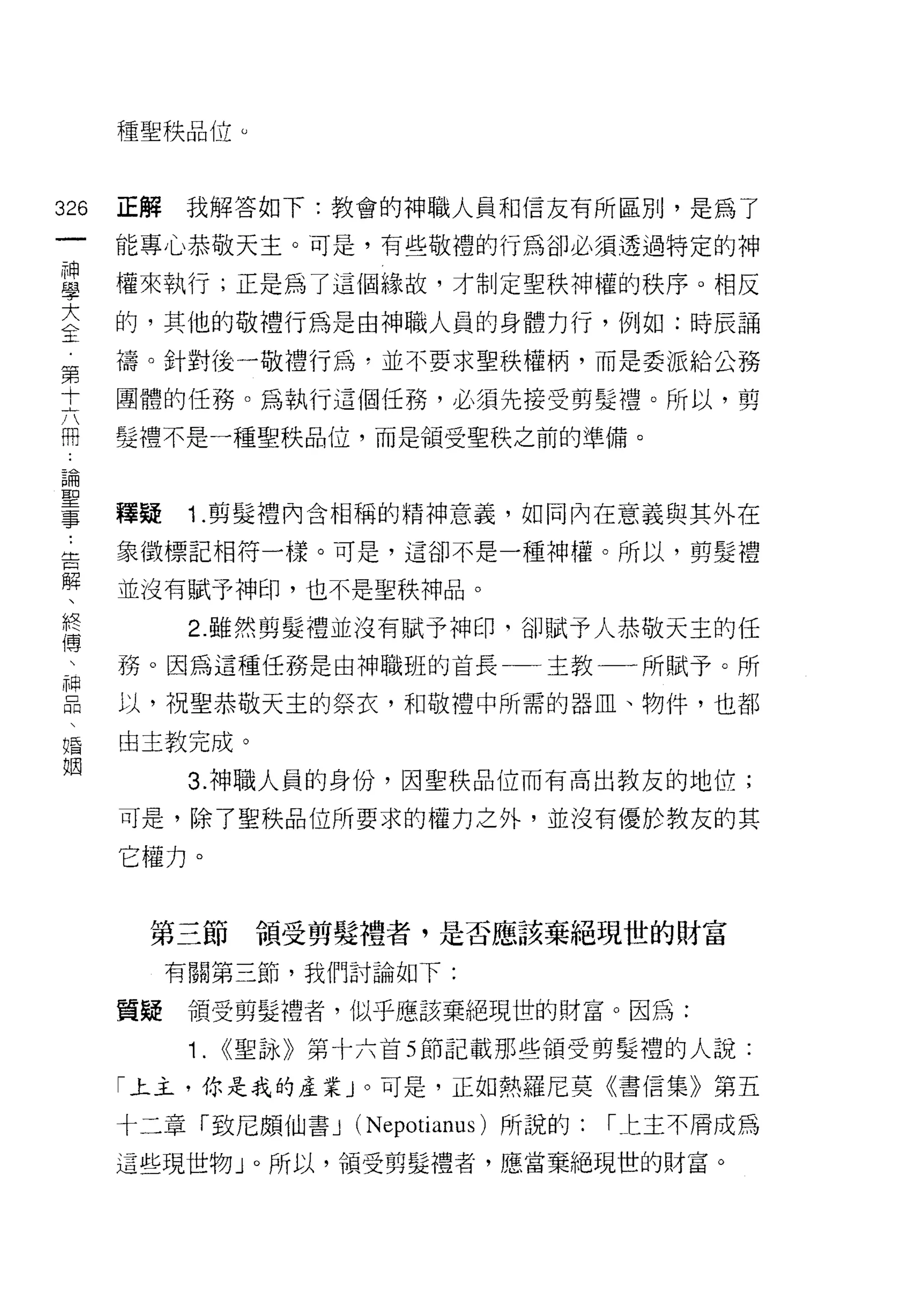 種聖秩品位 ω




326   正解   我解答如下:教會的神職人員和信友有所區別，是為了
 一    能專心恭敬天主。可是，有些敬禮的行為卻必須透過特定的神
 神
 學    權來執行;正是為了這個緣故，才制定聖秩神權的秩序。相反

 大    的，其他的敬禮行為是由神職人員的身體力行，例如:時辰誦
 全    禱。針對後一敬禮行為，並不要求聖秩權柄，而是委派給公務
 第    團體的任務。為執行這個任務，必須先接受剪髮禮。所以，剪
 十
 六    髮禮不是一種聖秩品位，而是領受聖秩之前的準備。

 闊
 論    釋疑    1.剪髮禮內含相稱的精神意義，如同內在意義與其外在
 聖    象徵標記本目符一樣。可是，這卻不是一種神權。所以，剪髮禮
 事
 ﹒    並沒有賦予神印，也不是聖秩神品。

 告          2. 雖然剪髮禮並沒有賦予神印，台IJ 賦予人恭敬天主的任
 解    務。因為這種任務是由神職班的首長一一主教一一所賦予。所
 、    以，祝聖恭敬天主的祭衣，和敬禮中所需的器血、物件，也都
 終
 傅    由主教完成。

 、          3. 神職人員的身份，因聖秩品位而有高出教友的地位;
 神    可是，除了聖秩品位所要求的權力之外，並沒有優於教友的其
 品
      它權力。
 、
 婚
 姻      第三節       領受剪髮禮者，是否應該棄絕現世的財富

           有關第三節，我們討論如下:

      質疑    領受剪髮禮者，似乎應該棄絕現世的財富。因為:

            1.   <<聖詠》第十六首 5 節記載那些領受剪髮禮的人說:

      「上主，你是我的產業 J 。可是，正如熱羅尼莫《書信集》第五

      十二章「致尼頗仙書 J (Nepotianus) 所說的:   r 仁主不屑成為

      這些現世物」。所以，領受剪髮禮者，應當棄絕現世的財富。
 