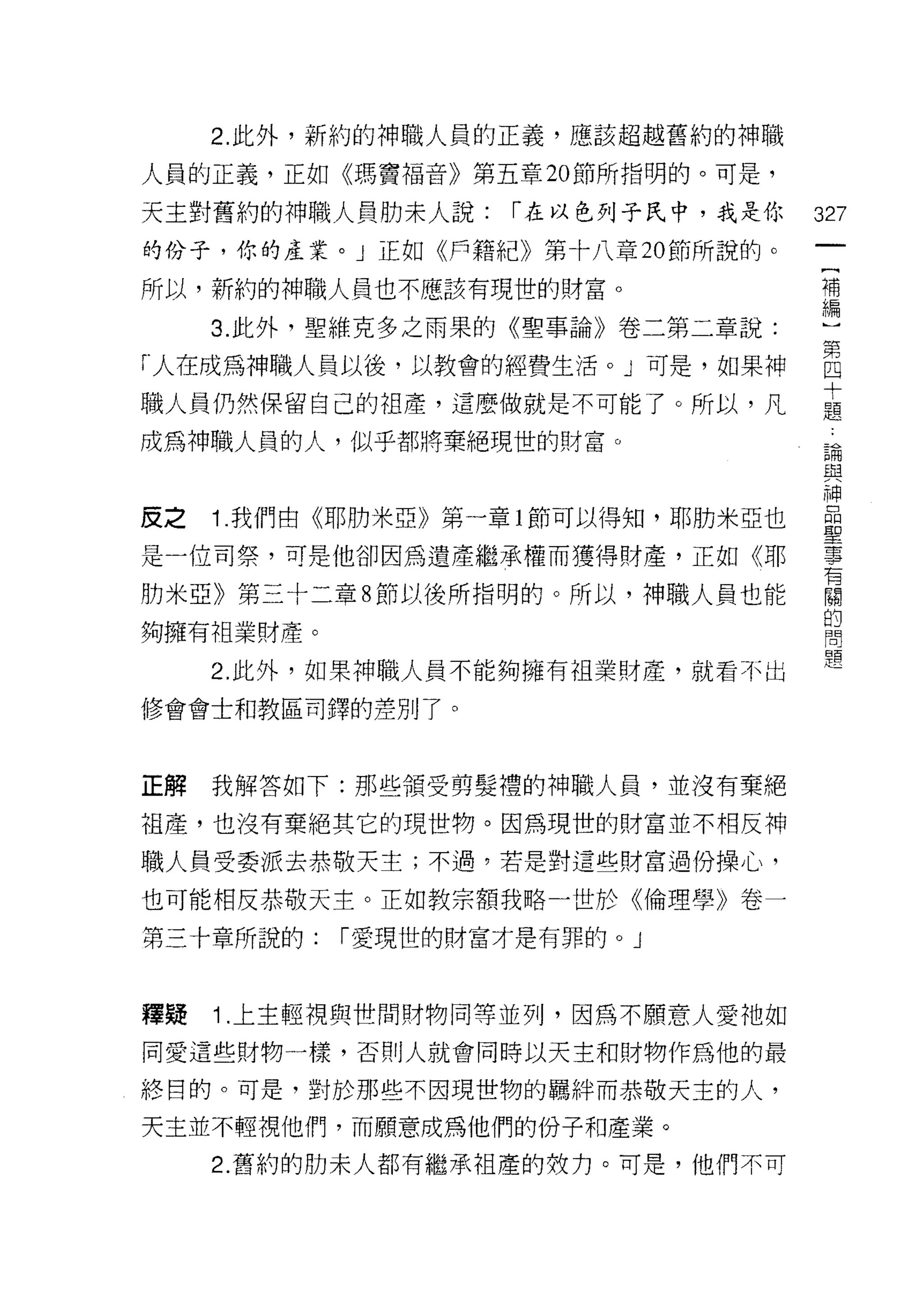 2. 此外，新約的神職人員的正義，應該超越舊約的神職

人員的正義，正如《瑪竇褔音》第五章 20 節所指明的。可是，

天主對舊約的神職人員肋末人說:    r 在以色列子民中，我是你    327
的份子，你的產業。」正如《戶籍紀》第十八章 20 節所說的。
                                     {
所以，新約的神職人員也不應該有現世的財富。                補
                                     編
     3. 此外，聖維克多之雨果的《聖事論》卷二第二章說:

「人在成為神職人員以後，以教會的經費生活。」可是，如果神        自
                                    十
職人員仍然保留自己的祖產，這麼做就是不可能了。所以，凡         題

成為神職人員的人，似乎都將棄絕現世的財富。
                                    己間
                                    旦旦

                                    神
皮之   1 我們由《耶肋米亞》第一章 l 節可以得知，耶肋米亞也   壘
是一位司祭，可是他卻因為遺產繼承權而獲得財產，正如《耶         事
                                    有
月力米亞》第三十二章 8 節以後所指明的。所以，神職人員也能      闊
                                    的
夠擁有祖業財產。                            問


     2. 此外，如果神職人員不能夠擁有祖業財產，就看不出

修會會士和教區司鐸的差別了。



正解   我解答如下:那些領受剪髮禮的神職人員，並沒有棄絕

祖產，也沒有棄絕其它的現世物。因為現世的財富並不相反神

職人員受委派去恭敬天主;不過，若是對這些財富過份操心，

也可能相反恭敬天主。正如教宗額我略一世於《倫理學》卷一
第三十章所說的:   r 愛現世的財富才是有罪的。」



釋疑   1 .上主輕視與世間財物同等並列，因為不願意人愛祂如
同愛這些財物一樣，否則人就會同時以天主和財物作為他的最

終目的。可是，對於那些不因現世物的羈絆而恭敬天主的人，

天主並不輕視他們，而願意成為他們的份子和產業。
     2. 舊約的肋末人都有繼承祖產的故力。可是，他們不可
 