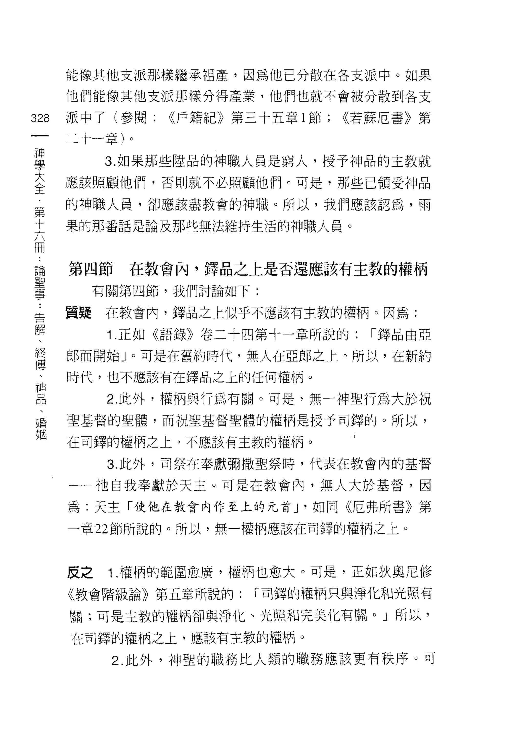能像其他支派那樣繼承祖產，因為他已分散在各支派中。如果

    他們能像其他支派那樣分得產業，他們也就不會被分散到各支
叫   派中了(參閱:    <<戶籍紀》第三十五章 l 節;   <<若蘇厄書》第
一
神   二十一章)。

學         3. 如果那些陸品的神職人員是窮人，授予神品的主教就
大   應該照顧他們，否則就不必照顧他們。可是，那些已領受神品
全   的神職人員，卻應該盡教會的神職。所以，我們應該認為，雨
第   果的那番話是論及那些無法維持生活的神職人員。
十
六
冊   第四節    在教會肉，鐸品之上是否還應該有主教的權柄

，        有關第四節，我們討論如下:

論   質攏    在教會內，鐸品之上似乎不應該有主教的權柄。因為:
聖         1 .正如《語錄》卷二十四第十一章所說的:     I 鐸品由亞
事
﹒   郎而開始」。可是在舊約時代，無人在亞郎之上。所以，在新約

告   時代，也不應該有在鐸品之上的任何權柄。

解         2. 此外，權柄與行為有關。可是，無一神聖行為大於祝
、   聖基督的聖體，而祝聖基督聖體的權柄是授予司鐸的。所以，
終   在司鐸的權柄之上，不應該有主教的權柄。
傳
、         3. 此外，司祭在奉獻彌撒聖祭時，代表在教會內的基督

神   一一祂自我奉獻於天主。可是在教會內，無人大於基督，因
品   為:天主「使他在教會內作至上的元首 J '如同《厄弗所書》第
、   一章 22 節所說的。所以，無一權柄應該在司鐸的權柄之上。
婚
姻
    反之    1 .權柄的範圍愈廣，權柄也愈大。可是，正如狄奧尼修
    《教會階級論》第五章所說的:     I 司鐸的權柄只與淨化和光照有

    關;可是主敦的權柄卻與淨化、光照和完美化有關。」所以，

    在司鐸的權柄之上，應該有主教的權柄。

          2. 此外，神聖的職務比人類的職務應該更有秩序。可
 