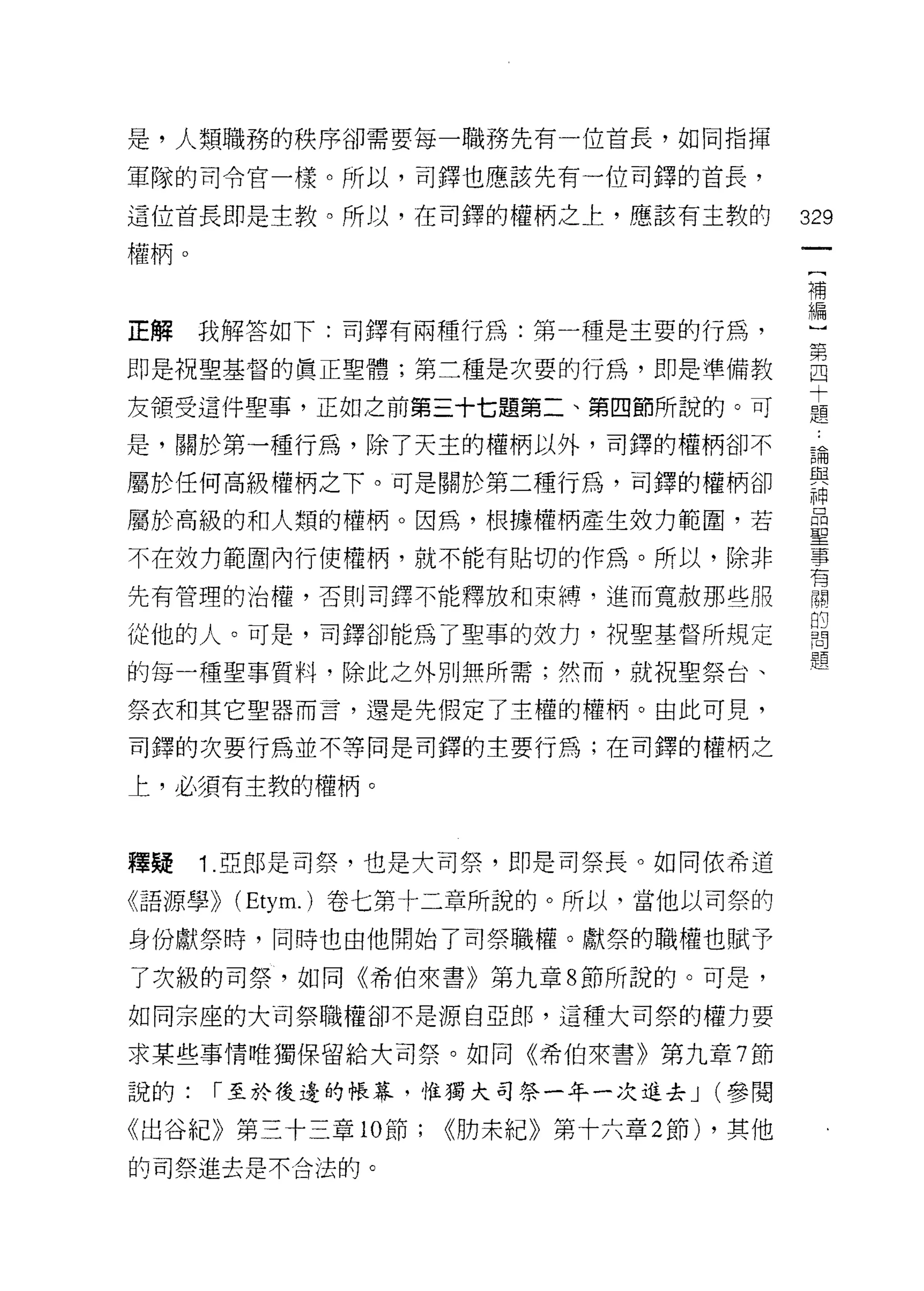 是，人類職務的秩序卻需要每一職務先有一位首長，如同指揮

軍隊的司令官一樣。所以，司鐸也應該先有一位司鐸的首長，

這位首長即是主教。所以，在司鐸的權柄之上，應該有主教的              329
權柄。
                                          一
                                          [
                                          補
正解    我解答如下:司鐸有兩種行為:第一種是主要的行為，            編
即是祝聖基督的質正聖體;第二種是次耍的行為，即是準備教               ]
友領受這件聖事，正如之前第三十七題第二、第四節所說的。可
                                          第
                                          四
是，關於第一種行為，除了天主的權柄以外，司鐸的權柄卻不
                                          十
屬於任何高級權柄之下。可是關於第二種行為，司鐸的權柄卻               題
屬於高級的和人類的權柄。因為，根據權柄產生效力範圍，若               論
不在效力範間內行使權柄，就不能有貼切的作為。所以，除非
                                          與
                                          神
先有管理的治權，否則司鐸不能釋放和束縛，進而寬赦那些服
                                          品
從他的人。可是，司鐸卻能為了聖車的妓力，祝聖基督所規定               聖
的每一種聖事質料，除此之外別無所需;然而，就祝聖祭台、               事
祭衣和;其它聖器而言，還是先假定了主權的權柄。由此可見，
                                          有
                                          關
司鐸的次要行為並不等同是司鐸的主要行為;在司鐸的權柄之
                                          的
上，必須有主教的權柄。                               問
                                          題
釋疑    1 .亞郎是司祭，也是大司祭，即是司祭長。如同依希道
《語源學)) (Etym.) 卷七第十二章所說的。所以，當他以司祭的

身份獻祭時，同時也由他開始了司祭職權。獻祭的職權也賦予

了次級的司祭，如同《希伯來書》第九章 8 節所說的。可是，

如同宗座的大司祭職權卻不是源自亞郎，這種大司祭的權力要

求某些事情唯獨保留給犬司祭。如向《希伯來書》第九章 7 節

說的:   r 至於後邊的帳幕，惟獨大司祭一年一次進去 J (參閱

《出谷紀》第三十三章 10 節;   ((肋未紀》第十六章 2 節) ，其他
的司祭進去是不合法的。
 
