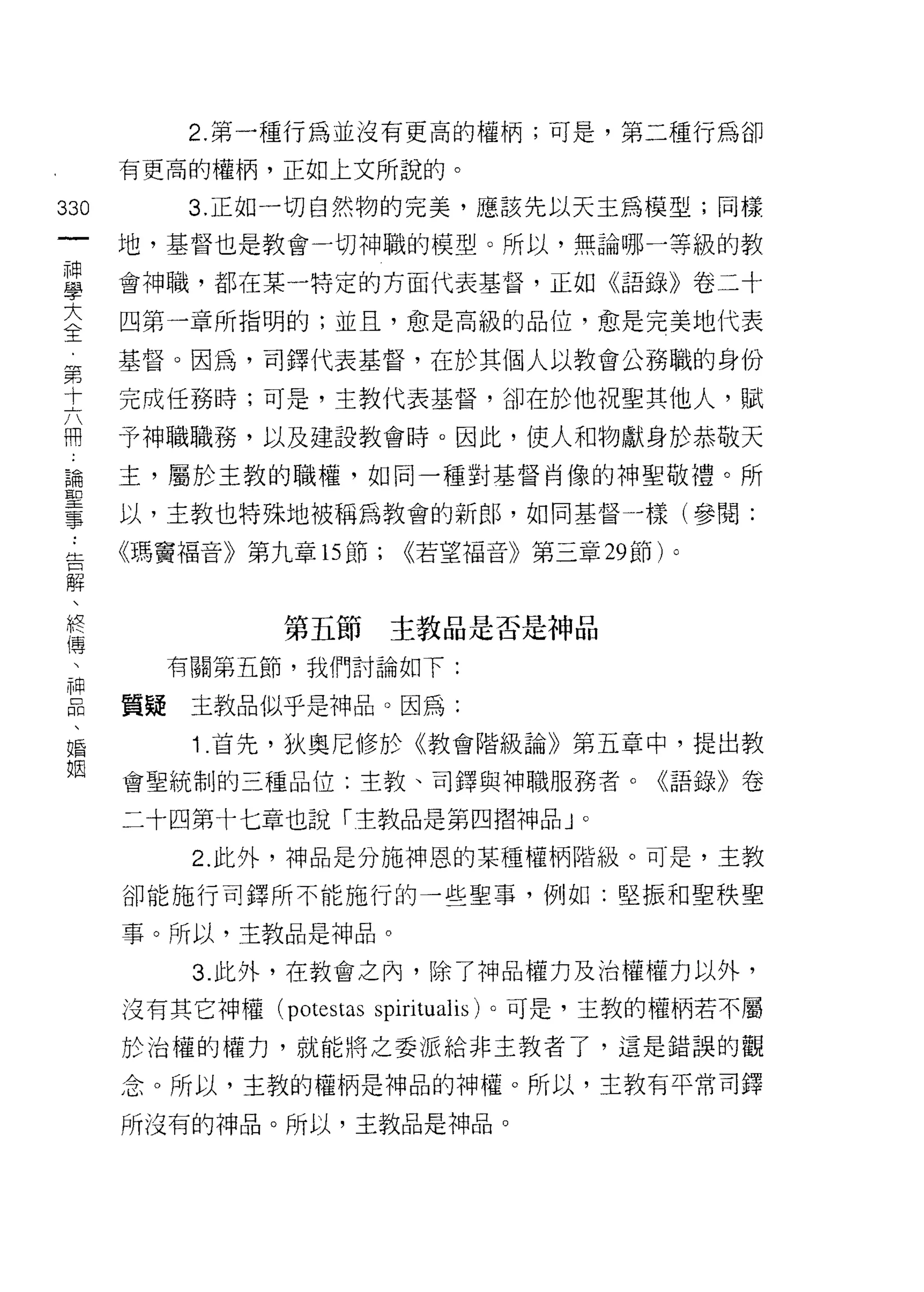 2. 第一種行為並沒有更高的權柄;可是，第二種行為卻

         有更高的權柄，正如上文所說的。

330          3. 正如一切自然物的完美，應該先以天主為模型;同樣
 一       地，基督也是教會一切神職的模型。所以，無論哪一等級的教
 神
 學       會神職，都在某一特定的方面代表基督，正如《語錄》卷二十

 大       四第一章所指明的;並且，愈是高級的品位，愈是完美地代表

 全       基督。因為，司鐸代表基督，在於其個人以教會公務職的身份
 第       完成任務時;可是，主教代表基督，卻在於他祝聖其他人，賦
 十
         予神職職務，以及建設教會時。因此，使人和物獻身於恭敬天
 六
 冊       主，屬於主教的職權，如同一種對基督肖像的神聖敬禮。所

 論 ..    以，主教也特殊地被稱為教會的新郎，如同基督寸美(參閱:
 聖告      《瑪竇福音》第九章的節;      <<若望福音》第三章 29 節)。
 事 解、
     終
     傳             第五節主教品是否是神品
     、
     神     有關第五節，我們討論如下:
     品
     、   質疑主教品似乎是神品。因為:
     婚
     姻       1 .首先，狄奧尼修於《教會階級論》第五章中，提出教
         會聖統制的三種品位:主教、司鐸與神職服務者。《語錄》卷

         二十四第十七章也說「主教品是第四摺神品」。

             2. 此外，神品是分施神恩的某種權柄階級。可是，主教

         卻能施行司鐸所不能施行的一些聖事，例如:堅振和聖秩聖

         事。所以，主教品是神品。

             3. 此外，在教會之內，除了神品權力及治權權力以外，

         沒有其它神權 (potestas spiritualis) 。可是，主教的權柄若不屬

         於治權的權力，就能將之委派給非主教者了，這是錯誤的觀

         念。所以，主教的權柄是神品的神權。所以，主教有平常司鐸

         所沒有的中申晶。所以，主教品是神品。
 