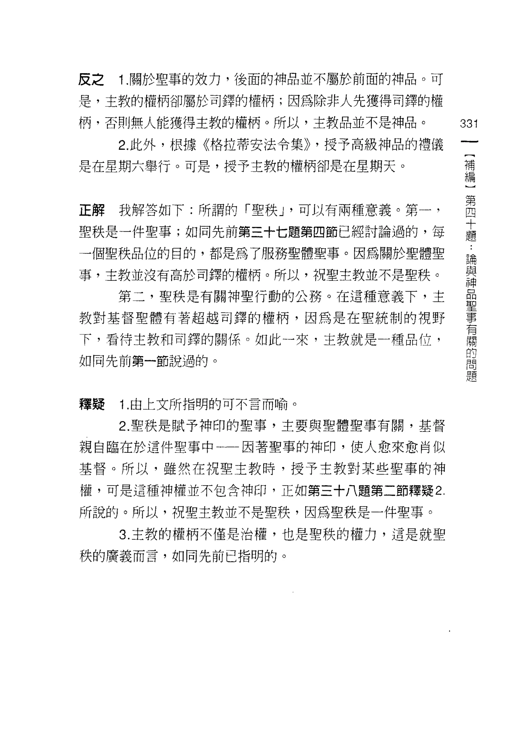 反之   1. 關於聖事的效力，後面的神品並不屬於前面的神品。可

是，主教的權柄卻屬於司鐸的權柄;因為除非人先獲得司鐸的權
柄，否則無人能獲得主教的權柄。所以，主教品並不是神品。          331
     2. 此外，根據《格拉蒂安法令集)) ，授予高級神品的禮儀
                                      一
                                      [
是在星期六舉行。可是，授予主教的權柄卻是在星期天。
                                      補
                                      編
正解   我解答如下:所謂的「聖秩 J '可以有兩種意義。第一，      )
聖秩是一件聖事;如同先前第三十七題第四節已經討論過的，每          第
一個聖秩品位的目的，都是為了服務聖體聖事。因為關於聖體聖
                                      四
                                      十
事，主教並沒有高於司鐸的權柄。所以，祝聖主教並不是聖秩。
                                      題
     第三，聖秩是有關于申聖行動的公務。在這種意義下，主        論
教對基督聖體有著超越司鐸的權柄，因為是在聖統制的視野            與
下，看待主教和司鐸的關係。如此一來，主教就是一種品位，           神
如同先前第一節說過的。
                                      品
                                      聖
                                      事
釋疑   1.由上文所指明的可不言而喻。                  有
     2. 聖秩是賦予神印的聖事，主要與聖體聖事有關，基督       關
親自臨在於這件聖事中一一因著聖事的神印，使人愈來愈肖似           的
基督。所以，雖然在祝聖主教時，授予主教對某些聖事的神
                                      問
                                      題
權，可是這種神權並不包含神印，正如第三十八題第二節釋疑 2

所說的。所以，祝聖主教並不是聖秩，因為聖秩是一件聖事。

     3. 主教的權柄不僅是治權，也是聖秩的權力，這是就聖

秩的廣義而言，如同先前已指明的。
 