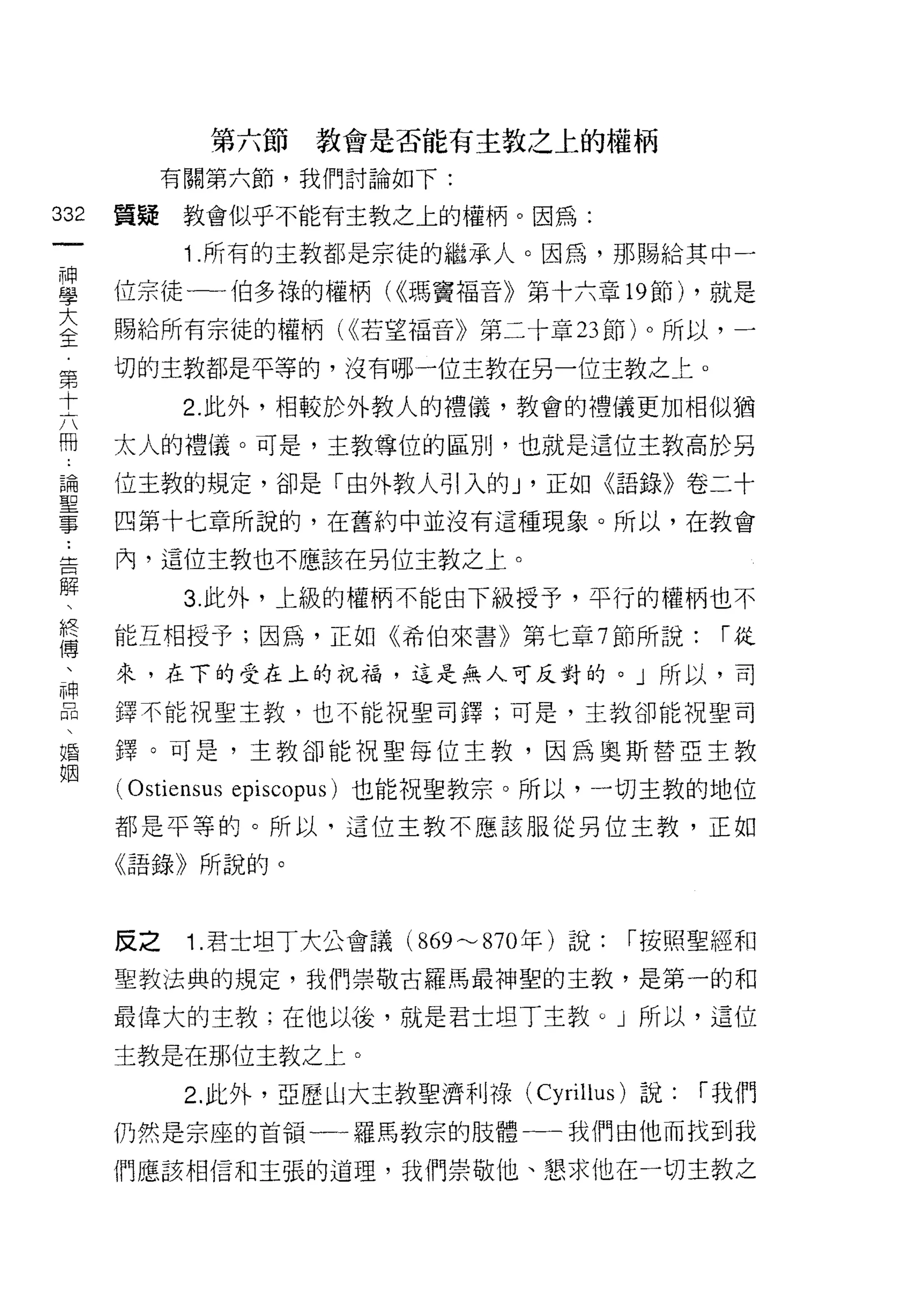 第六節教會是否能有主教之上的權柄
      有關第六節，我們討論如下:
如   質疑教會似乎不能有主教之上的權柄。因為:
一
神        1 .所有的主教都是宗徒的繼承人。因為，那賜給其中一
學   位宗徒一一伯多祿的權柄( ，<瑪竇褔音》第十六章 19 節) ，就是

大   賜給所有宗徒的權柄( <<若望福音》第二十章 23 節) 0 所以，一
全   切的主教都是平等的，沒有哪一位主教在另一位主教之上。
第        2. 此外，相較於外教人的禮儀，教會的禮儀更加相似猶
十   太人的禮儀。可是，主教尊位的區別，也就是這位主教高於另
六
冊   {立主教的規定，卻是「由外教人引入的 J '正如《語錄》卷二十

論   四第十七章所說的，在舊約中並沒有這種現象。所以，在教會

聖   內，這位主教也不應該在另位主教之上。

事        3. 此外，上級的權柄不能由下級授予，平行的權柄也不
﹒   能互相授予;因為，正如《希伯來書》第七章 7 節所說:            í從
告   來，在下的受在上的祝福，這是無人可反對的。」所以，司
解
、   擇不能祝聖主教，也不能祝聖司鐸;可是，主教卻能祝聖司

終   鐸。可是，主教卻能祝聖每位主教，因為奧斯替亞主教

傅   ( Ostiensus 巴piscopus) 也能祝聖教宗。所以，一切主教的地位
、   都是平等的。所以，這位主教不應該服從另位主教，正如
神   《語錄》所說的。
品

婚   反之   1. 君士坦丁大公會議 (869~870 年)說:   í 按照聖經和

姻   聖教法典的規定，我們崇敬古羅馬最神聖的主教，是第一的和

    最偉大的主教;在他以後，就是君士坦丁主教。」所以，這位

    主教是在那位主教之上。

         2. 此外，亞歷山大主教聖濟利祿( Cyrillus )說:   í 我們
    仍然是宗座的首領一一羅馬教宗的肢體一一我們由他而找到我

    們應該相信和主張的道理，我們崇敬他、懇求他在一切主教之
 