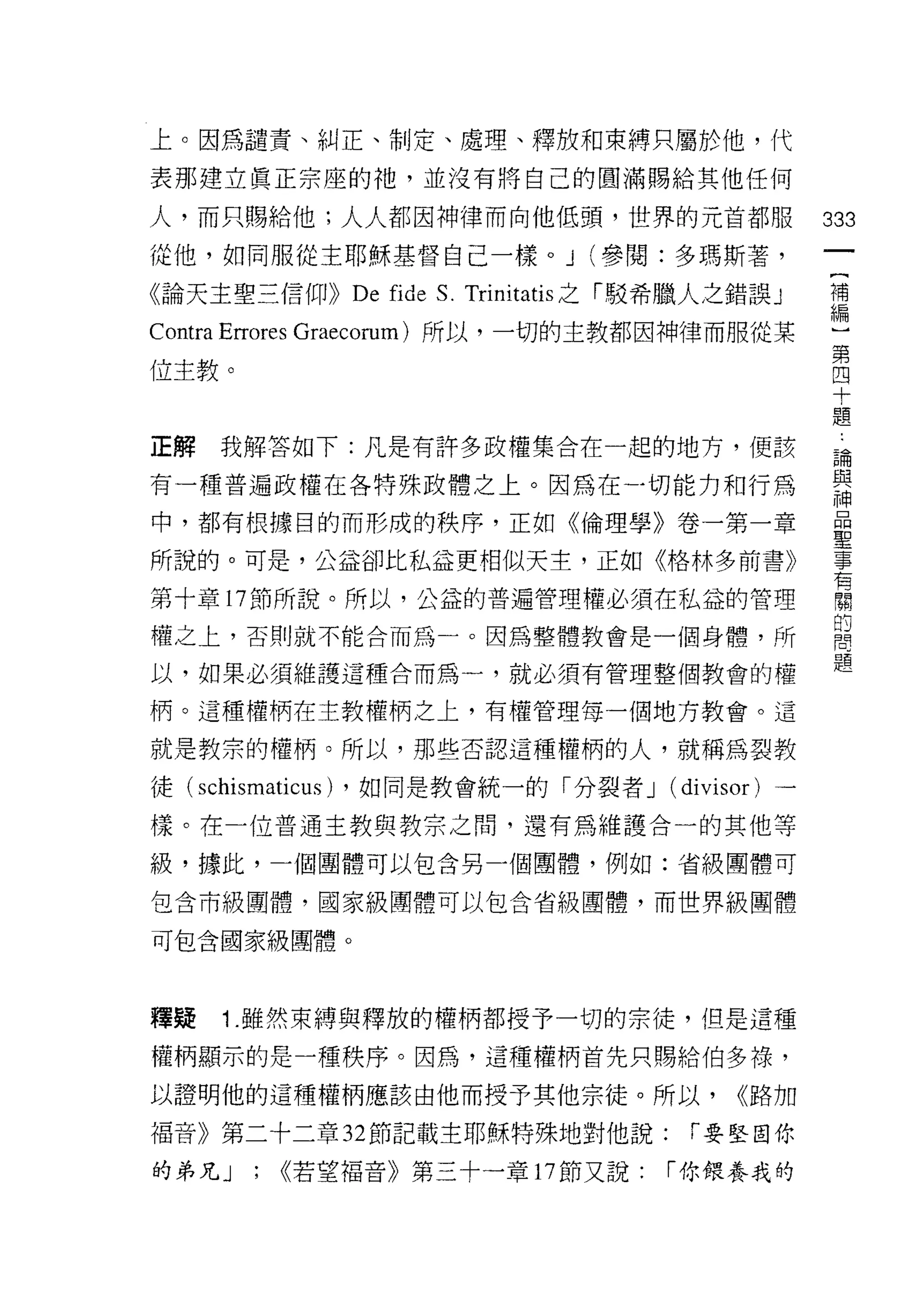 上。因為譴責、糾正、制定、處理、釋放和束縛只屬於他，代

表那建立真正宗座的祂，並沒有將自己的圓滿賜給其他任何

人，而只賜給他;人人都因神律而向他低頭，世界的元首都服                          333
從他，如同服從主耶穌基督自己一樣。 J (參閱:多瑪斯著，
                                                      一
                                                      {
《論天主聖三信仰))     De   fid巴 S. Trinitatis 之「駁希臘人之錯誤 J
                                                      補
Contra Errores Graecorum) 所以，一切的主教都因神律而服從某            編
位主教。                                                  ]
                                                      第
正解   我解答如下:凡是有許多政權集合在一起的地方，便該
                                                      四
                                                      十
有一種普遍政權在各特殊政體之上。因為在一切能力和行為
                                                      題
中，都有根據目的而形成的秩序，正如《倫理學》卷一第一章                           論
所說的。可是，公益卻比私益更相似天主，正如《格林多前書》                          與
第十章 17 節所說。所以，公益的普遍管理權必須在私益的管理                        神
權之上，否則就不能合而為一。因為整體教會是一個身體，所
                                                      品
                                                      聖
以，如果必須維護這種合而為一，就必須有管理整個教會的權
                                                      事
柄。這種權柄在主教權柄之上，有權管理每一個地方教會。這                           有
就是教宗的權柄。所以，那些否認這種權柄的人，就稱為裂教                           關
徒( schismaticus) ，如同是教會統一的「分裂者 J (divisor) 一          的
樣。在一位普通主教與教宗之間，還有為維護合一的其他等
                                                      問
                                                      題
級，據此，一個團體可以包含另一個團體，例如:省級團體可

包含市級團體，國家級團體可以包含省級團體，而世界級團體

可包合國家級團體。



釋疑   1.雖然束縛與釋放的權柄都授予一切的宗徒，但是這種
權柄顯示的是一種秩序。因為，這種權柄首先只賜給伯多祿，

以證明他的這種權柄應該由他而授予其他宗徒。所以，                      <<路加
福音》第二十二章 32 節記載主耶穌特殊地對他說:                  í 要堅固你

的弟兄 J   ;   <<若望褔音》第三十一章 17 節又說:         í 你餵養我的
 