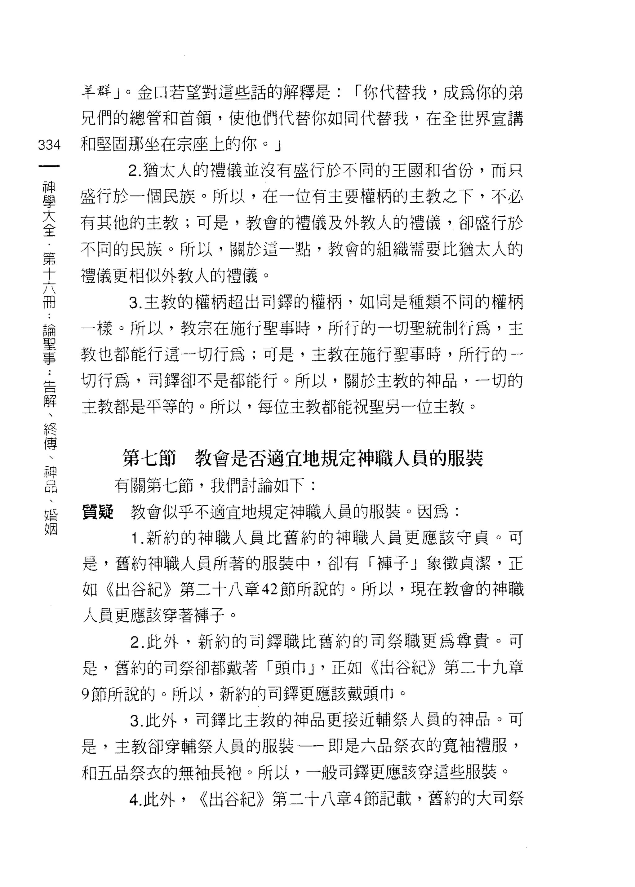 羊群」。金口若望對這些話的解釋是:        í 你代替我，成為你的弟

    兄們的總管和首領，使他們代替你如同代替我，在全世界宣講
叫   和堅固那坐在宗座上的你。」
一
神        2. 猶太人的禮儀並沒有盛行於不同的王國和省份，而只

學   盛行於一個民族。所以，在一位有主要權柄的主教之下，不必
大   有其他的主教;可是，教會的禮儀及外教人的禮儀，卻盛行於
全   不同的民族。所以，關於這一點，教會的組織需要比猶太人的
第   禮儀更相似外教人的禮儀。
十
六        3. 主教的權柄超出司鐸的權柄，如同是種類不同的權柄

冊   一樣。所以，教宗在施行聖事時，所行的一切聖統制行為，主
論   教也都能行這一切行為;可是，主教在施行聖事時，所行的一
聖   切行為，司鐸卻不是都能行。所以，關於主教的神品，一切的
事   主教都是平等的。所以，每位主教都能祝聖另一位主教。
﹒
告
解        第七節      教會是否適宜地規定神職人員的服裝
、        有關第七節，我們討論如下:
終   買疑    教會似乎不適宜地規定神職人員的服裝。因為:
傅         1.新的的神職人員比舊約的神職人員更應該守貞。可
、
神   是，舊約神職人員所著的服裝中，卻有「褲子」象徵貞潔，正

品   如《出谷紀》第二十八章 42 節所說的。所以，現在教會的神職
、   人員更應該穿著褲子。
婚         2. 此外，新約的司鐸職比舊約的司祭職更為尊貴。可
姐   是，舊約的司祭卻都戴著「頭巾 J '正如《出谷紀》第二十九章

    9 節所說的。所以，新約的司鐸更應該戴頭巾。

          3. 此外，司鐸比主教的神品更接近輔祭人員的神品。可

    是，主教卻穿輔祭人員的服裝一一即是六品祭衣的寬袖禮服，

    和五品祭衣的無袖長袍。所以，一般司鐸更應該穿這些服裝。

         4. 此外，   <<出谷紀》第二十八章 4 節記載，舊約的大司祭
 
