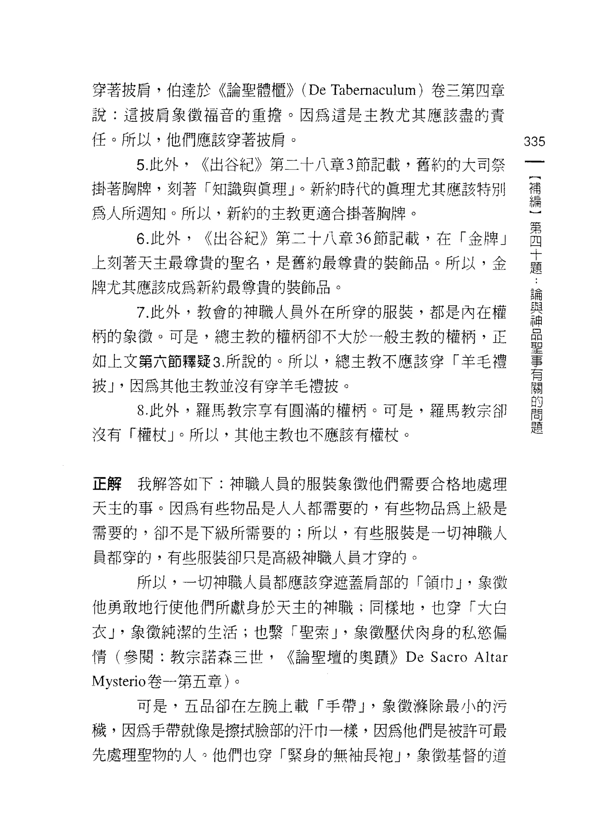 穿著披肩，伯達於《論聖體櫃))      (De Tabemacl加 m) 卷三第四章
說:這披肩象徵福音的重擔。因為這是主教尤其應該盡的責

任。所以，他們應該穿著披肩。                                    335
     5. 此外，   <<出谷紀》第二十八章 3 節記載，舊約的大司祭
                                                   一
                                                   [
掛著胸牌，刻著「知識與真理」。新約時代的真理尤其應該特別
                                                   補
為人所週知。所以，新約的主教更適合掛著胸牌。                             編
     6. 此外，   <<出谷紀》第二十八章 36 節記載，在「金牌」             )
上刻著天主最尊貴的聖名，是舊約最尊貴的裝飾品。所以，金
                                                   第
                                                   四
牌尤其應該成為新約最尊貴的裝飾品。
                                                   十
     7. 此外，教會的神職人員外在所穿的服裝，都是內在權                    題
柄的象徵。可是，總主教的權柄卻不大於一般主教的權柄，正                        論
如上文第六節釋疑 3. 所說的。所以，總主教不應該穿「羊毛禮
                                                   與
                                                   神
披 J '因為其他主教並沒有穿羊毛禮披。                               晶
     8. 此外，羅馬教宗草有圓滿的權柄。可是，羅馬教宗卻                    聖
沒有「權杖」。所以，其他主教也不應該有權杖。                             事
                                                   有
                                                   關
正解   我解答如下:神職人員的服裝象徵他們需要合格地處理
                                                   的
天主的事。因為有些物品是人人都需要的，有些物品為上級是                        問
需要的，卻不是下級所需要的;所以，有些服裝是一切神職人                        題
員都穿的，有些服裝卻只是高級神職人員才穿的。

     所以，一切神職人員都應該穿遮蓋肩部的「領巾 J '象徵

他勇敢地行使他們所獻身於天主的神職;同樣地，也穿「大白
衣 J '象徵純潔的生活;也繫「聖索 υ 象徵壓伏肉身的私慾偏
情(參閱:教宗諾森三世，        <<論聖壇的奧蹟))   De Sacro Altar
Mysterio 卷一第五章)。

     可是，五品卻在左腕上載「手帶 J '象徵樵除最小的污

穢，因為手帶就像是擦拭臉部的汗巾一樣，因為他們是被許可最

先處理聖物的人。他們也穿「緊身的無袖長袍 J '象徵基督的道
 
