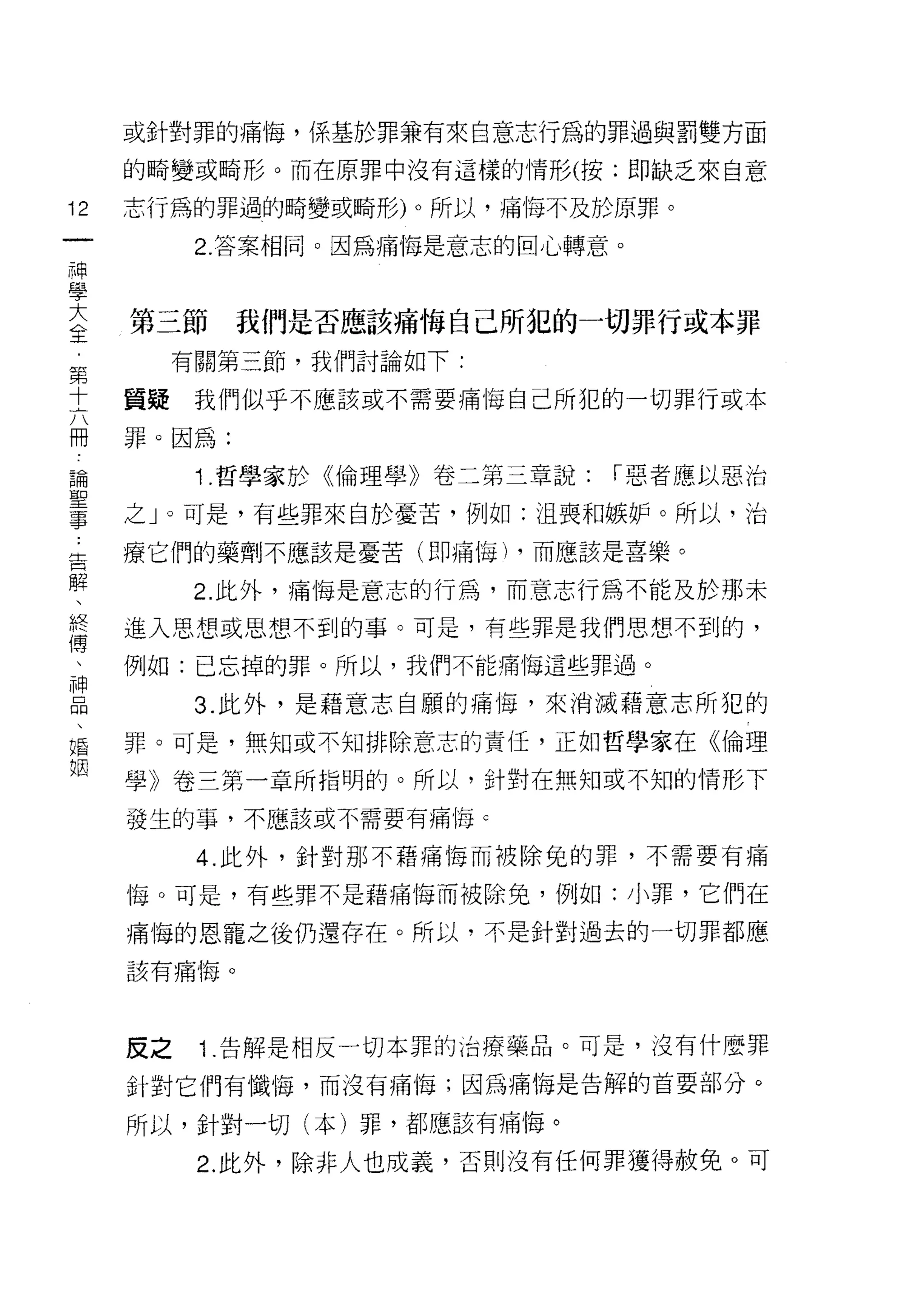 或針對罪的痛悔，係基於罪兼有來自意志行為的罪過與罰雙方面

     的畸變或畸形。而在原罪中沒有這樣的情形(按:即缺乏來自意

12   志行為的罪過的畸變或畸形)。所以，痛悔不及於原罪。
一          2. 答案相同。因為痛悔是意志的回心轉意。
神
學
大    第三節     我們是否應該痛悔自己所犯的一切罪行或本罪
全         有關第三節，我們討論如下:
第    質疑    我們似乎不應該或不需要痛悔自己所犯的一切罪行或本
十
六    罪。因為:

冊          1 .哲學家於《倫理學》卷二第三章說:   ["惡者應以惡治
論    之」。可是，有些罪來自於憂苦，例如:沮喪和嫉妒。所以，治
聖    療它們的藥劑不應該是憂苦(即痛悔 h 而應該是喜樂。
事
告          2. 此外，痛悔是意志的行為，而意志行為不能及於那未

解    進入思想或思想不到的事。可是，有些罪是我們思想不到的，
、    例如:已忘掉的罪。所以，我們不能痛悔這些罪過。
終          3. 此外，是藉意志自願的痛悔，來消滅藉意志所犯的
傳
、    罪。可是，無知或不知排除意志的責任，正如哲學家在《倫理

神    學》卷三第一章所指明的。所以，針對在無知或不知的情形下
品    發生的事，不應該或不需要有痛悔 c
、          4. 此外，針對那不藉痛悔而被除兔的罪，不需要有痛
婚
姻    悔。可是，有些罪不是藉痛悔而被除兔，例如:小罪，它們在

     痛悔的恩寵之後仍還存在。所以，不是針對過去的一切罪都應
     該有痛悔。




     反之    1 .告解是相反一切本罪的治療藥品。可是，沒有什麼罪
     針對它們有懺悔，而沒有痛悔;因為痛悔是告解的首要部分。

     所以，針對一切(本)罪，都應該有痛悔。

           2. 此外，除非人也成義，否則沒有任何罪獲得赦免。可
 