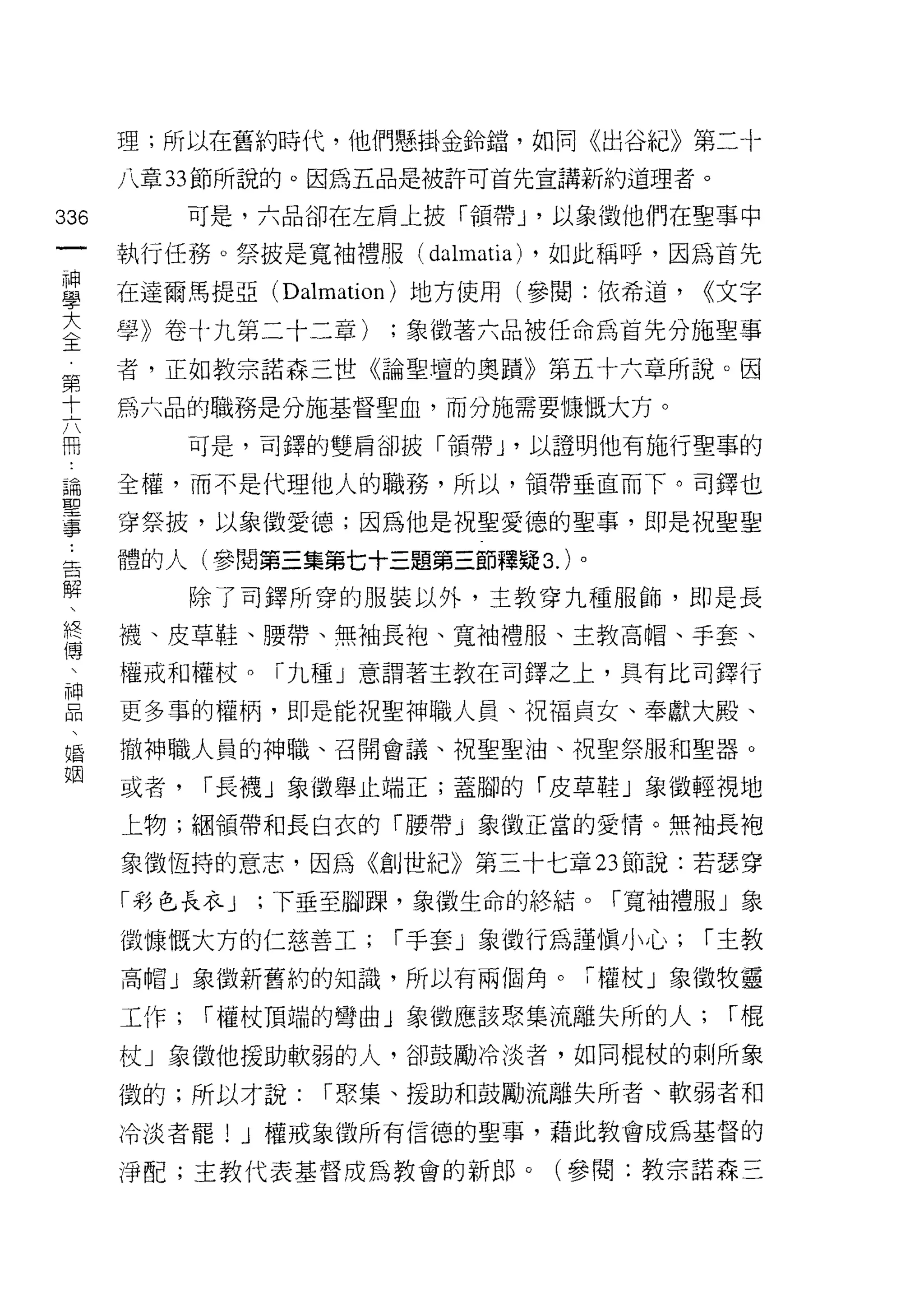 理;所以在舊約時代，他們懸掛金鈴錯，如同《出谷紀》第二十

      八章 33 節所說的。因為五品是被許可首先宣講新約道理者。

336         可是，六品卻在左肩上披「領帶 J '以象徵他們在聖事中
 一    執行任務。祭披是寬袖禮服(    dalmatia) ，如此稱呼，因為首先
 神
 學    在達爾馬提亞 (Dalmation) 地方使用(參閱:依希道，   <<文字

 大    學》卷十九第二十二章)    ;象徵著六品被任命為首先分施聖事
 全    者，正如教宗諾森三世《論聖壇的奧蹟》第五十六章所說。因
 第    為六品的職務是分施基督聖血，而分施需要慷慨大方。
 十
 六          可是，司鐸的雙肩卻披「領帶 J '以證明他有施行聖事的

 冊    全權，而不是代理他人的職務，所以，領帶垂直而下。司鐸也
 論    穿祭披，以象徵愛德;因為他是祝聖愛德的聖事，即是祝聖聖
 聖
      體的人(參閱第三集第七十三題第三節釋疑 3. )。
 事
 告          除了司鐸所穿的服裝以外，主教穿九種服飾，即是長

 解    襪、皮草鞋、腰帶、無袖長袍、寬袖禮服、主教高帽、手套、

 、    權戒和權杖。「九種」意謂著主教在司鐸之上，具有比司鐸行
 終    更多事的權柄，即是能祝聖神職人員、祝福貞女、奉獻大殿、
 傅
     撤神職人員的神職、召開會議、祝聖聖油、祝聖祭服和聖器。

 神    或者，   í 長襪」象徵舉止端正;蓋腳的「皮草鞋」象徵輕視地
 品    上物;細領帶和長白衣的 ín要帶」象徵正當的愛情。無袖長袍
 、    象徵恆持的意志，因為《創世紀》第三十七章 23 節說:若瑟穿
 唱
 姻    「彩色長衣 J   ;下垂至腳躁，象徵生命的終結。「寬袖禮服」象

      做慷慨大方的仁慈善工;    í 手套」象徵行為謹慎小心;     í 主教
      高帽」象徵新舊約的知識，所以有兩個角。「權杖」象徵牧靈

      工作;   í 權杖頂端的彎曲」象徵應該聚集流離失所的人;      í棍

      杖」象徵他援助軟弱的人，卻鼓勵冷淡者，如同棍杖的刺所象

      徵的;所以才說:    í 聚集、援助和鼓勵流離失所者、軟弱者和
      冷淡者罷 1 J 權戒象徵所有信德的聖事，藉此教會成為基督的

      淨配;主教代表基督成為教會的新郎。(參閱:教宗諾森三
 