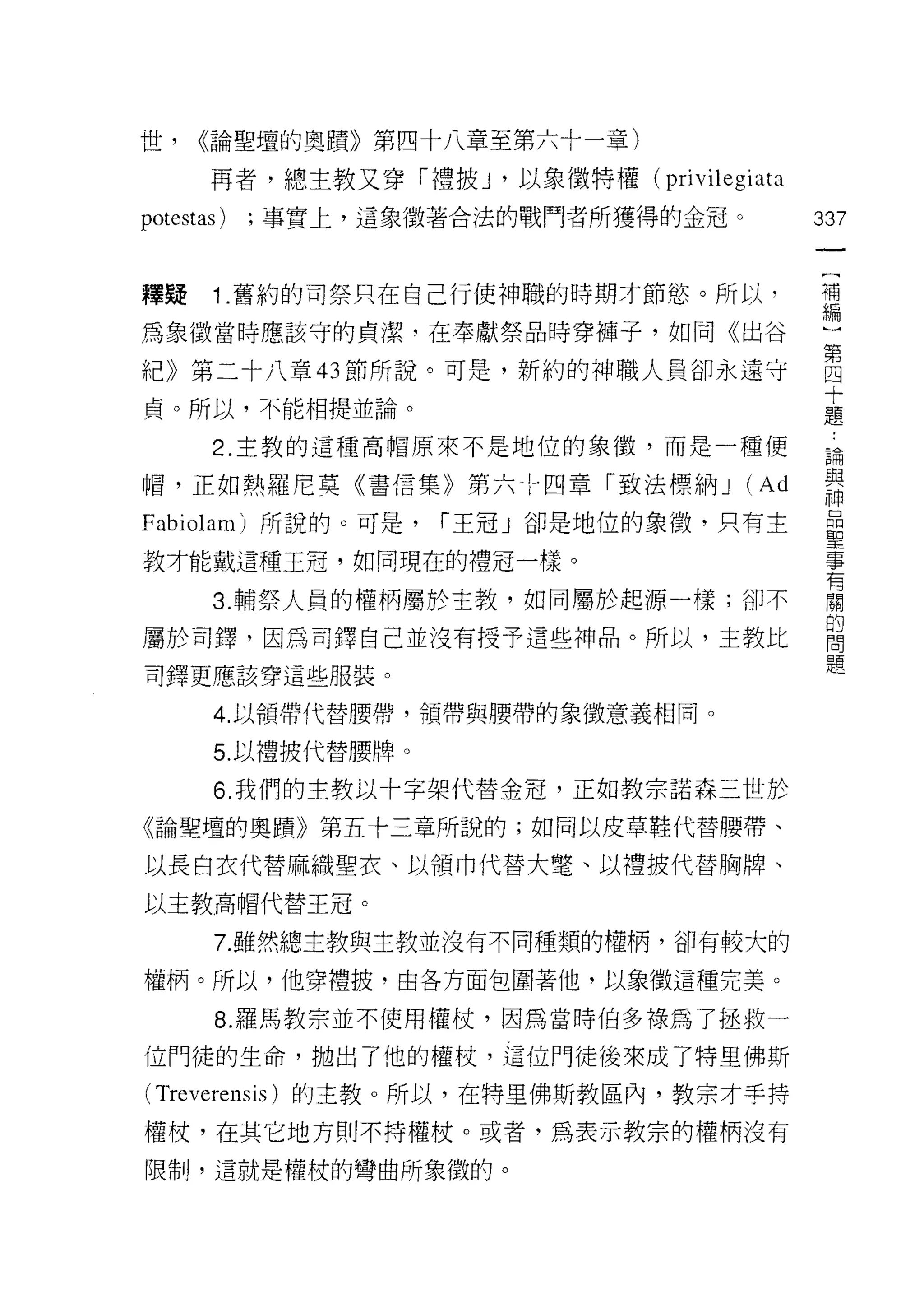 世，    <<論聖壇的奧蹟》第四十八章至第六十一章)

       再者，總主教又穿「禮披 J '以象徵特權(    privilegiata
potestas)   ;事實上，這象徵著合法的戰鬥者所獲得的金冠。             337
                                                一
                                                [
釋提     1 .舊約的司祭只在自己行使神職的時期才節慾。所以，               補
為象徵當時應該守的貞潔，在奉獻祭品時穿褲子，如同《出谷                     編
紀》第二十八章的節所說。可是，新約的神職人員卻永遠守                      }
貞。所以，不能相提並論。
                                                第
                                                四
       2. 主教的這種高帽原來不是地位的象{毀，而是一種便
                                                十
帽，正如熱羅尼莫《書信集》第六十四章「致法標納 J               (Ad     題
Fabiolam) 所說的。可是，    í 王冠」卻是地位的象 i毀，只有主         論
教才能戴這種王冠，如同現在的禮冠一樣。
                                                與
                                                神
       3. 輔祭人員的權柄屬於主教，如同屬於起源一樣;卻不
                                                昂
屬於司鐸，因為司鐸自己並沒有授予這些神品。所以，主教比                     聖
司鐸更應該穿這些服裝。                                     事
       4. 以領帶代替腰帶，領帶與腰帶的象徵意義相同。
                                                有
                                                閥
       5. 以禮披代替腰牌。
                                                的
       6. 我們的主教以十字架代替金冠，正如教宗諾森三世於               問
《論聖壇的奧蹟》第五十三章所說的;如同以皮革鞋代替腰帶、                    題
以長白衣代替麻織聖衣、以領巾代替大電、以禮披代替胸牌、

以主教高帽代替王冠。

       7. 雖然總主教與主教並沒有不同種類的權柄，卻有較大的

權柄。所以，他穿禮披，由各方面包圍著他，以象徵這種完美。

       8. 羅馬教宗並不使用權杖，因為當時伯多祿為了拯救一

位門徒的生命，拋出了他的權杖，這位門徒後來成了特里佛斯

( Treverensis )的主教。所以，在特里佛斯教區內，教宗才手持
權杖，在其它地方則不持權杖。或者，為表示教宗的權柄沒有

限制，這就是權枝的彎曲所象徵的。
 