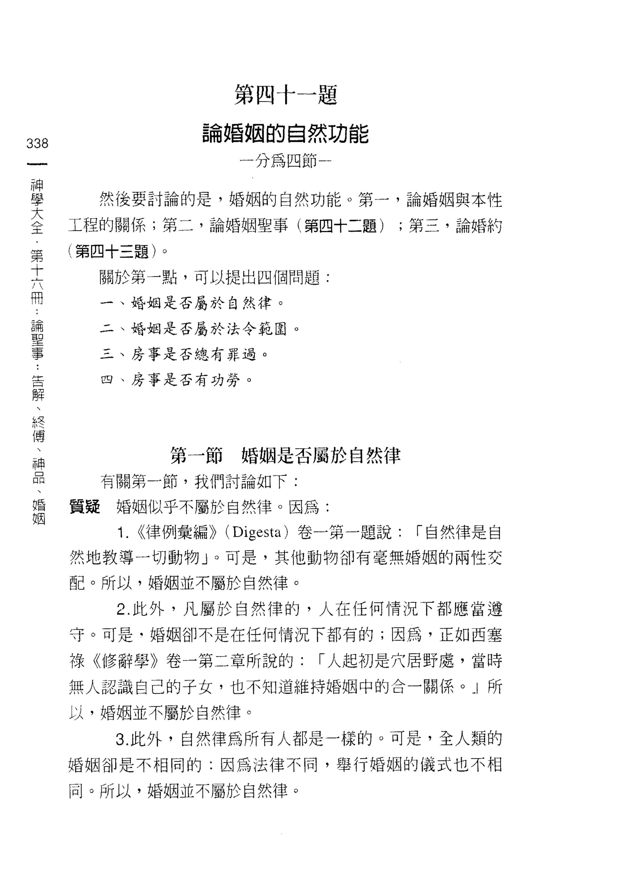 的   和   ~    題
                  也       知   的
                              嚼   由    拘
                                       一
                      也                      A 匕
叫                 間
                          翻       師
                      叫
                      草                    問R   匕
                      ，

一
神                         →
學     然後要討論的是，婚姻的自然功能。第一，論婚姻與本性
大   工程的關係;第二，論婚姻聖事(第四十二題)                           ;第三，論婚約
全
    (第四十三題)。
第
十     關於第一點，可以提出四個問題:

六     一、婚姻是否屬於自然律。

開     二、婚姻是否屬於法令範園。
論     三、房事是否總有罪過。
聖     四、房事是否有功勞。
事
告
解
、              第一節婚姻是否屬於自然律
終     有關第一節，我們討論如下:
傳   質疑婚姻似乎不屬於自然律。因為:
、
神       1. <<律例彙編>> (Digesta) 卷一第一題說:                [""自然律是自

品   然地教導一切動物」。可是，其他動物卻有毫無婚姻的兩性交

、   配。所以，婚姻並不屬於自然律。
婚      2. 此外，凡屬於自然律的，人在任何情況下都應當遵
姻   守。可是﹒婚姻卻不是在任何情況下都有的;因為，正如西塞

    祿<< 11多辭學》卷一第二章所說的:               [""人起初是穴居野處，當時

    無人認識自己的子女，也不知道維持婚姻中的合一關係 o _j所

    以，婚姻並不屬於自然律。

       3. 此外，自然律為所有人都是一樣的。可是，全人類的
    婚姻卻是不相同的:因為法律不同，舉行婚姻的儀式也不相

    同。所以，婚姻並不屬於自然律。
 