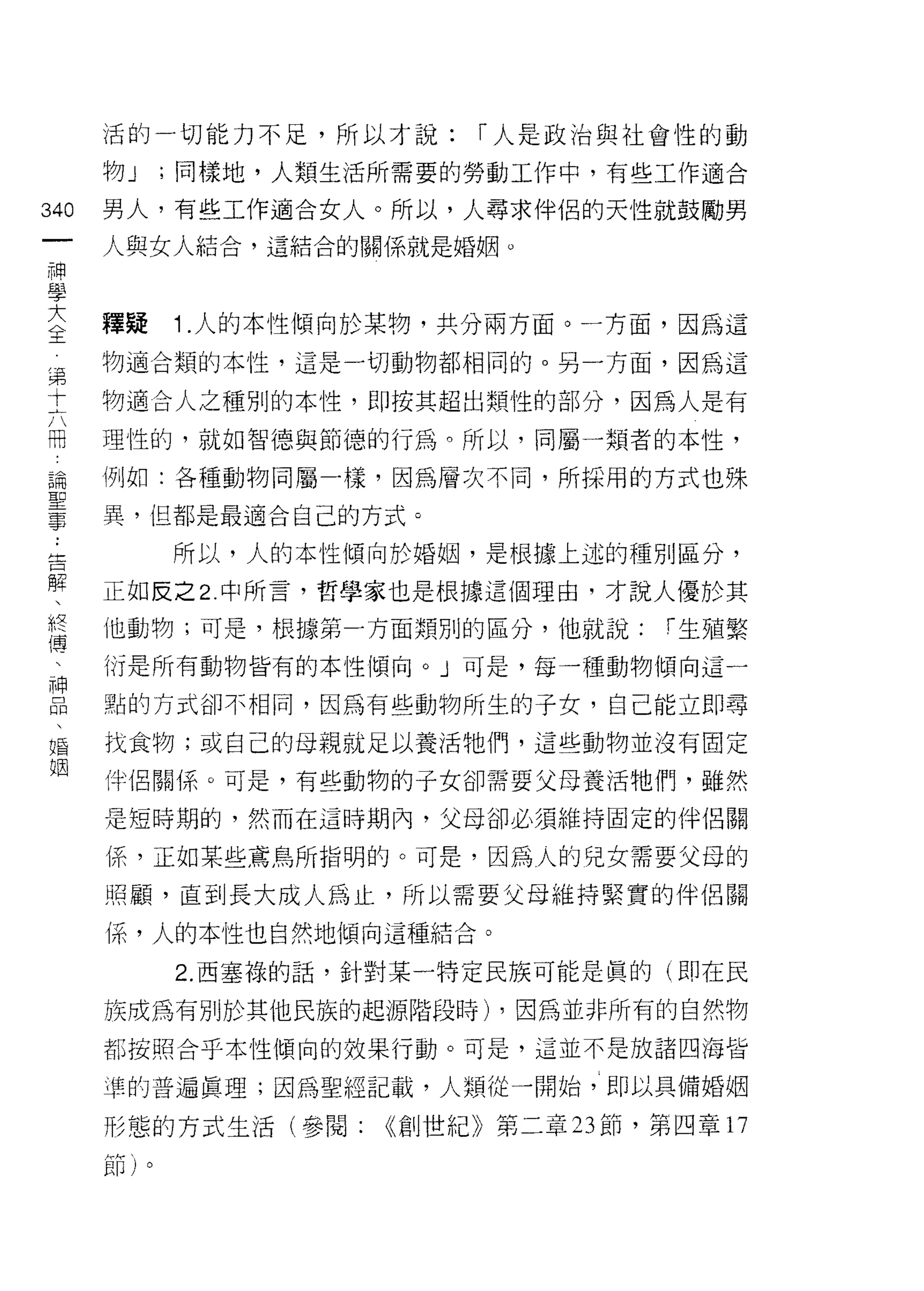 活的一切能力不足，所以才說:      r 人是政治與社會性的動

                        物J    ;同樣地，人類生活所需要的勞動工作中，有些工作適合
 叫                      男人，有些工作適合女人。所以，人尋求伴侶的天性就鼓勵男
 一
 神                      人與女人結合，這結合的關係就是婚姻。

 學
 大                      釋接    1 .人的本性傾向於某物，共分兩方面。一方面，因為這
 全第                     物適合類的本性，這是一切動物都相同的。另一方面，因為這
 十
 六                      物適合人之種別的本性，即按其超出類性的部分，因為人是有
 冊
 論                      理性的，就如智德與節德的行為。所以，同屬一類者的本性，
 聖
 事                      例如:各種動物同屬一樣，因為層次不同，所採用的方式也殊

                        異，但都是最適合自己的方式。
..
告                             所以，人的本性傾向於婚姻，是根據上述的種別區分，
  解
    、                   正如反之 2. 中所言，哲學家也是根據這個理由司才說人優於其
      終
        傳               他動物;可是，根據第一方面類別的區分，他就說:        r 生殖繁
          、
            神           衍是所有動物皆有的本性傾向。」可是，每一種動物傾向這一
              品
                、       點的方式卻不相同，因為有些動物所生的子女，自己能立即尋
                  婚
                    姻   找食物;或自己的母親就是以養活牠們，這些動物並沒有固定

                        伴侶關係。可是，有些動物的子女卻需要父母養活牠們，雖然

                        是短時期的，然而在這時期內，父母卻必須維持固定的伴侶關

                        係，正如某些東鳥所指明的。可是，因為人的兒女需要父母的

                        照顧，直到長大成人為止，所以需要父母維持緊實的伴侶關

                        (系，人的本性也自然地傾向這種結合。

                              2. 西塞祿的話，針對某一特定民族可能是真的(即在民

                        族成為有別於其他民族的起源階段時) ，因為並非所有的自然物
                        都按照合于本性傾向的效果行動。可是，這並不是放諸四海皆

                        準的普遍真理;因為聖經記載，人類從一開始，即以具備婚姻

                        形態的方式生活(參閱:    <<創世紀》第二章 23 節，第四章 17
                        節)。
 