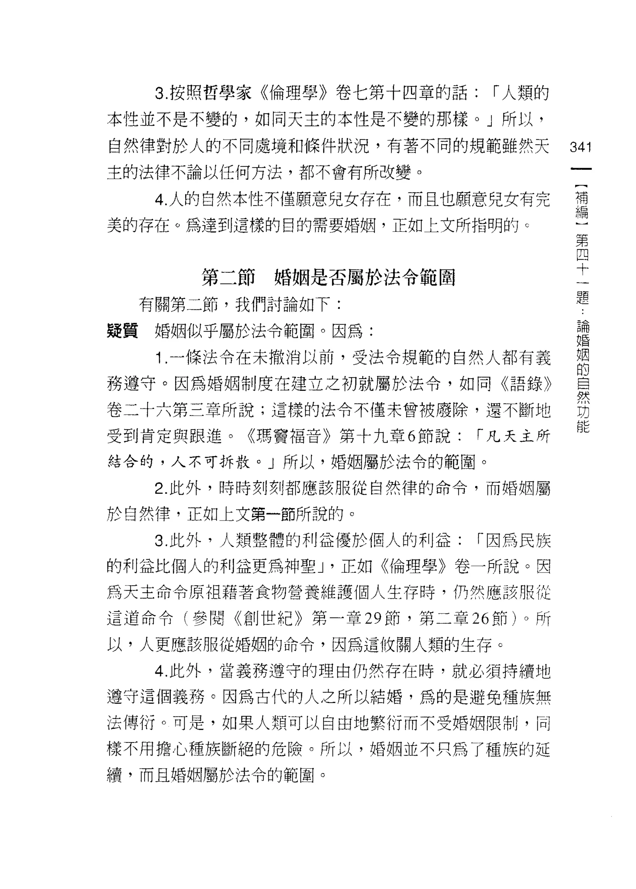 3. 按照哲學家《倫理學》卷七第十四章的話:    r 人類的

本性並不是不變的，如同天主的本性是不變的那樣。」所以，

自然律對於人的不同處境和條件狀況，有著不同的規範雖然天          341
主的法律不論以任何方法，都不會有所改變。

   4 人的白然本性不僅願意兒女存在，而且也願意兒女有完        需
美的存在。為達到這樣的目的需要婚姻，正如上文所指明的 c          第
                                      四
                                      十
                                      一
      第二節婚姻是否屬於法令範固                   題
  有關第二節，我們討論如下:

疑質婚姻似乎屬於法令範圈。因為:                     婚
                                      昌冊




   1 .一條法令在未撤消以前，受法令規範的自然人都有義        也
務遵守。因為婚姻制度在建立之初就屬於法令，如同《語錄》          晨

卷二十六第三章所說;這樣的法令不僅未曾被廢除，還不斷地           功

受到肯定與跟進。《瑪寶福音》第十九章 6 節說:   r 凡天主所

結合的，人不可拆散。」所以，婚姻屬於法令的範圈。

   2. 此外，時時刻刻都應該服從自然律的命令，而婚姻屬

於白然律，正如上文第一節所說的。

   3. 此外，人類整體的利益優於個人的利益:    r 因為民族

的利益比個人的利益更為神聖 J '正如《倫理學》卷一所說。因

為天主命令原祖藉著食物營養維護個人生存時，仍然應該服從

這道命令(參閱《創世紀》第一章 29 節，第二章 26 節)。所

以，人更應該服從婚姻的命令，因為這攸關人類的生存 c

   4. 此外，當義務遵守的理由仍然存在時，就必須持續地

遵守這個義務。因為古代的人之所以結婚，為的是避免種族無

法傳衍。可是，如果人類可以自由地繁衍而不受婚姻限制，同

樣不用擔心種族斷絕的危險。所以，婚姻並不只為了種旗的延
續，而且婚姻屬於法令的範圈。
 