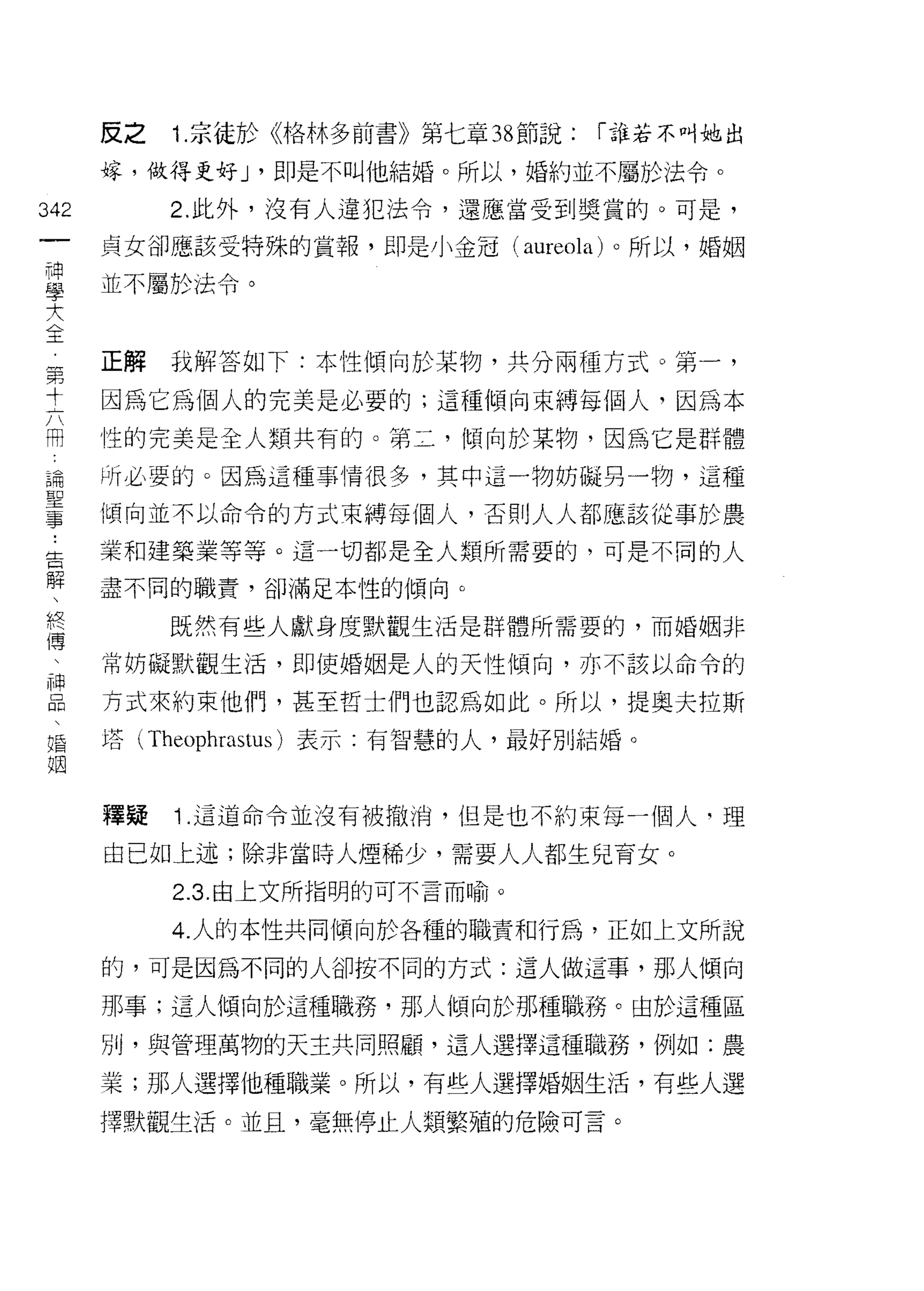反之   1. 京徒於《格林多前書》第七章 38 節說:   í 誰若不叫她出

      嫁，做得更好 J '即是不叫他結婚。所以，婚約並不屬於法令。

342        2. 此外，沒有人違犯法令，還應當受到獎賞的。可是，
 一    貞女谷[1 應該受特殊的賞報，即是小金冠 (aureola) 。所以，婚姻
 神
 學    並不屬於法令。

 大
 全    正解我解答如下:本性傾向於某物，共分兩種方式。第一，
 第
      因為它為個人的完美是必要的;這種傾向束縛每個人，因為本
 寸
 六    性的完美是全人類共有的。第二，傾向於某物，因為它是群體

 用    所必要的。因為這種事情很多，其中這一物妨礙另一物，這種
 論    傾向並不以命令的方式束縛每個人，否則人人都應該從事於農
 聖    業和建築業等等。這一切都是全人類所需要的，可是不同的人
 事
 ﹒    盡不同的職責，卻滿足本性的傾向。

 告         既然有些人獻身度默觀生活是群體所需要的，而婚姻非

 解    常妨礙默觀生活，即使婚姻是人的天性傾向，亦不該以命令的
 、    方式來約束他們，甚至哲士們也認為如此。所以，提奧夫拉斯
 終
 傳    塔( Theophrastus )表示:有智慧的人，最好別結婚。

 、
 神    釋疑   1. 這道命令並沒有被撤淌，但是也不約束每一個人，理
 品    由己如上述;除非當時人煙稀少，需要人人都生兒育女。
 、
           2.3. 自上文所指明的可不言而喻。
 婚
 姻         4. 人的本性共同傾向於各種的職責和行為，正如上文所說

      的，可是因為不同的人卻按不同的方式:這人做這事，那人傾向

      那事;這人傾向於這種職務，那人傾向於那種職務。由於這種區
      別，與管理萬物的天主共同照顧，這人選擇這種職務，例如:農

      業;那人選擇他種職業。所以，有些人選擇婚姻生活，有些人選

      擇默觀生活。並且，毫無停止人類繁殖的危險可言。
 