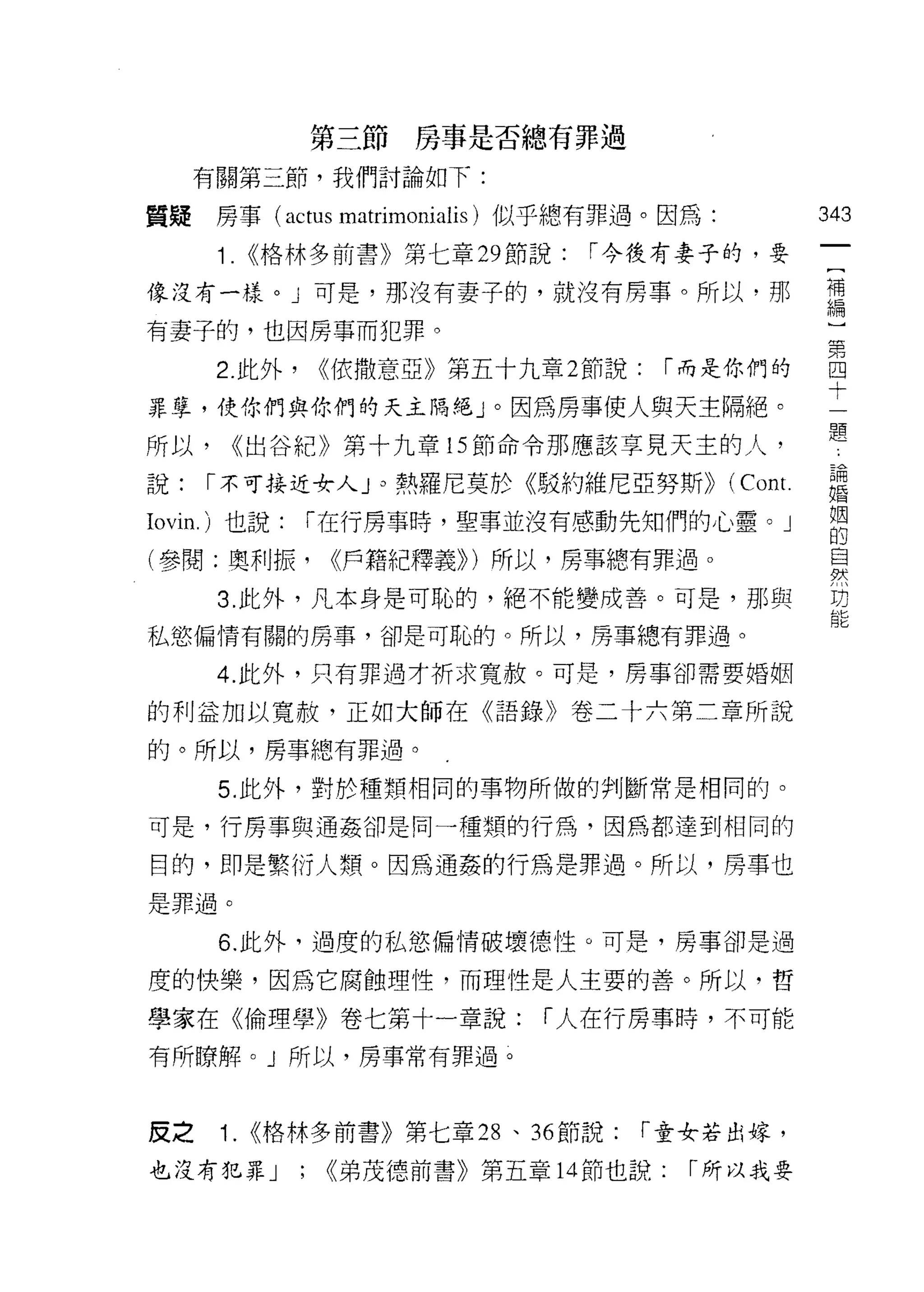第三節房事是否總有罪過

     有關第三節，我們討論如下:

質疑房事( actus matrimonialis )似乎總有罪過。因為:            343
      1. <<格林多前書》第七章 29 節說:     1"今後有妻子的，要

像沒有一樣。」可是，那沒有妻子的，就沒有房事。所以﹒那                      車
                                                 兩間

有妻子的，也因房事而犯罪。

      2 此外， <<依撒意亞》第五十九章 2節說: 1"而是你們的            自
                                                 十
罪孽，使你們與你們的天主隔絕」。因為房事使人與天主隔絕。
                                                  題
所以，   <<出谷紀》第十九章的節命令那應該享見天主的人，

說:   1"不可接近女人」 熱羅尼莫於《駁約維尼亞努斯)) (何o I
              γο                C叫

Iovin. )也說:   1"在行房事時，聖事並沒有感動先生日們的心靈。」            姻
                                                  f因
                                                  自的  3
(參閱:奧利振，          <<戶籍紀釋義)) )所以，房事總有罪過。           自
                                                  吠

      3. 此外，凡本身是可恥的，絕不能變成善。可是，那與                  功

私慾偏情有關的房事，卻是可恥的。所以，房事總有罪過。

      4. 此外，只有罪過才祈求寬赦。可是，房事卻需要婚姻

的利益加以寬赦，正如大師在《語錄》卷二十六第二章所說

的。所以，房事總有罪過。

      5. 此外，對於種類相同的事物所做的判斷常是相同的。

可是，行房事與通姦卻是同一種類的行為，因為都達到相同的

目的，即是繁衍人類。因為通姦的行為是罪過。所以，房事也
是罪過。

      6. 此外，過度的私慾偏情破壞德性。可是，房事卻是過

度的快樂，因為它腐蝕理性，而理性是人主要的善。所以，哲

學家在《倫理學》卷七第十一章說:              1"人在行房事時，不可能

有所瞭解。」所以，房事常有罪過。



皮之    1. <<格林多前書》第七章 28 、 36 節說:   r 童女若出嫁，

也沒有犯罪 J       ;   <<弟茂德前書》第五章 14 節也說:   r 所以我要
 